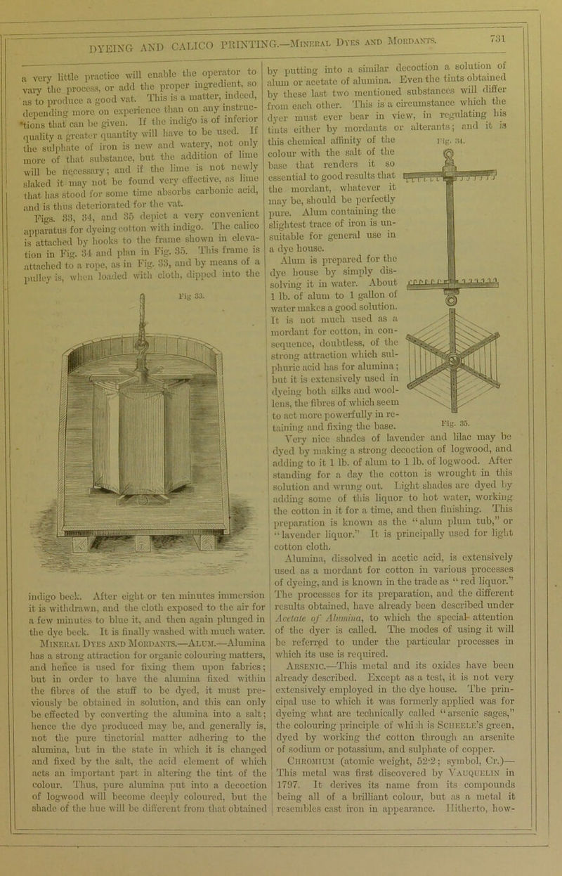 DYEING AND CALICO PRINTING.—Mineral Dyes and Mordants. r:n a very little practice will enable the operator to vary the process, or add the proper ingredient, so ilS to produce a good vat. This is a matter, indeed, depending more on experience than on any Distinc- tions that can be given. If the indigo is of inferior quality a greater quantity will have to be used, the sulphate of iron is new and watery, not only more of that substance, but the addition of bine will be necessary; and if the lime is not new y slaked it may not bo found very effective, as lime that has stood for some time absorbs carbonic acid, and is thus deteriorated for the vat. Figs. 33, 34, and 35 depict a very convenient apparatus for dyeing cotton with indigo. The calico is attached by hooks to the frame shown in eleva- tion in Fig. 34 and plan in Fig. 35. This frame is attached to a rope, as in Fig. 33, and by means of a pulley is, when loaded with cloth, dipped into the indigo beck. After eight or ten minutes immersion it is withdrawn, and the cloth exposed to the air for a few minutes to blue it, and then again plunged in the dye beck. It is finally washed with much water. Mineral Dyes and Mordants.—Alum.—Alumina has a strong attraction for organic colouring matters, and lienee is used for fixing them upon fabrics; but in order to have the alumina fixed within the fibres of the stuff to be dyed, it must pre- viously be obtained in solution, and this can only be effected by converting the alumina into a salt; hence the dye produced may be, and generally is, not the pure tinctorial matter adhering to the alumina, but in the state in which it is changed and fixed by the salt, the acid element of which acts an important part in altering the tint of the colour. Thus, pure alumina put into a decoction of logwood will become deeply coloured, but the shade of the hue will be different from that obtained by putting into a similar decoction a, solution of alum or acetate of alumina. Even the tints obtained by these last two mentioned substances will differ from each other. This is a circumstance which the dyer must ever bear in view, in regulating liis tints either by mordants or alterants; and it is this chemical affinity of the Fig. 34. colour with the salt of the base that renders it so essential to good results that the mordant, whatever it may be, should be perfectly pure. Alum containing the slightest trace of iron is un- suitable for general use in a dye house. Alum is prepared for the dye house by simply dis- solving it in water. About 1 lb. of alum to 1 gallon of water makes a good solution. It is not much used as a mordant for cotton, in con- sequence, doubtless, of the strong attraction which sul- phuric acid lias for alumina; but it is extensively used in dyeing both silks and wool- lens, the fibres of which seem to act more powerfully in re- j taining and fixing the base. F*8, 3o- Very nice shades of lavender and lilac may be dyed by making a strong decoction of logwood, and 1 adding to it 1 lb. of alum to 1 lb. of logwood. After standing for a day the cotton is wrought in this solution and wrung out. Light shades are dyed by adding some of this liquor to hot water, working the cotton in it for a time, and then finishing. This preparation is known as the “ alum plum tub,” or “ lavender liquor.” It is principally used for light i cotton cloth. Alumina, dissolved in acetic acid, is extensively used as a mordant for cotton in various processes i of dyeing, and is known in the trade as “ red liquor.” The processes for its preparation, and the different results obtained, have already been described under Acetate of Alumina, to which the special attention of the dyer is called. The modes of using it will I be referred to under the particular processes in ] which its use is required. Arsenic.—This metal and its oxides have been already described. Except as a test, it is not very extensively employed in the dye house. The prin- cipal use to which it was formerly applied was for dyeing what are technically called “ arsenic sages, the colouring principle of v hi h is Sciieei.e’s green, dyed by working the cotton through an arsenite of sodium or potassium, and sulphate of copper. Chromium (atomic weight, 52-2; symbol, Cr.)— This metal was first discovered by Vauquelin in 1797. It derives its name from its compounds being all of a brilliant colour, but as a metal it resembles cast iron in appearance. Hitherto, how-