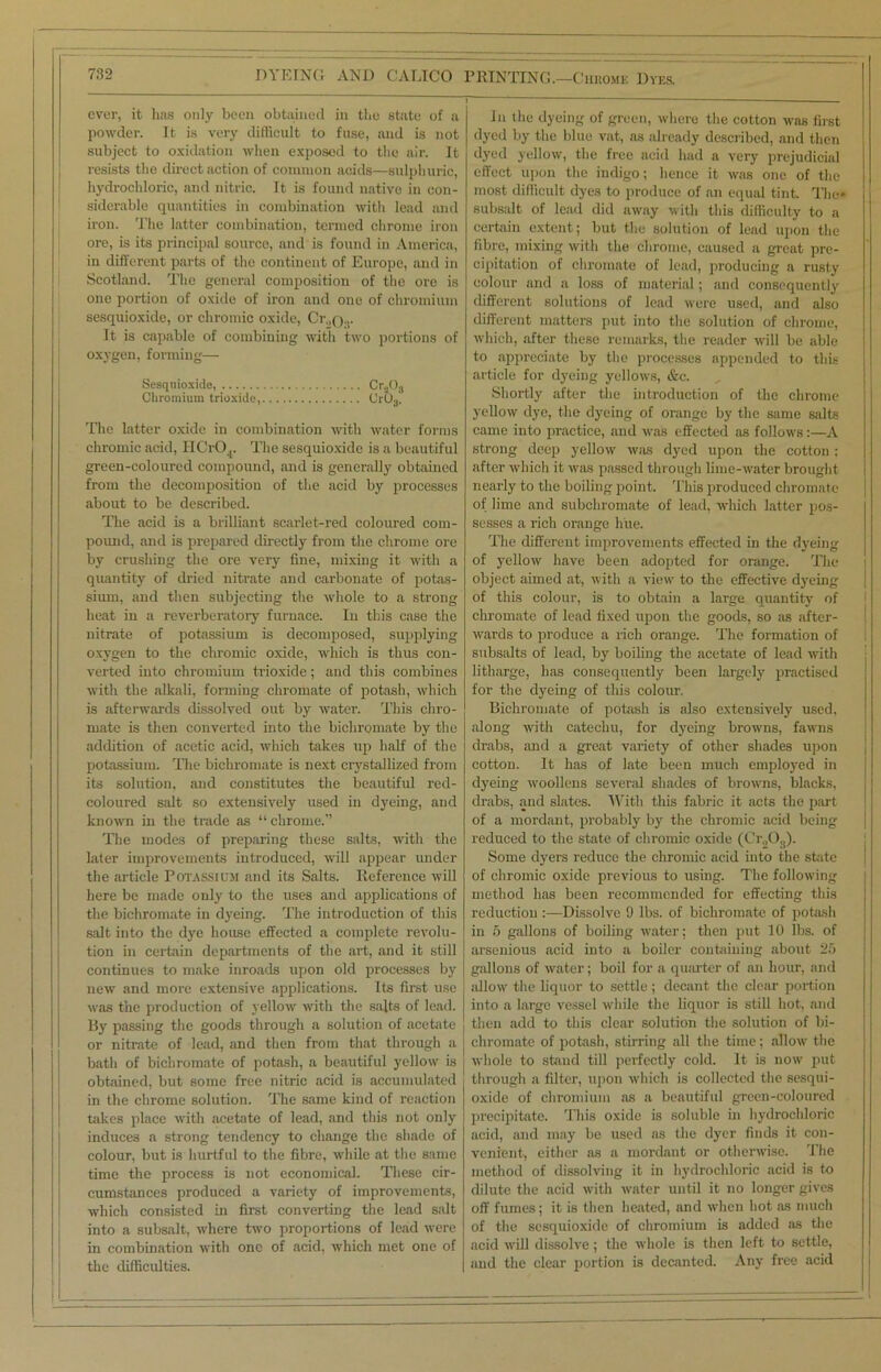 ever, it has only been obtained in the state of a powder. It is very difficult to fuse, and is not subject to oxidation when exposed to the air. It resists the direct action of common acids—sulphuric, hydrochloric, and nitric. It is found native in con- siderable quantities in combination with lead and iron. The latter combination, termed chrome iron ore, is its principal source, and is found in America, in different parts of the continent of Europe, and in Scotland. The general composition of the ore is one portion of oxide of iron and one of chromium sesquioxide, or chromic oxide, Cr„or It is capable of combining with two portions of oxygen, forming— Sesquioxide, Cra03 Chromium trioxide, Cr03. The latter oxide in combination with water forms chromic acid, HCr04. The sesquioxide is a beautiful green-coloured compound, and is generally obtained from the decomposition of the acid by processes about to be described. The acid is a brilliant scarlet-red coloured com- pound, and is prepared directly from the chrome ore by crushing the ore very fine, mixing it with a quantity of dried nitrate and carbonate of potas- sium, and then subjecting the whole to a strong heat in a reverberatory furnace. In this case the nitrate of potassium is decomposed, supplying oxygen to the chromic oxide, which is thus con- verted into chromium trioxide; and this combines with the alkali, forming chromate of potash, which is afterwards dissolved out by water. This chro- mate is then converted into the bichromate by the addition of acetic acid, which takes up half of the potassium. The bichromate is next crystallized from its solution, and constitutes the beautiful red- coloured salt so extensively used in dyeing, and known in the trade as “ chrome.” The modes of preparing these salts, with the later improvements introduced, will appear under the article POTASSIUM and its Salts. Reference will here be made only to the uses and applications of the bichromate in dyeing. The introduction of this salt into the dye house effected a complete revolu- tion in certain departments of the art, and it still continues to make inroads upon old processes by new and more extensive applications. Its first use was the production of yellow with the salts of lead, liy passing the goods through a solution of acetate or nitrate of lead, and then from that through a bath of bichromate of potash, a beautiful yellow is obtained, but some free nitric acid is accumulated in the chrome solution. The same kind of reaction takes place with acetate of lead, and this not only induces a strong tendency to change the shade of colour, but is hurtful to the fibre, while at the same time the process is not economical. These cir- cumstances produced a variety of improvements, which consisted in first converting the lead salt into a subsalt, where two proportions of lead were in combination with one of acid, which met one of the difficulties. In the dyeing of green, where the cotton was first dyed by the blue vat, as already described, and then dyed yellow, the free acid had a very prejudicial effect upon the indigo; hence it was one of the most difficult dyes to produce of an equal tint. The* subsalt of lead did away with this difficulty to a certain extent; but the solution of lead upon the fibre, mixing with the chrome, caused a great pre- cipitation of chromate of lead, producing a rusty colour and a loss of material; and consequently different solutions of lead were used, and also different matters put into the solution of chrome, which, after these remarks, the reader will be able to appreciate by the processes appended to this article for dyeing yellows, &c. Shortly after the introduction of the chrome yellow dye, the dyeing of orange by the same salts came into practice, and was effected as follows:—A strong deep yellow was dyed upon the cotton : after which it was passed through lime-water brought nearly to the boiling point. This produced chromate of lime and subchromate of lead, which latter pos- sesses a rich orange hue. The different improvements effected in the dyeing of yellow have been adopted for orange. The object aimed at, with a view to the effective dyeing of this colour, is to obtain a large quantity of chromate of lead fixed upon the goods, so as after- wards to produce a rich orange. The formation of subsalts of lead, by boiling the acetate of lead with litharge, has consequently been largely practised for the dyeing of this colour. Bichromate of potash is also extensively used, along with catechu, for dyeing browns, fawns drabs, and a great variety of other shades upon cotton. It has of late been much employed in dyeing woollens several shades of browns, blacks, drabs, and slates. With this fabric it acts the part of a mordant, probably by the chromic acid being reduced to the state of chromic oxide (Cr2Os). Some dyers reduce the chromic acid into the state of chromic oxide previous to using. The following method has been recommended for effecting this reduction :—Dissolve 9 lbs. of bichromate of potash in 5 gallons of boiling water; then put 10 lbs. of arsenious acid into a boiler containing about 25 gallons of water; boil for a quarter of an hour, and allow the liquor to settle ; decant the clear portion into a large vessel while the liquor is still hot, and then add to this clear solution the solution of bi- chromate of potash, stirring all the time; allow the whole to stand till perfectly cold. It is now put through a filter, upon which is collected the sesqui- oxide of chromium as a beautiful green-coloured precipitate. This oxide is soluble in hydrochloric acid, and may be used as the dyer finds it con- venient, either as a mordant or otherwise. The method of dissolving it in hydrochloric acid is to dilute the acid with water until it no longer gives off fumes; it is then heated, and when hot as much of the sesquioxide of chromium is added as the acid will dissolve; the whole is then left to settle, and the clear portion is decanted. Any free acid