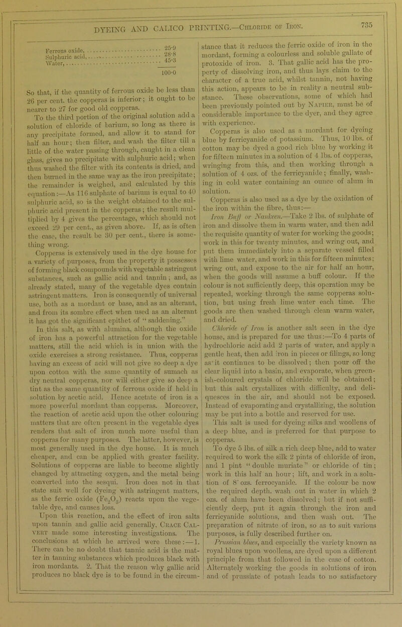 Ferrous oxide. Sulphuric acid, Water, 25-U 28-8 45-3 100-0 So that, if the quantity of ferrous oxide be less than 2G per cent, the copperas is inferior; it ought to be nearer to 27 for good old copperas. To the third portion of the original solution add a solution of chloride of barium, so long ns there is any precipitate formed, and allow it to stand for half an hour; then filter, and wash the filter till a little of the water passing through, caught in a clean glass, gives no precipitate with sulphuric acid; when thus washed the filter with its contents is dried, and then burned in the same way ,as the iron precipitate; the remainder is weighed, and calculated by this equation:—As 116 sulphate of barium is equal to 40 sulphuric acid, so is the weight obtained to the sul- phuric acid present in the copperas; the result mul- tiplied by 4 gives the percentage, which should not exceed 29 per cent., as given above. If, as is often the case, the result be 30 per cent., there is some- thing wrong. Copperas is extensively used in the dye house for a variety of purposes, from the property it possesses of forming black compounds with vegetable astringent substances, such as gallic acid and tannin ; and, as already stilted, many of the vegetable dyes contain astringent matters. Iron is consequently of universal use, both as a mordant or base, and as an alterant, and from its sombre effect when used as an alterant it has got the significant epithet of “ saddening.” In this salt, as with alumina, although the oxide of iron has a powerful attraction for the vegetable matters, still the acid which is in union with the oxide exercises a strong resistance. Thus, copperas having an excess of acid will not give so deep a dye upon cotton with the same quantity of sumach as dry neutral copperas, nor will either give so deep a tint as the same quantity of ferrous oxide if held in solution by acetic acid. Hence acetate of iron is a more powerful mordant than copperas. Moreover, the reaction of acetic acid upon the other colouring matters that are often present in the vegetable dyes renders that salt of iron much more useful than copperas for many purposes. The latter, however, is most generally used in the dye house. It is much cheaper, and can be applied with greater facility. Solutions of copperas are liable to become slightly changed by attracting oxygen, and the metal being converted into the sesqui. Iron does not in that state suit well for dyeing with astringent matters, as the ferric oxide (Fe.,0;J) reacts upon the vege- table dye, and causes loss. Upon this reaction, and the effect of iron salts upon tannin and gallic acid generally, Grace Cal- vert made some interesting investigations. The conclusions at which he arrived were these: — 1. There can be no doubt that tannic acid is the mat- ter in tanning substances which produces black with iron mordants. 2. That the reason why gallic acid produces no black dye is to be found in the circum- stance that it reduces the ferric oxide of iron in the mordant, forming a colourless and soluble gallate of protoxide of iron. 3. That gallic acid has the pro- perty of dissolving iron, and thus lays claim to the character of a true acid, whilst tannin, not having this action, appears to be in reality a neutral sub- stance. These observations, some of which had been previously pointed out by Napier, must be of considerable importance to the dyer, and they agree with experience. Copperas is also used as a mordant for dyeing blue by ferricyanide of potassium. Thus, 10 lbs. of cotton may be dyed a good rich blue by working it for fifteen minutes in a solution of 4 lbs. of copperas, wringing from this, and then working through a solution of 4 ozs. of the ferricyanide; finally, wash- ing in cold water containing an ounce of alum in solution. Copperas is also used as a dye by the oxidation of the iron within the fibre, thus:— Iron Buff or Nankeen.—Take 2 lbs. of sulphate of iron and dissolve them in warm water, and then add the requisite quantity of water for working the goods; work in this for twenty minutes, and wring out, and put them immediately into a separate vessel filled with lime water, and work in this for fifteen minutes; wring out, and expose to the air for half an hour, when the goods will assume a buff colour. If the colour is not sufficiently deep, this operation may be repeated, working through the same copperas solu- tion, but using fresh lime water each time. The goods are then washed through clean warm water, and dried. Chloride of Iron is another salt seen in the dye house, and is prepared for use thus:—To 4 parts of hydrochloric acid add 2 parts of water, and apply a gentle heat, then add iron in pieces or filings, so long as-it continues to be dissolved; then pour off the clear liquid into a basin, and evaporate, when green- I ish-coloured crystals of chloride will be obtained; but this salt crystallizes with difficulty, and deli- quesces in the air, and should not be exposed. Instead of evaporating and crystallizing, the solution may be put into a bottle and reserved for use. This salt is used for dyeing silks and woollens of a deep blue, and is preferred for that purpose to copperas. To dye 5 lbs. of silk a rich deep blue, add to water required to work the silk 2 pints of chloride of iron, and 1 pint “ double muriate ” or chloride of tin ; work in this half an hour; lift, and work in a solu- tion of 8' ozs. ferrocyanide. If the colour be now the required depth, wash out in water in which 2 ozs. of alum have been dissolved; but if not suffi- ciently deep, put it again through the iron and ferricyanide solutions, and then wash out. The preparation of nitrate of iron, so as to suit various purposes, is fully described further on. Prussian blues, and especially the variety known as royal blues upon woollens, are dyed upon a different principle from that followed in the case of cotton. Alternately working the goods in solutions of iron and of prussiatc of potash leads to no satisfactory