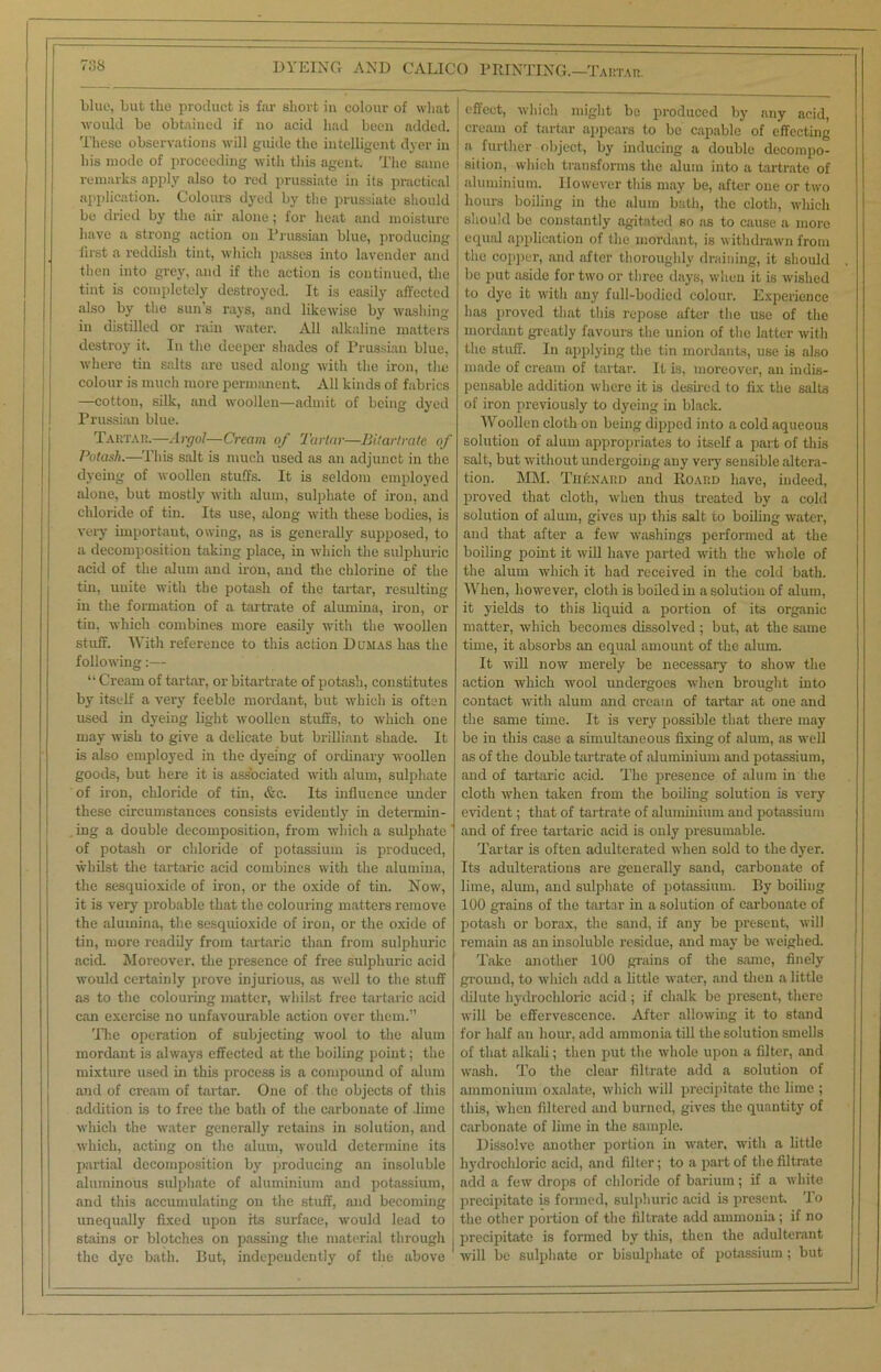 blue, but tlio product is far short in colour of what would be obtained if no acid had been added. These observations will guide the intelligent dyer in his mode of proceeding with this agent. The same remarks apply also to red prussiate in its practical application. Colours dyed by the prussiate should be dried by the air alone; for heat and moisture have a strong action on Prussian blue, producing first a reddish tint, which passes into lavender and then into grey, and if the action is continued, the tint is completely destroyed. It is easily affected also by the sun’s rays, and likewise by washing in distilled or rain water. All alkaline matters destroy' it. In the deeper shades of Prussian blue, where tin salts fire used along with the iron, tlie colour is much more permanent. All kinds of fabrics —cotton, silk, and woollen—admit of being dyed Prussian blue. Tartar.—Argol—Cream of Tartar—Bitartrate of Potash.—This salt is much used as an adjunct in the dyeing of woollen stuffs. It is seldom employed alone, but mostly with alum, sulphate of iron, and chloride of tin. Its use, along with these bodies, is very important, owing, as is generally supposed, to a decomposition taking place, in which the sulphuric acid of the alum and iron, and the chlorine of the tin, unite with the potash of the tartar, resulting in the formation of a tartrate of alumina, iron, or tin, which combines more easily with the woollen stuff. With reference to this action Dumas has the following:— “ Cream of tartar, or bitartrate of potash, constitutes by itself a very feeble mordant, but which is often used in dyeing light woollen stuffs, to which one may wish to give a delicate but brilliant shade. It is also employed in the dyeing of ordinary woollen goods, but here it is associated with alum, sulphate of iron, chloride of tin, &c. Its influence under these circumstances consists evidently' in determin- ing a double decomposition, from which a sulphate of potash or chloi'ide of potassium is produced, whilst the tartaric acid combines with the alumina, the sesquioxide of iron, or the oxide of tin. Now, it is very probable that the colouring matters remove the alumina, the sesquioxide of iron, or the oxide of tin, more readily from tartaric than from sulphuric acid. Moreover, the presence of free sulphuric acid would certainly prove injurious, as well to the stuff as to the colouring matter, whilst free tartaric acid can exercise no unfavourable action over them.” The operation of subjecting wool to the alum mordant is always effected at the boiling point; the mixture used in this process is a compound of alum and of cream of tartar. One of the objects of this addition is to free the bath of the carbonate of .lime which the water generally retains in solution, and which, acting on the alum, would determine its partial decomposition by producing an insoluble aluminous sulphate of aluminium and potassium, and this accumulating on the stuff, and becoming unequally fixed upon its surface, would lead to stains or blotches on passing the material through j the dye bath. But, independently of the above effect, which might be produced by any acid, cream of tartar appears to be capable of effecting a further object, by inducing a double decompo- sition, which transforms the alum into a tartrate of aluminium. However this may be, after one or two hours boiling in the alum bath, the cloth, which should be constantly agitated so as to cause a more equal application of the mordant, is withdrawn from the copper, and after thoroughly draining, it should be put aside for two or three days, when it is wished to dye it with any full-bodied colour. Experience has proved that this repose after the use of the mordant greatly favours the union of the latter with the stuff. In applying the tin mordants, use is also made of cream of tartar. It Is, moreover, an indis- pensable addition where it is desired to fix the salts of iron previously to dyeing in black. Woollen cloth on being dipped into a cold aqueous solution of alum appropriates to itself a part of this salt, but without undergoing any very sensible altera- tion. MM. Thenard and Hoard have, indeed, proved that cloth, when thus treated by a cold solution of alum, gives up this salt to boiling water, and that after a few washings performed at the boiling point it will have parted with the whole of the alum which it had received in the cold bath. When, however, cloth is boiled in a solution of alum, it yields to this liquid a portion of its organic matter, which becomes dissolved ; but, at the same tune, it absorbs an equal amount of the alum. It will now merely be necessary to show the action which wool undergoes when brought into contact with alum and cream of tartar at one and the same time. It is very possible that there may be in this case a simultaneous fixing of alum, as well as of the double tartrate of aluminium and potassium, and of tartaric acid. The presence of alum in the cloth when taken from the boiling solution is very evident; that of tartrate of aluminium and potassium and of free tartaric acid is only presumable. Tartar is often adulterated when sold to the dyer. Its adulterations are generally sand, carbonate of lime, alum, and sulphate of potassium. By boiling 100 grains of the tartar in a solution of carbonate of potash or borax, the sand, if any be present, will remain as an insoluble residue, and may be weighed. Take another 100 grains of the same, finely ground, to which add a little water, and then a little dilute hydrochloric acid ; if chalk be present, there will be effervescence. After allowing it to stand for half an hour, add ammonia till the solution smells of that alkali; then put the whole upon a filter, and wash. To the clear filtrate add a solution of ammonium oxalate, which will precipitate the lime ; this, when filtered and burned, gives the quantity of carbonate of lime in the sample. Dissolve another portion in water, with a little hydrochloric acid, and filter; to a part of the filtrate add a few drops of chloride of barium; if a white precipitate is formed, sulphuric acid is present. To the other portion of the filtrate add ammonia; if no precipitate is formed by this, then the adulterant will be sulphate or bisulphate of potassium ; but