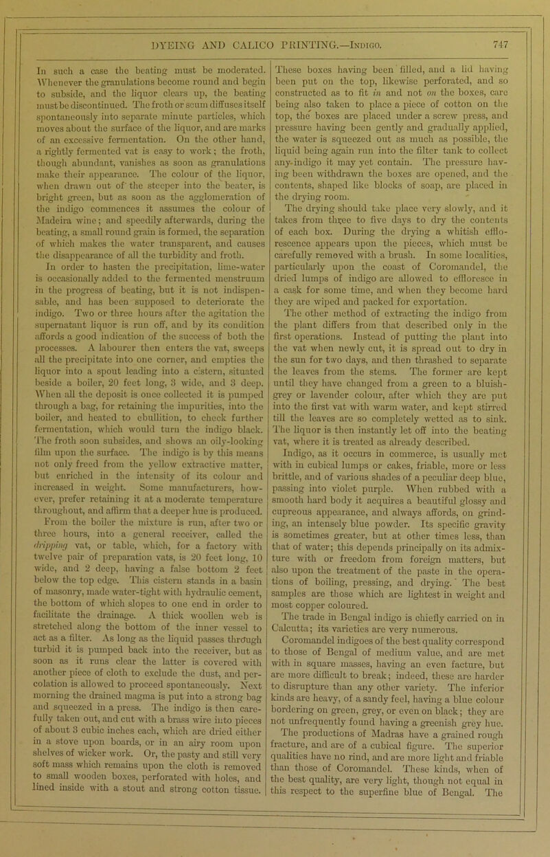 In such a case the beating must be moderated. Whenever the granulations become round and begin to subside, and the liquor clears up, the beating must be discontinued. The froth or scum diffuses itself spontaneously into separate minute particles, which moves about the surface of the liquor, and are marks of an excessive fermentation. On the other hand, a rightly fermented vat is easy to work; the froth, though abundant, vanishes as soon as granulations make their appearance. The colour of the liquor, when drawn out of' the steeper into the beater, is bright green, but as soon as the agglomeration of the indigo commences it assumes the colour of Madeira wine; and speedily afterwards, during the beating, a small round grain is formed, the separation of which makes the water transparent, and causes the disappearance of all the turbidity and froth. In order to hasten the precipitation, lime-water is occasionally added to the fermented menstruum in the progress of beating, but it is not indispen- sable, and has been supposed to deteriorate the indigo. Two or three hours after the agitation the supernatant liquor is run off, and by its condition affords a good indication of the success of both the processes. A labourer then enters the vat, sweeps all the precipitate into one corner, and empties the liquor into a spout leading into a cistern, situated beside a boiler, 20 feet long, 3 wide, and 3 deep. When all the deposit is once collected it is pumped through a bag, for retaining the impurities, into the boiler, and heated to ebullition, to check further fermentation, which would turn the indigo black. The froth soon subsides, and shows an oily-looking him upon the surface. The indigo is by this means not only freed from the yellow extractive matter, but enriched in the intensity of its colour and increased in weight. Some manufacturers, how- ever, prefer retaining it at a moderate temperature throughout, and affirm that a deeper hue is produced. From the boiler the mixture is run, after two or three hours, into a general receiver, called the dripping vat, or table, which, for a factory with twelve pair of preparation vats, is 20 feet long, 10 wide, and 2 deep, having a false bottom 2 feet below the top edge. This cistern stands in a basin of masonry, made water-tight with hydraulic cement, the bottom of which slopes to one end in order to facilitate the drainage. A thick woollen web is stretched along the bottom of the inner vessel to act as a fdter. As long as the liquid passes through turbid it is pumped back into the receiver, but as soon as it runs clear the latter is covered with another piece of cloth to exclude the dust, and per- colation is allowed to proceed spontaneously. Next morning the drained magma is put into a strong bag and squeezed in a press. The indigo is then care- fully taken out, and cut with a brass wire into pieces of about 3 cubic inches each, which are dried either in a stove upon boards, or in an airy room upon shelves of wicker work. Or, the pasty and still very soft mass which remains upon the cloth is removed to small wooden boxes, perforated with holes, and lined inside with a stout and strong cotton tissue. These boxes having been filled, and a lid having been put on the top, likewise perforated, and so constructed as to fit in and not on the boxes, care being also taken to place a piece of cotton on the top, the boxes are placed under a screw press, and pressure having been gently and gradually applied, the water is squeezed out as much as possible, the liquid being again run into the filter tank to collect any-indigo it may yet contain. The pressure hav- ing been withdrawn the boxes are opened, and the contents, shaped like blocks of soap, are placed in the drying room. The drying should take place very slowly, and it takes from tln;ee to five days to dry the contents of each box. During the drying a whitish efflo- rescence appears upon the pieces, which must be carefully removed with a brush. In some localities, particularly upon the coast of Coromandel, the dried lumps of indigo are allowed to effloresce in a cask for some time, and when they become hard they are wiped and packed for exportation. The other method of extracting the indigo from the plant differs from that described only in the first operations. Instead of putting the plant into the vat when newly cut, it is spread out to dry in the sun for t.vo days, and then thrashed to separate the leaves from the stems. The former are kept until they have changed from a green to a bluish- grey or lavender colour, after which they are put into the first vat with warm water, and kept stirred till the leaves are so completely wetted as to sink. The liquor is then instantly let off into the beating vat, where it is treated as already described. Indigo, as it occurs in commerce, is usually met with in cubical lumps or cakes, friable, more or less brittle, and of various shades of a peculiar deep blue, passing into violet purple. When rubbed with a smooth hard body it acquires a beautiful glossy and cupreous appearance, and always affords, on grind- ing, an intensely blue powder. Its specific gravity is sometimes greater, but at other times less, than that of water; this depends principally on its admix- ture with or freedom from foreign matters, but also upon the treatment of the paste in the opera- tions of boiling, pressing, and drying. * The best samples are those which arc lightest in weight and most copper coloured. The trade in Bengal indigo is chiefly carried on in Calcutta; its varieties are very numerous. Coromandel indigoes of the best quality correspond to those of Bengal of medium value, and are met with in square masses, having an even facture, but are more difficult to break; indeed, these are harder to disrupture than any other variety. The inferior kinds are heavy, of a sandy feel, having a blue colour bordering on green, grey, or even on black; they are not unfrequently found having a greenish grey hue. The productions of Madras have a grained rough fracture, and are of a cubical figure. The superior qualities have no rind, and are more light and friable than those of Coromandel. These kinds, when of the best quality, are very light, though not equal in this respect to the superfine blue of Bengal. The