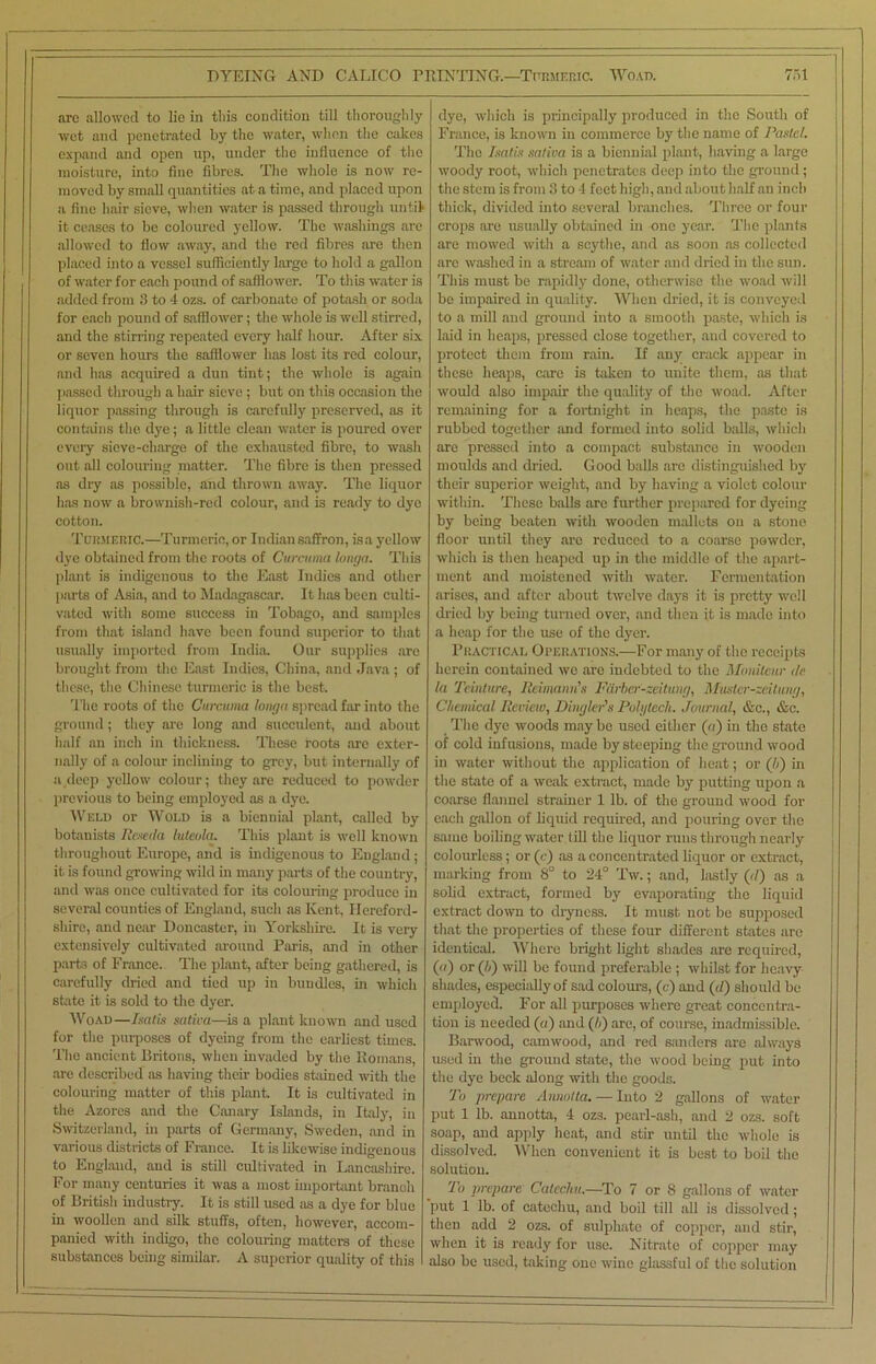 DYEING AND CALICO PRINTING.—Turmeric. Woad. 7ot arc allowed to lie in this condition till thoroughly wet and penetrated by the water, when the calces expand and open up, under the influence of the moisture, into flue fibres. The whole is now re- moved by small quantities at a time, and placed upon a fine hair sieve, when water is passed through until it ceases to be coloured yellow. The washings are allowed to flow away, and the red fibres are then placed into a vessel sufficiently large to hold a gallon of water for each pound of safflower. To this water is added from 3 to 4 ozs. of carbonate of potash or soda for each pound of safflower; the whole is well stirred, and the stirring repeated every half hour. After six or seven hours the safflower lias lost its red colour, and has acquired a dun tint; the whole is again passed through a hair sieve ; but on this occasion the liquor passing through is carefully preserved, as it contains the dye; a little clean water is poured over every sieve-charge of the exhausted fibre, to wash out all colouring matter. The fibre is then pressed as dry as possible, and thrown away. The liquor has now a brownish-red colour, and is ready to dye cotton. Turmeric.—Turmeric, or Indian saffron, isa yellow dye obtained from the roots of Curcuma tonga. This plant is indigenous to the East Indies and other parts of Asia, and to Madagascar. It has been culti- vated with some success in Tobago, and samples from that island have been found superior to that usually imported from India. Our supplies are brought from the East Indies, China, and Java ; of these, the Chinese turmeric is the best. The roots of the Curcuma tonga spread far into the ground; they are long and succulent, and about half an inch in thickness. These foots are exter- nally of a colour inclining to grey, but internally of a,deep yellow colour; they are reduced to powder previous to being employed as a dye. Weld or Wold is a biennial plant, called by botanists Reseda luteula. This plant is well known throughout Europe, and is indigenous to England ; it is found growing wild in many parts of the country, and was once cultivated for its colouring produce in several counties of England, such as Kent, Hereford- shire, and near Doncaster, in Yorkshire. It is very extensively cultivated around Paris, and in other parts of France. The plant, after being gathered, is carefully dried and tied up in bundles, in which state it is sold to the dyer. Woad—Isatis saliva—is a plant known and used for the purposes of dyeing from the earliest times. The ancient Britons, when invaded by the Romans, are described as having their bodies stained with the colouring matter of this plant It is cultivated in the Azores and the Canary Islands, in Italy, in Switzerland, in parts of Germany, Sweden, and in various districts of France. It is likewise indigenous to England, and is still cultivated in Lancashire. For many centuries it was a most important branch of British industry. It is still used as a dye for blue in woollen and silk stuffs, often, however, accom- panied with indigo, the colouring matters of these substances being similar. A superior quality of this dye, which is principally produced in the South of France, is known in commerce by the name of Pastel. The Isatis saliva is a biennial plant, having a large woody root, which penetrates deep into the ground; the stem is from 3 to 4 feet high, and about half an inch thick, divided into several branches. Three or four crops are usually obtained in one year. The plants are mowed with a scythe, and as soon as collected are washed in a stream of water and dried in the sun. This must be rapidly done, otherwise the woad will be impaired in quality. When dried, it is conveyed to a mill and ground into a smooth paste, which is laid in heaps, pressed close together, and covered to protect them from rain. If any crack appear in these heaps, care is taken to unite them, as that would also impair the quality of the woad. After remaining for a fortnight in heaps, the paste is rubbed together and formed into solid balls, which arc pressed into a compact substance in wooden moulds and dried. Good balls are distinguished by their superior weight, and by having a violet colour within. These balls are further prepared for dyeing by being beaten with wooden mallets on a stone floor until they are reduced to a coarse powder, which is then heaped up in the middle of the apart- ment and moistened with water. Fermentation arises, and after about twelve days it is pretty well dried by being turned over, and then it is made into a heap for the use of the dyer. Practical Operations.—For many of the receipts herein contained we are indebted to the Moniteur de la Teinture, lieimann’s Fdrber-zeitung, Muster-zeitung, Chemical Review, Dingler's Polytech. Journal, &c., &c. The dye woods may be used either (a) in the state of cold infusions, made by steeping the ground wood in water without the application of heat; or (li) in the state of a weak extract, made by putting upon a coarse flannel strainer 1 lb. of the ground wood for each gallon of liquid required, and pouring over the same boiling water till the liquor runs through nearly colourless; or (c) as a concentrated liquor or extract, marking from 8° to 24° Tw.; and, lastly (il) as a solid extract, formed by evaporating the liquid extract down to dryness. It must not be supposed that the properties of these four different states are identical. Where bright light shades are required, (a) or (b) will be found preferable ; whilst for heavy shades, especially of sad colours, (c) and (d) should be employed. For all purposes where great concentra- tion is needed (a) and (h) are, of course, inadmissible. Barwood, camwood, and red sanders are always used in the ground state, the wood being put into the dye beck along with the goods. To prepare Annotla. — Into 2 gallons of water put 1 lb. annotta, 4 ozs. pearl-ash, and 2 ozs. soft soap, and apply heat, and stir until the whole is dissolved. When convenient it is best to boil the solution. To prepare Catccliu.—To 7 or 8 gallons of water put 1 lb. of catechu, and boil till all is dissolved; then add 2 ozs. of sulphate of copper, and stir, when it is ready for use. Nitrate of copper may also be used, taking one wine glassful of the solution