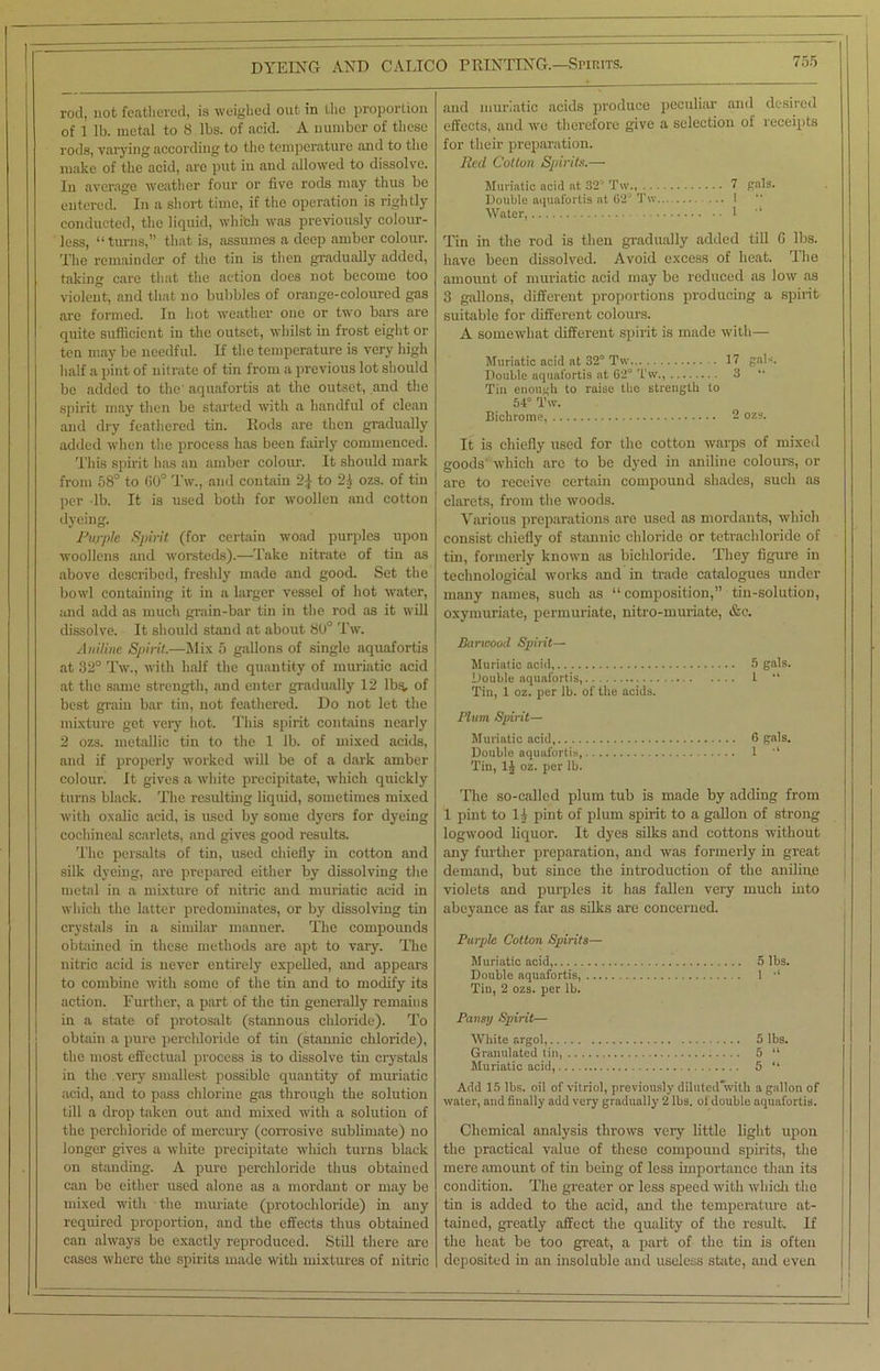 rod, not feathered, is weighed out in the proportion of 1 lb. metal to 8 lbs. of acid. A number of these rods, varying according to the temperature and to the make of the acid, are put iu and allowed to dissolve. In average weather four or five rods may thus be entered. In a short time, if the operation is rightly conducted, the liquid, which was previously colour- less, “turns,” that is, assumes a deep amber colour. The remainder of the tin is then gradually added, taking care that the action does not become too violent, and that no bubbles of orange-coloured gas are formed. In hot weather one or two bars are quite sufficient in the outset, whilst in frost eight or ten may be needful. If the temperature is very high half a pint of nitrate of tin from a previous lot should be added to the' aquafortis at the outset, and the spirit may then be started with a handful of clean and dry feathered tin. Fiods are then gradually added when the process has been fairly commenced. This spirit has an amber colour. It should mark from 58° to 60° Tw., and contain 2£ to 2A ozs. of tin per lb. It is used both for woollen and cotton dyeing. Purple Spirit (for certain woad purples upon woollens and worsteds).—Take nitrate of tin as above described, freshly made and good. Set the bowl containing it in a larger vessel of hot water, and add as much grain-bar tin in the rod as it will dissolve. It should stand at about 80° Tw. Aniline Spirit.—Mix 5 gallons of single aquafortis at 32° Tw., with half the quantity of muriatic acid at the same strength, and enter gradually 12 lbs, of best grain bar tin, not feathered. Do not let the mixture get very hot. This spirit contains nearly 2 ozs. metallic tin to the 1 lb. of mixed acids, and if properly worked will be of a dark amber colour. It gives a white precipitate, which quickly turns black. The resulting liquid, sometimes mixed with oxalic acid, is used by some dyers for dyeing cochineal scarlets, and gives good results. The persalts of tin, used chiefly in cotton and silk dyeing, are prepared either by dissolving the metal in a mixture of nitric and muriatic acid in which the latter predominates, or by dissolving tin crystals in a similar manner. The compounds obtained in these methods are apt to vary. The nitric acid is never entirely expelled, and appears to combine with some of the tin and to modify its action. Further, a part of the tin generally remains in a state of protosalt (stannous chloride). To obtain a pure perchloride of tin (stannic chloride), the most effectual process is to dissolve tin crystals in the very smallest possible quantity of muriatic acid, and to pass chlorine gas through the solution till a drop taken out and mixed with a solution of the perchloride of mercury (corrosive sublimate) no longer gives a white precipitate which turns black on standing. A pure perchloride thus obtained can bo either used alone as a mordant or may be mixed with the muriate (protoehloride) in any required proportion, and the effects thus obtained can always be exactly reproduced. Still there are cases where the spirits made with mixtures of nitric and muriatic acids produce peculiar and desired effects, and we therefore give a selection of receipts for their preparation. lied. Colton Spirits.— Muriatic acid at 32' Tw., V Rais. Double aquafortis at 62' Tw ... 1 Water, 1 “ Tin in the rod is then gradually added till G lbs. have been dissolved. Avoid excess of heat. The amount of muriatic acid may be reduced as low as 3 gallons, different proportions producing a spirit suitable for different colours. A somewhat different spirit is made with— Muriatic acid at 32° Tw 17 gab. Double aquafortis at 62° Tw., 3 Tin enough to raise the strength to 54° Tw. Bichrome, - ozs. It is chiefly used for the cotton warps of mixed goods which are to be dyed in aniline colours, or are to receive certain compound shades, such as clarets, from the woods. Various preparations are used as mordants, which consist chiefly of stannic chloride or tetrachloride of tin, formerly known as bichloride. They figure in technological works and in trade catalogues under many names, such as “composition,” tin-solution, oxymuriate, permuriate, nitro-muriate, &e. Barwood Spirit— Muriatic acid, Double aquafortis, Tin, 1 oz. per lb. of the acids. 1 “ Plum Spirit— Muriatic acid Double aquafortis, Tin, 1J oz. per lb. 1 “ The so-called plum tub is made by adding from 1 pint to 1A pint of plum spirit to a gallon of strong logwood liquor. It dyes silks and cottons without any further preparation, and was formerly in great demand, but since the introduction of the aniline violets and purples it has fallen very much into abeyance as far as silks are concerned. Purple Cotton Spirits— Muriatic acid, 5 lbs. Double aquafortis, 1 •' Tin, 2 ozs. per lb. Pansy Spirit— White argol, 5 lbs. Granulated tin, 5 “ Muriatic acid, 5 “ Add 15 lbs. oil of vitriol, previously diluted*with a gallon of water, and finally add very gradually 2 lbs. of double aquafortis. Chemical analysis throws very little light upon the practical value of these compound spirits, the mere amount of tin being of less importance than its condition. The greater or less speed with which the tin is added to the acid, and the temperature at- tained, greatly affect the quality of the result. If the heat be too great, a part of the tin is often deposited in an insoluble and useless state, and even