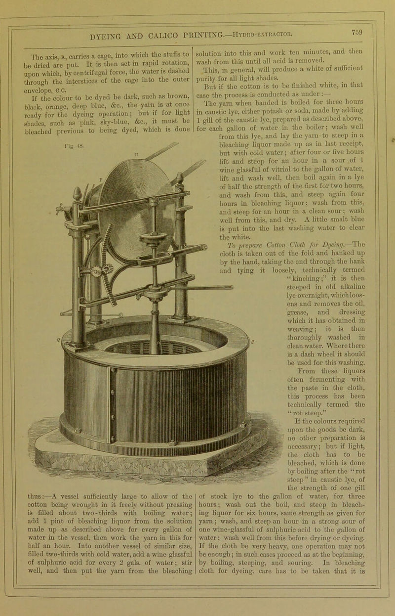 DYE1XG AND CALICO PRINTING.—IIydro-extoactor. The axis, A, carries a cage, into which the stuffs to be dried are put. It is then set in rapid rotation, upon which, by centrifugal force, the water is dashed through the interstices of the cage into the outer envelope, C C. If the colour to be dyed be dark, such as brown, black, orange, deep blue, &c., the yarn is at once ready for the dyeing operation; but if for light shades, such as pink, sky-blue, &c., it must be bleached previous to being dyed, which is done thus:—A vessel sufficiently large to allow of the cotton being wrought in it freely without pressing is filled about two - thirds with boiling water; add 1 pint of bleaching liquor from the solution made up as described above for every gallon of water in the vessel, then work the yarn in this for half an hour. Into another vessel of similar size, filled two-thirds with cold water, add a wine glassful of sulphuric acid for every 2 gals, of water; stir well, and then put the yam from the bleaching solution into this and work ten minutes, and then wash from this until all acid is removed. This, in general, will produce a white of sufficient purity for all light shades. But if the cotton is to be finished white, in that case the process is conducted as under :— The yarn when banded is boiled for three hours in caustic lye, either potash or soda, made by adding 1 gill of the caustic lye, prepared as described above, for each gallon of water in the boiler; wash well from this lye, and lay the yarn to steep in a bleaching liquor made up as in last receipt, but with cold water; after four or five hours lift and steep for an hour in a sour of 1 wine glassful of vitriol to the gallon of water, lift and wash well, then boil again in a lye of half the strength of the first for two hours, and wash from this, and steep again four hours in bleaching liquor; wash from this, and steep for an hour in a clean sour; wash well from this, and dry. A little smalt blue is put into the last washing water to clear the white. To prepare Cotton Cloth for Dyeing.—The cloth is taken out of the fold and hanked up by the hand, taking the end through the hank and tying it loosely, technically termed “kindling;” it is then steeped in old alkaline lye overnight, which loos- ens and removes the oil, grease, and dressing which it has obtained in weaving; it is then thoroughly washed in cleanwater. Wherethere is a dash wheel it should be used for this washing. From these liquors often fermenting with the paste in the cloth, this process has been technically termed the “ rot steep.” If the colours required upon the goods be dark, no other preparation is necessary; but if light, the cloth has to be bleached, which is done by boiling after the “rot steep ” in caustic lye, of the strength of one gill of stock lye to the gallon of water, for three hours; wash out the boil, and steep in bleach- ing liquor for six hours, same strength as given for yam; wash, and steep an hour in a strong sour of one wine-glassful of sulphuric acid to the gallon of water; wash well from this before drying or dyeing. If the cloth be very heavy, one operation may not be enough; in such cases proceed as at the beginning, by boiling, steeping, and souring. In bleaching cloth for dyeing, care has to be taken that it is