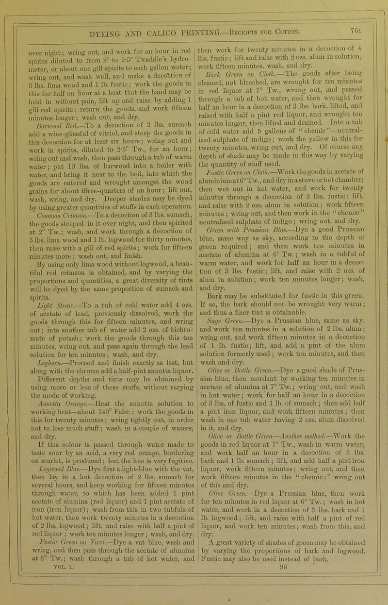 over night; wring out, and work for an hour in red , spirits diluted to from 2° to 2*5° Iwaddle s hydro- nieter, or about one gill spirits to each gallon water; wring out, and wash well, and make a decobtion of 3 lbs. lima wood and 1 lb. fustic ; work the goods in this for half an hour at a heat that the hand may be j held in without pain, lift up and raise by adding 1 gill red spirits; return the goods, and work fifteen minutes longer; wash out, and dry. Barwood Red.—To a decoction of 2 lbs. sumach add a wine-glassful of vitriol, and steep the goods in this decoction for at least six hours; wring out and work in spirits, diluted to 2'5° Tw., for an hour; wring out and wash, then pass through a tub of warm water; put 10 lbs. of barwood into a boiler with water, and bring it near to the boil, into which the goods are entered and wrought amongst the wood grains for about three-quarters of an hour; lift out, wash, wring, and dry. Deeper shades may be dyed j by using greater quantities of stuffs in each operation. j Common Crimson.—To a decoction of 3 lbs. sumach, the goods steeped in it over night, and then spirited at 2° Tw.; wash, and work through a decoction of j 3 lbs. lima wood and 1 lb. logwood for thirty minutes, then raise with a gill of red spirits; work for fifteen minutes more ; wash out, aud finish. By using only lima wood without logwood, a beau- j tiful red crimson is obtained, and by varying the proportions and quantities, a great diversity of tints will be dyed by the same proportion of sumach and ! spirits. Light Straw.—To a tub of cold water add 4 ozs. of acetate of lead, previously dissolved, work the goods through this for fifteen minutes, and wring out; into another tub of water add 2 ozs. of bichro- mate of potash; work the goods through this ten minutes, wring out, and pass again through the lead solution for ten minutes ; wash, and dry. Leghorn.—Proceed and finish exactly as last, but along with the chrome add a half-pint annotta liquor. | Different depths and tints may be obtained by using more or less of these stuffs, without varying the mode of working. Annotta Orange.—Heat the annotta solution to working heat—about 140° Fahr.; work the goods in this for twenty minutes; wring tightly out, in order not to lose much stuff; wash in a couple of waters, aud dry. If this colour is passed through water made to taste sour by an acid, a very red orange, bordering on scarlet, is produced; but the hue is very fugitive. Logwood Blue.—Dye first a light-blue with the vat, then lay in a hot decoction of 2 lbs. sumach for several hours, and keep working for fifteen minutes through water, to which has been added 1 pint acetate of alumina (red liquor) and 1 pint acetate of iron (iron liquor); wash from this in two tubfuls of hot water, then work twenty minutes in a decoction of 2 lbs. logwood ; lift, and raise with half a pint of red liquor ; work ten minutes longer; wash, and dry. Fustic Green on Yarn.—Dye a vat blue, wash and wring, and then pass through the acetate of alumina at 6° Tw.; wash through a tub of hot water, and VOL. i. then work for twenty minutes in a decoction of 4 lbs. fustic ; lift and raise with 2 ozs. alum in solution, work fifteen minutes, wash, and dry. Bark Green on Cloth.—The goods after being cleaned, not bleached, are wrought for ten minutes in red liquor at 7° Tw., wrung out, and passed through a tub of hot water, and then wrought for half an hour in a decoction of 3 lbs. bark, lifted, and raised with half a pint red liquor, and wrought ten minutes longer, then lifted and drained. Into a tub of cold water add 5 gallons of “ chemic ”—neutral- ized sulphate of indigo ; work the yellow in this for twenty minutes, wring out, and dry. Of course any depth of shade may be made in this way by varying the quantity of stuff used. Fustic Green on Cloth.—Work the goods in acetate of aluminium at 6° Tw., and dry in a stove or hot chamber; then wet out in hot water, and work for twenty minutes through a decoction of 3 lbs. fustic; lift, and raise with 2 ozs. alum in solution ; work fifteen minutes ; wring out, and then work in the “ chemic ” neutralized sulphate of indigo ; wring out, and dry. Green with Prussian Blue.—Dye a good Prussian blue, same way as sky, according to the depth of green required; and then work ten minutes in acetate of alumina at 6° Tw.; wash in a tubful of warm water, and work for half an hour in a decoc- tion of 3 lbs. fustic; lift, and raise with 2 ozs. of alum in solution; work ten minutes longer; wash, and dry. Bark may be substituted for fustic in this green. If so, the bark should not be wrought very warm; and thus a finer tint is obtainable. Sage Green.—Dye a Prussian blue, same as sky, and work ten minutes in a solution of 2 lbs. alum; wring out, aud work fifteen minutes in a decoction of 1 lb. fustic; lift, and add a pint of the alum solution formerly used ; work ten minutes, and then wash and dry. Olive or Bottle Green.—Dye a good shade of Prus- sian blue, then mordant by working ten minutes in acetate of alumina at 7° Tw.; wring out, and wash in hot water; work for half an hour in a decoction of 3 lbs. of fustic and 1 lb. of sumach; then add half a pint iron liquor, and work fifteen minutes ; then wash in one tub water having 2 ozs. alum dissolved in it, and dry. Olive or Bottle Green—Another method.—Work the goods in red liquor at 7° Tw., wash in warm water, and work half an hour in a decoction of 3 lbs. bark and 1 lb. sumach; lift, and add half a pint iron J liquor, work fifteen minutes; wring out, and then Avork fifteen minutes in the “ chemic; ” wring out of this and dry. j Olive Green.-—Dye a Prussian blue, then work j for ten minutes in red liquor at 6° Tw.; wash in hot ] water, and work in a decoction of 3 lbs. bark and 1 lb. logwood; lift, and raise with half a pint of red liquor, and work ten minutes; wash from this, and dry. A great variety of shades of green may be obtained by varying the proportions of bark and logwood. Fustic may also be used instead of bark. 90