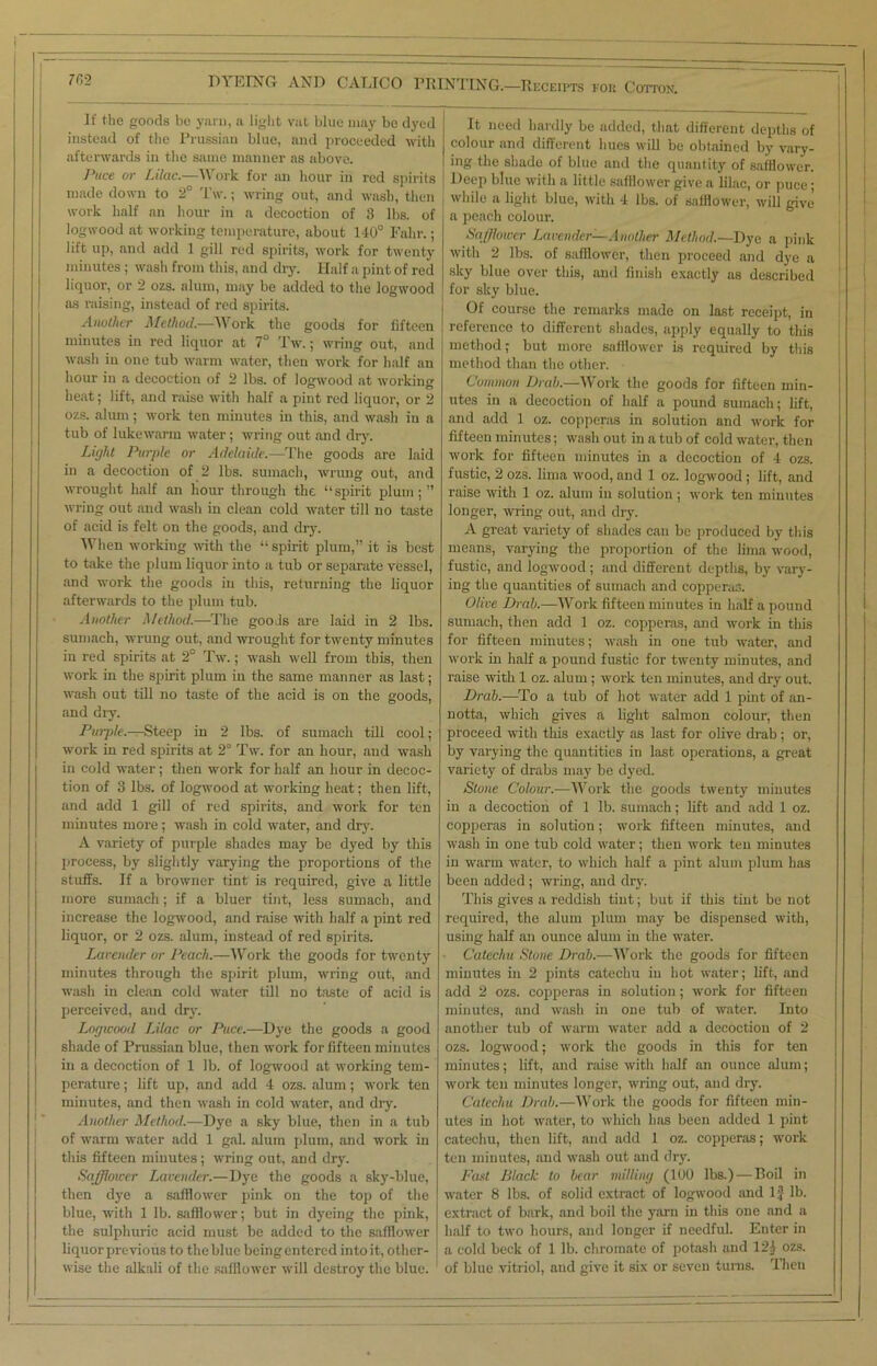 It the goods be yarn, a light vat blue may be dyed instead of the Prussian blue, and proceeded with afterwards in the same manner as above. Puce or Lilac.—Work for an hour in red spirits made down to 2° IV.; wring out, and wash, then work half an hour in a decoction of 3 lbs. of logwood at working temperature, about 140° Fahr.; lift up, and add 1 gill red spirits, work for twenty minutes ; wash from this, and dry. Half a pint of red liquor, or 2 ozs. alum, may be added to the logwood as raising, instead of red spirits. Another Method.—Work the goods for fifteen minutes in red liquor at 7° Tw.; wring out, and wash in one tub warm water, then work for half an hour in a decoction of 2 lbs. of logwood at working heat; lift, and raise with half a pint red liquor, or 2 ozs. alum; work ten minutes in this, and wash in a tub of lukewarm water; wring out and dry. Light Purple or Adelaide.—The goods are laid in a decoction of 2 lbs. sumach, wrung out, and wrought half an hour through the “spirit plum;” wring out and wash in clean cold water till no taste of acid is felt on the goods, and dry. When working with the “spirit plum,” it is best to take the plum liquor into a tub or separate vessel, and work the goods in this, returning the liquor afterwards to the plum tub. Another Method.—The goods are laid in 2 lbs. sumach, wrung out, and wrought for twenty minutes in red spirits at 2° Tw.; wash well from this, then work in the spirit plum in the same manner as last; wash out till no taste of the acid is on the goods, and dry. Purple.—Steep in 2 lbs. of sumach till cool; work in red spirits at 2° Tw. for an hour, and wash in cold water; then work for half an hour in decoc- tion of 3 lbs. of logwood at working heat; then lift, and add 1 gill of red spirits, and work for ten minutes more; wash in cold water, and dry. A variety of purple shades may be dyed by this process, by slightly varying the proportions of the stuffs. If a browner tint is required, give a little more sumach; if a bluer tint, less sumach, and increase the logwood, and raise with half a pint red liquor, or 2 ozs. alum, instead of red spirits. Lavender or Peach.—Work the goods for twenty minutes through the spirit plum, wring out, and wash in clean cold water till no taste of acid is perceived, and dry. Logwood Lilac or Puce.—Dye the goods a good shade of Prussian blue, then work for fifteen minutes in a decoction of 1 lb. of logwood at working tem- perature ; lift up, and add 4 ozs. alum; work ten minutes, and then wash in cold water, and dry. Another Method.—Dye a sky blue, then in a tub of warm water add 1 gal. alum plum, and work in this fifteen minutes; wring out, and dry. Safflower Lavender.—Dye the goods a sky-blue, then dye a safflower pink on the top of the blue, with 1 lb. safflower; but in dyeing the pink, the sulphuric acid must be added to the safflower liquor previous to the blue being entered into it, other- wise the alkali of the safflower will destroy the blue. It need hardly be added, that different depths of colour and different hues will be obtained by vary- ing the shade of blue and the quantity of safflower. Deep blue with a little safflower give a lilac, or puce; j 'vl>'le a light blue, with 4 lbs. of safflower, will give a peach colour. Safflower Lavender—Another Method.—Dye a pink with 2 lbs. of safflower, then proceed and dye a sky blue over this, and finish exactly as described for sky blue. Of course the remarks made on last receipt, in ! reference to different shades, apply equally to this method; but more safflower is required by this method than the other. Common Drab.—Work the goods for fifteen min- utes in a decoction of half a pound sumach; lift, and add 1 oz. copperas in solution and work for fifteen minutes; wash out in a tub of cold water, then work for fifteen minutes in a decoction of 4 ozs. fustic, 2 ozs. lima wood, and 1 oz. logwood ; lift, and raise with 1 oz. alum in solution; work ten minutes longer, wring out, and dry. A great variety of shades can bo produced by this means, varying the proportion of the lima wood, fustic, and logwood; and different depths, by vary- ing the quantities of sumach and copperas. Olive Drab.—Work fifteen minutes in half a pound sumach, then add 1 oz. copperas, and work in this for fifteen minutes; wash in one tub water, and work in half a pound fustic for twenty minutes, and raise with 1 oz. alum; work ten minutes, and dry out. Drab.—To a tub of hot water add 1 pint of an- notta, which gives a light salmon colour, then proceed with this exactly as last for olive drab; or, by varying the quantities in last operations, a great variety of drabs may be dyed. Stone Colour.—Work the goods twenty minutes in a decoction of 1 lb. sumach; lift and add 1 oz. copperas in solution; work fifteen minutes, and wash in one tub cold water; then work ten minutes in warm water, to which half a pint alum plum has been added ; wring, and dry. This gives a reddish tint; but if this tint be not required, the alum plum may be dispensed with, using half an ounce alum in the water. Catechu Stone Drab.-—Work the goods for fifteen minutes in 2 pints catechu in hot water; lift, and add 2 ozs. copperas in solution; work for fifteen minutes, and wash in one tub of water. Into another tub of warm water add a decoction of 2 ozs. logwood; work the goods in this for ten minutes; lift, and raise with half an ounce alum; work ten minutes longer, wring out, and dry. Catechu Drab.—Work the goods for fifteen min- utes in hot water, to which has been added 1 pint catechu, then lift, and add 1 oz. copperas; work ten minutes, and wash out and dry. Fast Black to bear milling (100 lbs.)—Boil in water 8 lbs. of solid extract of logwood and 1} lb. extract of bark, and boil the yarn in this one and a half to two hours, and longer if needful. Enter in | a cold beck of 1 lb. chromate of potash and 121 ozs. of blue vitriol, and give it six or seven turns. Then