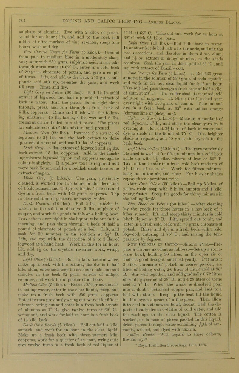 DYEING AND CALTCO PRINTING.—Aniline Blacks, sulphate of alumina. Dye with 2 kilos, of peach- wood for an hour; lift, and add to the beck half a kilo, of nitro-muriate of tin; re-enter, steep four hours, wash and dry. Fast Chrome Green for Yarns (5 kilos.).—Ground from pale to medium blue in a moderately sharp vat; sour with 250 grins, sulphuric acid, rinse, take through warm water at 02° C., enter in a cold beck of 80 grms. chromate of potash, and give a couple of turns. Lift, and add to the beck 250 grms. sul- phuric acid, stir up, re-enter the yarn, and work till even. Rinse and dry. Light Greg on Pieces (60 lbs.).—Boil II lb. solid extract of logwood and half a pound of extract of bark in water. Run the pieces six to eight times through, press, and run through a fresh beck of 5 lbs. copperas. Rinse and finish with the follow- ing mixture:—45 lbs. farina, 3 lbs. wax, and 6 lbs. cocoanut oil are boiled to a stiff paste. The pieces are calendered out of this mixture and pressed. Medium Grey (60 lbs.).—Licrease the extract of logwood to 2^ lbs. and the bark extract to three quarters of a pound, and use 10 lbs. of copperas. Dark Grey.—4 lbs. extract of logwood and 1 h lbs. bark extract, 15 lbs. copperas. Add to the finish- ing mixture logwood liquor and copperas enough to colour it slightly. If a yellow tone is required add more bark liquor, and for a reddish shade take some extract of sapan. Mode Grey (5 kilos.). — The yarn, previously cleaned, is worked for two hours in the decoction of 1 kilo, sumach and 130 grms. fustic. Take out aud dye in a fresh beck with 130 grms. copperas. Top in clear solution of gentiana or methyl violet. Dark Macarat (10 lbs.).—Boil 2 lbs. catechu in water; in the solution dissolve 5 lbs. sulphate of copper, and work the goods in this at a boiling heat. Leave them over night in the liquor, take out in the morning, and pass them through a beck of half a pound of chromate of potash at a boil. Lift, and soak for 30 minutes in tin solution at 2£° B. Lift, and top with the decoction of 2 to 3 lbs. of logwood at a hand heat. Work in this for an hour, lift, add li oz. tin crystals, re-enter, work, wring, and dry. Light Olive (5 kilos.).—Boil lit kilo, fustic in water, make up a beck with the extract, dissolve in it half kilo, alum, enter and steep for an hour: take out and dissolve in the beck 32 grms. extract of indigo, re-enter, and work for a quarter of an hour. Medium Olive (5 kilos.).—Extract 250 grms. sumach in boiling water, enter in the clear liquid, steep, and make up a fresh beck with 250 grms. copperas. Enter the yarn previously wrung out, workit forfifteen minutes, wring out and enter in a fresh beck acetate of alumina at 1° B., give twelve turns at 62° C.; wring out, and work for half an hour in a fresh beck of 11 kilo. bark. Dark Olive Reseda (5 kilos.).—Boil out half a kilo, sumach, and work for an hour iu the clear liquid. Make up a fresh beck with three-quarters kilo, copperas, work for a quarter of an hour, wring out; give twelve turns in a fresh beck of red liquor at 1 B. at 62° C. Take out and work for an hour at 62° C. with 2., kilos, bark. Light Olive (10 lbs.).—Boil 1 lb. bark in water. In another kettle boil half a lb. turmeric, and mix the two decoctions, and dissolve in them 5 ozs. alum, and 1^ oz. extract of indigo or more, as the shade requires. Soak the yarn in this liquid at 31° C., and top with extract of Brazil wood. Fine Orange for Yarn (5 kilos.).—I. Boil 630 grms. annotta in the solution of 320 grms. of soda crystals, and work in the hot clear liquid for half an hour. Take out and pass through a fresh beck of half a kilo, of alum at 28° C. If a redder shade is required, add solution of magenta. II. Steep the bleached yarn over night with 180 grms. of tannin. Take out and dye in a fresh beck at 62° with aniline orange (chrysaniline or phosphine). Yellow on Yarn (5 kilos.).—Make up a mordant of red liquor at 5° B., and steep the clean yarn in it overnight. Boil out 24 kilos, of bark in water, and dye to shade in the liquid at 75° C. If a brighter shade is required, add 50 grms. tin crystals to the bark beck. Light Rust Yellow (50 kilos.).—The yam previously bleached is washed for fifteen minutes in a cold beck made up with 2^ kilos, nitrate of iron at 50° B. Take out and enter in a fresh cold beck made up of 2^ kilos, of soda-ash. AVork for fifteen minutes, hang out to the air, and rinse. For heavier shades repeat these operations twice. Dark Rust Yellow (50 kilos.).—Boil up 5 kilos, of yellow rosin, soap with 2 kilos, annotta and 1 kilo, young fustic. Steep the goods for thirty minutes in the boiling liquid. Blue Black on Velvets (50 kilos.).—After cleaning lay the goods for three hours in a hot beck of 5 kilos, sumach ; lift, and steep thirty minutes in cold black liquor at 3° B. Lift, spread out to air, and enter in a fresh cold beck with 70 grms. chromate of potash. Rinse, and dye in a fresh beck with! kilo, logwood, entering at 75° C., and raising the tem- perature by degrees. New Colours on Cotton—Alizarin Puce.—Pre- pare a chrome mordant as follows:—Set up a stone- ware bowl, holding 30 litres, in the open air or under a good draught, and heat gently. Put into it 3 kilos, chromate of potash in coarse powder, 4-4 litres of boiling water, 2‘6 litres of nitric acid at 36° B. Stir well together, and add gradually 0-72 litres of white glycerine at 28° B., and 4-28 litres of acetic acid at 7° B. AVhen the whole is dissolved pour into a double-bottomed copper pan, and heat to a boil with steam. Keep up the heat till the liquid in thin layers appears of a fine green. Then allow it to cool in a stoneware bowl, decant, wash the de- posit of saltpetre in 08 litre of cold water, and add the washings to the clear liquid. The cotton is worked, or in case of pieces padded in this liquid, dried, passed through water containing -jlgth of am- monia, washed, and dyed with alizarin. Aniline Blacks.—AV'ith regard to these colours, Roscoe says*:— * Royal Institution Proceedings, June, 1876.