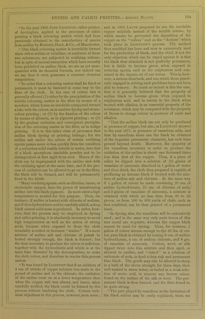 “In the year I860 John Ligiitfoot, calico printer, of Accrington, applied to the processes of calico printing a black colouring matter which had been previously obtained in the manufacture of mauve from aniline by Roberts, Dale, & Co., of Manchester. “ This black colouring matter is invariably formed when cither aniline or toluidine, or mixtures of these two substances, are subjected to oxidizing actions; but in spite of several researches which have recently been published on aniline black, we are as yet unac- quainted with its chemical formula, nor indeed can we say that it even possesses a constant chemical composition. “ In order that a colouring matter shall be fixed or permanent, it must be fastened in some way to the fibre of the cloth. In the case of cotton this is generally effected (1) either by the precipitation of the soluble colouring matter in the fibre by means of a mordant, which forms an insoluble compound termed a lake wTith the colour, as in madder dyeing and steam- colour printing; or (2) by the fixation of the colour by means of albumin, as in pigment printing; or (3) by the gradual oxidation and consequent precipita- tion of the colouring matter in the fibre, as in indigo printing. It is to this latter class of processes that aniline black dyeing or printing belongs; for the aniline salt under the action of certain oxidizing agents passes more or less quickly from the condition of a colourless solid readily soluble in water, into that of a black amorphous insoluble powder not to be distinguished at first sight from soot. Hence if the cloth can be impregnated with the aniline and with the oxidizing agent at the same time, and if the pro- cess of oxidation can be allowed to go on in the fibre, the black will be formed, and will be permanently fixed in the fabric. “Many oxidizing agents, such as chlorine, ozone, or electrolytic oxygen, have the power of transforming aniline into this black pigment. In most cases a high temperature is needed for this purpose. Thus, for instance, if aniline is heated with chlorate of sodium, and if then hydrochloric acid be carefully added, a deep black almost solid mass is produced. In order, how- ever, that the process may be employed in dyeing and calico printing, it is absolutely necessary to avoid high temperatures as well as the action of strong acids, because when exposed to these the cloth invariably is rotted or becomes “ tender.” If a mere mixture of aniline salt and chlorate of potash be heated strongly enough, the black is formed; but the heat necessary to produce the colour is sufficient, together with the hydrochloric acid which is at the same time liberated by the decomposition, to make the cloth rotten, and therefore to render this process useless. “It was found by Ligiitfoot that if an addition of 4 ozs. of nitrate of copper solution was made to the pound of aniline and to the chlorate, the oxidation of the aniline went on at a lower temperature than when the copper salt was absent, and hence, when carefully worked, the black could be formed by this process without tendering the cloth. Certain tech- nical objections to this process, however, soon arose ; and in 18(J5 Lauth proposed to use the insoluble copper sulphide instead of the soluble nitrate, by which means he prevented the deposition of the copper on the “ rollers ” and on the “ doctors ” which took place in Lightfoot’s process. The method thus modified has been and now is extensively used for the production of black, and the chief, if not the only objection which can be urged against it is that the black thus obtained is not perfectly permanent, but is liable to become green when exposed to reducing agents, such as the sulphurous acid con- tained in the impure air of our towns. This is, how- ever, a serious drawback, and one which those practi- cally engaged in solving such problems have not been able to remove. So much so indeed is this the case, that it is generally believed that the property of aniline black to become green when exposed to sulphurous acid, and to return to the black when treated with alkalies, is an csssential property of the substance, which may be compared with the property of litmus to change colour in presence of acids and alkalies. “That the aniline black can not only be produced in presence of copper, but also, as Ligiitfoot showed in the year 1871, in presence of vanadium salts, and that by vanadium alone can the black be obtained of the requisite permanent character, has now been proved beyond doubt. Moreover, the quantity of the vanadium necessary in order to produce the oxidation of the aniline is about one thousand times less than that of the copper. Thus, if a piece of calico be dipped into a solution of 2'5 grains of vanadate of ammonia dissolved in 1 gallon of water and then dried, the cloth thus prepared is capable of producing an intense black if treated with the mix- ture of aniline salt and chlorate. In the same way if 1 gallon of colour be made containing 20 ozs. of aniline hydrochlorate, 10 ozs. of chlorate of soda, and 3 grains of vanadate of ammonia, a mixture is obtained with which no less than from 20 to 25 pieces, or from 500 to 600 yards of cloth, such as that exhibited, can be thus printed of a permanent black. “In dyeing, also, the vanadium will be extensively used; and in the same way only mere traces of this rare metal are requisite, whereas the copper black cannot be used for dyeing. Thus, for instance, 1 gallon of colour intense enough to dye 40 lbs. of cot- ton yarn black is obtained by mixing 8 ozs. of aniline hydrochlorate, 4 ozs. of sodium chlorate, and' 8 grs. of vanadate of ammonia. Cotton, wool, or silk dipped twice into this mixture and then aged, or allowed to oxidize, and “raised” in a solution of carbonate of soda, is dyed a deep rich and permanent blue black. The goods may also be allowed to steep in a bath of the above strength for three days, then well washed in warm water, or boiled in a weak solu- tion of acetic acid, to remove any bronze colour found on the surface of the silk or wool. The per- manent black is then formed, and the fibre found to be quite strong. “The part played by vanadium in the formation of the black colour may be easily explained, when we