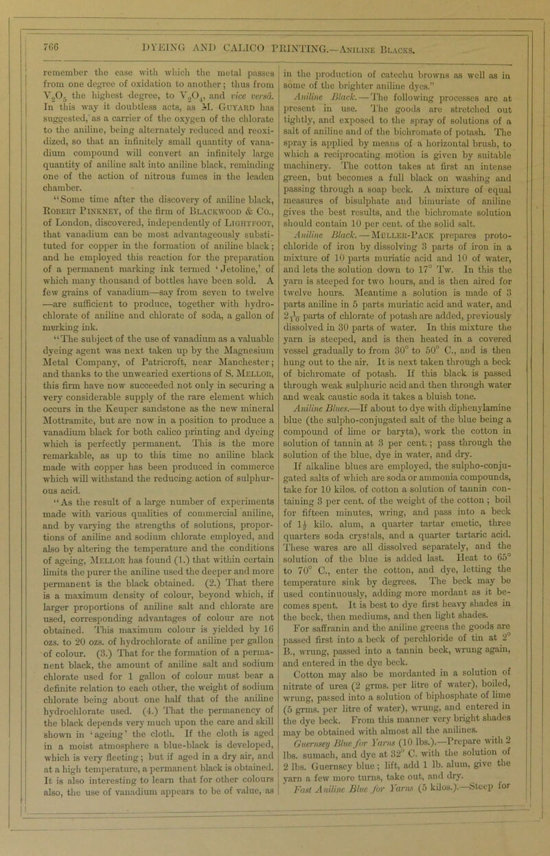 7(!0 DYEING AND CALICO P remember the ease with which the metal passes from one degree of oxidation to another; thus from V.>05 the highest degree, to V.,04, and vice versa. In this way it doubtless acts, as >1. Guyard has suggested, as a carrier of the oxygen of the chlorate to the aniline, being alternately reduced and reoxi- dized, so that an infinitely small quantity of vana- dium compound will convert an infinitely large quantity of aniliue salt into aniline black, reminding one of the action of nitrous fumes in the leaden chamber. “Some time after the discovery of aniliue black, Robert Pinkney, of the firm of Blackwood & Co., of London, discovered, independently of Light FOOT, that vanadium can be most advantageously substi- tuted for copper in the formation of aniline black; and he employed this reaction for the preparation of a permanent marking ink termed ‘ Jetoline,’ of which many thousand of bottles have been sold. A few grains of vanadium—say from seven to twelve —are sufficient to produce, together with hydro- chlorate of auiline and chlorate of soda, a gallon of marking ink. “The subject of the use of vanadium as a valuable dyeing agent was next taken up by the Magnesium Metal Company, of Patricroft, near Manchester; and thanks to the unwearied exertions of S. Mellor, this firm have now succeeded not only in securing a very considerable supply of the rare element which occurs in the Keuper sandstone as the new mineral Mottramite, but are now in a position to produce a vanadium black for both calico printing and dyeing which is perfectly permanent. This is the more remarkable, as up to this time no aniline black made with copper has been produced in commerce ■which will withstand the reducing action of sulphur- ous acid. “As the result of a large number of experiments made with various qualities of commercial aniline, and by varying the strengths of solutions, propor- tions of aniline and sodium chlorate employed, and also by altering the temperature and the conditions of ageing, Meli.or has found (1.) that within certain limits the purer the aniline used the deeper and more permanent is the black obtained. (2.) That there is a maximum density of colour, beyond which, if larger proportions of aniline salt and chlorate are used, corresponding advantages of colour are not obtained. This maximum colour is yielded by 16 ozs. to 20 ozs. of hydrochlorate of aniline per gallon of colour. (3.) That for the formation of a perma- nent black, the amount of aniline salt and sodium chlorate used for 1 gallon of colour must bear a definite relation to each other, the weight of sodium chlorate being about one half that of the aniline hydrochlorate used. (4.) That the permanency of the black depends very much upon the care and skill shown in ‘ ageing ’ the cloth. If the cloth is aged in a moist atmosphere a blue-black is developed, which is very fleeting; but if aged in a dry air, and at a high temperature, a permanent black is obtained. It is also interesting to learn that for other colours also, the use of vanadium appears to be of value, as HINTING.—Aniline Blacks. in the production of catechu browns as well as in some of the brighter aniline dyes.” Aniline Black. — The following processes are at present in use. The goods are stretched out tightly, and exposed to the spray of solutions of a salt of aniline and of the bichromate of potash. The spray is applied by means of a horizontal brush, to which a reciprocating motion is given by suitable machinery. The cotton takes at first an intense green, but becomes a full black on washing and passing through a soap beck. A mixture of equal measures of bisulphate and bimuriate of aniline gives the best results, and the bichromate solution should contain 10 per cent, of the solid salt. Aniline Black.—Muller-Pack prepares proto- chloride of iron by dissolving 3 parts of iron in a mixture of 10 parts muriatic acid and 10 of water, and lets the solution down to 17° Tw. In this the yarn is steeped for two hours, and is then aired for twelve hours. Meantime a solution is made of 3 parts aniline in 5 parts muriatic acid and water, and 2-pj parts of chlorate of potash are added, previously dissolved in 30 parts of water. In this mixture the yarn is steeped, and is then heated in a covered vessel gradually to from 30° to 50° C., and is then hung out to the air. It is next taken through a beck of bichromate of potash. If this black is passed through weak sulphuric acid and then through water and weak caustic soda it takes a bluish tone. Aniline Blues.—If about to dye with diphenylamine blue (the sulpho-conjugated salt of the blue being a compound of lime or baryta), work the cotton in solution of tannin at 3 per cent.; pass through the solution of the blue, dye in water, and dry. If alkaline blues are employed, the sulpho-conju- gated salts of which are soda or ammonia compounds, take for 10 kilos, of cotton a solution of tannin con- taining 3 per cent, of the weight of the cotton ; boil for fifteen minutes, wring, and pass into a beck of 1 k kilo, alum, a quarter tartar emetic, three quarters soda crystals, and a quarter tartaric acid. These wares are all dissolved separately, and the solution of the blue is added last. Heat to 65° to 70° C., enter the cotton, and dye, letting the temperature sink by degrees. The beck may be used continuously, adding more mordant as it be- comes spent. It is best to dye first heavy shades in the beck, then mediums, and then light shades. For saffranin and the aniline greens the goods are passed first into a beck of perchloride of tin at 2 B., wrung, passed into a tannin beck, wrung again, and entered in the dye beck. Cotton may also be mordanted in a solution of nitrate of urea (2 grms. per litre of water), boiled, wrung, passed into a solution of biphosphate of lime (5 grms. per litre of water), wrung, and entered in the dye beck. From this manner very bright shades may be obtained with almost all the anilines. Guernsey Blue for Yarns (10 lbs.).—Prepare with 2 lbs. sumach, and dye at 32° C. with the solution of 2 lbs. Guernsey' blue ; lift, add 1 lb. alum, give the yarn a few more turns, take out, and dry. Fast A niline Blue for Yarns (5 kilos.).—Steep for