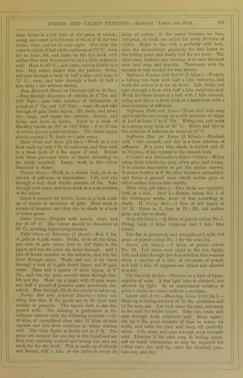 I DYEING AND CALICO PRINTING.—Receipts. Linen and Jute. 7G7 three hours in a hot beek of 250 gnus, of tannin; wring, and enter in bichloride of tin at 4° B. for two hours ; rinse, and let lie over night. The next day enter in a beck of half a kilo, curd soap at 75° C ; work for an hour, lift, and make up the dye beck with aniline blue (not Nicholson’s) and a little sulphuric acid. Heat to 50° C.; and enter, raising slowly to a boil. Dye rather darker than the pattern; wring, and pass through a beck of half a kilo, curd soap at 75° C.; rinse, and take through a beck of half a kilo, alum ; dye without rinsing. Deep Bismarck Brown on Velveteens (40 to 45 lbs.). —Run through decoction of catechu at 4° Tw. and 180° Falir.; raise with solution of bichromate of potash at 2° Tw. and 150° Fahr.; wash off, and take through 60 gals, fustic liquor; lift, drain, and stove dry; singe, and repeat the catechu, chrome, and fustic, and stove as before. Enter in a beok of Blackley brown at 170° to 180° Fahr.; 8 to 10 ozs. of colour gives a good red shade. The fustic liquor should contain 1 lb. fustic to 3 gals, water. Eosin Pinks and Roses (10 lbs.).—Work in a hot beck made up with 1 lb, of curd soap, and then soak in a fresh beck of 4 lbs. sugar of lead. Repeat both these processes twice or thrice, according to the shade required. Lastly, work in the colour dissolved in water. Pomona Green.—Work in a tannin beck, or in an extract of gall-nuts or myrobalans. Lift, and run through a very dead double muriate of tin. Take through cold water, and then work in a cold solution of the colour. Linen is steeped for twelve hours in a beck made up of tannin or decoction of galls. Next work in acetate of alumina, and then dye to shade in a beck of iodine green. Iodine Green.—Prepare with tannin, rinse, and dye at 50° C. The colour should be dissolved at 60° C., avoiding higher temperatures. Night Green on Velveteens (1 piece).—Boil 3 lbs. of galls in 4 gals, water. Settle, draw off the clear, mix with 20 gals, water, heat to 150° Fahr. in the jigger, and run the piece six times through. Add 1 pint of double muiiate to the solution, and run the piece through again. Wash, and run it six times through a beck of 4 gals, fustic liquor and 20 gals, water. Then add 4 quarts of alum liquor, at 8° Tw., and run the piece several times through this; lift and dry. Make up a jigger with 20 gals, water and half a pound of pomona paste previously dis- solved. Run through till all the colour is taken up. Turkey Red ivith Artificial Alizarin. — Give one oiling less than if the goods are to be dyed with madder or garancin. The tannin bath is also dis- pensed with. The aluming is performed in the ordinary manner with the following mordant:—To 50 kilos, of crystallized alum take 15 kilos, of soda crystals and mix their solutions in water, stirring well. The clear liquid is finally set at 5° B. The yarns arc steeped for one day in this liquid and are then very carefully washed and wrung out, and are ready for the dye beck. This is made up of alizarin and tannin, half a kilo, of the latter to every 50 kilos, of cotton. If the water contains no lime, 100 grins, of chalk arc added for every 50 kilos, of cotton. Begin to dye with a perfectly cold beck, raise the temperature gradually for two hours to the boiling point, and finally boil for one hour. The dyed yarn, without any clearing, is at once bloomed with curd soap and annotta. Treatment with tin crystals is only needed for rose shades. Saffranin Ponceau and Scarlet (5 kilos.).—Prepare a boiling hot beck with half a kilo, turmeric, and work the cotton in it for an hour. Lift, drain, and take through a beck with half a kilo, sulphuric acid. Work for three hours at a boil with 1 kilo, sumach, wring and dye in a fresh beck at a hand-heat, with a clear solution of saffranin. Saffranin Pinks and Ruses.—Wash well with soap and work for two hours in a cold solution of sugar of lead at from 5° to 6° Tw. Wring out, and work in a strong soap beck at 60° C. Rinse, and dye in the-solution of saffranin in water at 65° C. Saffranin Rose for Yams (5 'kilos.).—Mordant with 1 kilo, sumach, and dye in a clear solution of saffranin. If a more blue shade is desired add 50 to 76 grins, of tin crystals to the sumach beck. Croissart and Bretonniere's Patent Colours.—When using these colours for grey, silver grey, and brown, it is almost impossible to get the shades uneven. It seems further as if the fibre becomes animalized, and forms a ground upon which aniline grey or other aniline colours take readily. Silver Grey (20 kilos.).-—Two becks are required, both at a boil. Beck I.-—Patent colour No. 1 of the Gottingen works, more or less according to shade. 11. Fixing Beck.—1 litre of red liquor at 10° B. Enter in T., then in II.; lift, add aniline grey, and dye to shade. Grey (25 kilos.).—2i kilos, of patent colour No. 1. Fixing beck: 2 kilos, copperas and 1 kilo, blue vitriol. The flat is preserved, and strengthened with 100 grins, of patent colour No. 1 for the next lot. Brown (25 kilos.). — 3 kilos, of patent colour No. 18. Let steep over night in the hot liquid. Lift, and take through the clear solution that remains when a quarter of a kilo, of chromate of potash and half a kilo, of copperas are mixed and allowed to settle. Sky blue with Lo-kao.—Dissolve in a bath of hypo- sulphite of soda. A fast light blue is obtained, not affected by light. In an ammoniacal solution it gives a violet on cotton without a mordant. Linen and Jute.—Bleaching Linen (100 lbs.).— Make up a boiling solution of 25 lbs. quicklime and 12 lbs. soda ash. Let cool, enter the yarn, and steep in the cold for twelve hours. Take out, rinse, and pass through weak sulphuric acid. Rinse again ; stir up 8 lbs. good chloride of lime in water, let settle, and enter the yam and steep till perfectly white. Lift, rinse, and pass through weak muriatic acid. Dissolve 2 lbs. curd soap in boiling water, add as much ultramarine as may be required for a blue tint; stir well up, enter the bleached yarn, take out, and dry. — — ___