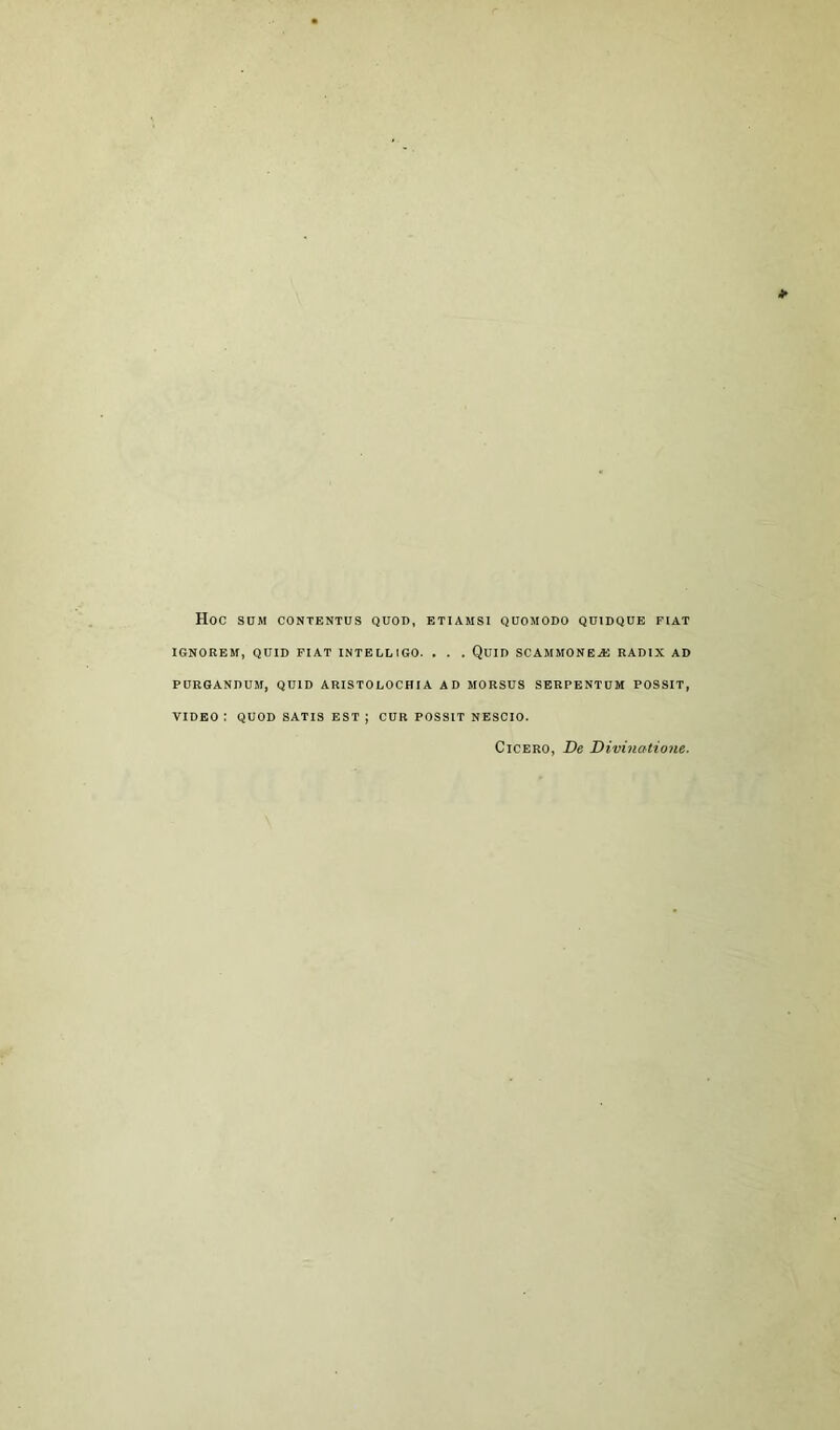 Hoc SUM CONTENTUS QUOD, ETIAMS1 QUOMODO QU1DQUE FIAT IGNOREM, QUID FIAT INTELLIGO. . . . QUID SCAMMONEAJ RADIX AD PURGANDUM, QUID ARISTOEOCHIA AD MORSUS SERPENTUM POSSIT, VIDEO : QUOD SATIS EST ; CUR POSSIT NESCIO. Cicero, De Divinatione.