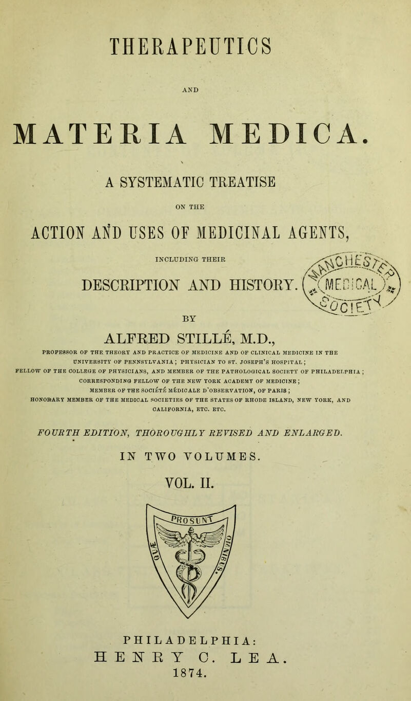 AND MATERIA MEDICA. A SYSTEMATIC TREATISE ON THE ACTION AND USES OF MEDICINAL AGENTS, INCLUDING THEIR DESCRIPTION AND HISTORY BY ALFRED STILLE, M.D., PROFESSOR OF THE THEORY AND PRACTICE OF MEDICINE AND OF CLINICAL MEDICINE IN THE UNIVERSITY OF PENNSYLVANIA; PHYSICIAN TO ST. JOSEPH’S HOSPITAL \ FELLOW OF THE COLLEGE OF PHYSICIANS, AND MEMBER OF THE PATHOLOGICAL SOCIETY OF PHILADELPHIA ,* CORRESPONDING FELLOW OF THE NEW YORK ACADEMY OF MEDICINE | MEMBER OF THE SOCi£t£ M&DICALE D'OBSERVATION, OF PARIS J HONORARY MEMBER OF THE MEDICAL SOCIETIES OF THE STATES OF RHODE I8LAND, NEW YORK, AND CALIFORNIA, ETC. ETC. FOURTH EDITION, THOROUGHLY REVISED AND ENLARGED. IN TWO VOLUMES. YOL. II. PHILADELPHIA: HENRY C. LEA 1874.