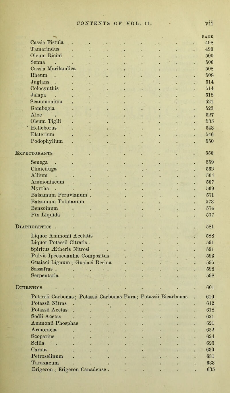 PAGE Cassia Fistula ........ 498 Tamarindus ........ 499 Oleum Ricini ........ 500 Senna . . . . . . ' . . 506 Cassia Marilandica ....... 508 Rheum ......... 508 Juglans . . . . . . ' . . . 514 Colocyntliis ........ 514 Jalapa ......... 518 Scammonium ........ 521 Gambogia ........ 523 Aloe 527 Oleum Tiglii ........ 535 ' Helleborus ........ 543 Elaterium ........ 546 Podophyllum ........ 550 Expectorants ........ 556 Senega ......... 559 Cimicifuga ........ 562 Allium ......... 564 Ammoniacum ........ 567 Myrrlia ......... 569 Balsamum Peruvianum ....... 571 Balsamum Tolutanum ....... 573 Benzoinum ........ 574 Pix Liquida ........ 577 Diaphoretics ......... 581 Liquor Ammonii Acetatis ...... 588 Liquor Potassii Citratis . ...... 591 Spiritus ^Etheris Nitrosi ...... 591 Pulvis Ipecacuanhae Compositus ..... 593 Guaiaci Lignum; Guaiaci Resina ..... 595 Sassafras ......... 598 Serpentaria ........ 598 Diuretics ......... 601 Potassii Carbonas ; Potassii Carbonas Pura; Potassii Bicarbonas . 610 Potassii Nitras ........ 612 Potassii Acetas ........ 618 Sodii Acetas ........ 621 Ammonii Phosphas ....... 621 Armoracia ........ 622 Scoparius ........ 624 Scilla ......... 625 Carota ......... 630 Petroselinum ........ 631 Taraxacum ........ 633 Erigeron ; Erigeron Canadense ...... 635