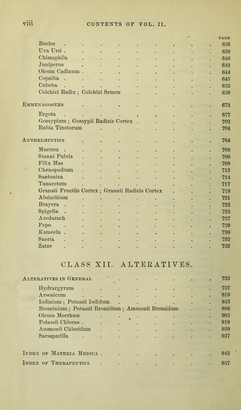 PAGE Bucliu ......... 636 TJva Ursi ......... 638 Chimapliila ........ 640 Juniperus ........ 642 Oleum Cadinum ........ 644 Copaiba ......... 645 Cubeba ......... 652 Colcbici Radix; Colcbici Semen ..... 658 Emmenagogues ........ 672 Ergota ......... 677 Gossypium ; Gossypii Radicis Cortex ..... 702 Rubia Tinctorum ....... 704 Anthelmintics ........ 704 Mucuna ......... 706 Stanni Pulvis ........ 708 Filix Mas ........ 709 Clienopodium ........ 712 Santonica ........ 714 Tanacetum ........ 717 Granati Fructus Cortex; Granati Radicis Cortex . . . 719 Absinthium ........ 721 Brayera ......... 723 Spigelia ......... 725 Azedaracb ........ 727 Pepo . . . . . ... . . 729 Kameela ......... 730 Saoria ......... 732 Zatze ......... 732 CLASS XII. ALTERATIVES Alteratives in General . . . . . . 733 Hydrargyrum ........ 737 Arsenicum ........ 810 Iodinium; Potassii Iodidum ...... 843 Brominium; Potassii Bromidum ; Ammonii Bromidum . . 886 Oleum Morrhuse ....... 905 Potassii Cbloras ........ 919 Ammonii Cbloridum ....... 930 Sarsaparilla ........ 937 Index of Materia Medica ....... 943 Index of Therapeutics ....... 957