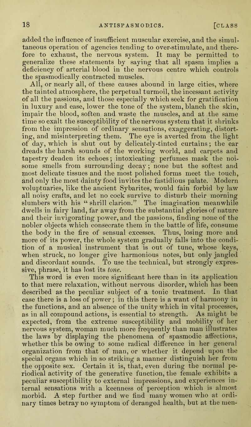 added the influence of insufficient muscular exercise, and the simul- taneous operation of agencies tending to over-stimulate, and there- fore to exhaust, the nervous system. It may be permitted to generalize these statements by saying that all spasm implies a deficiency of arterial blood in the nervous centre which controls the spasmodically contracted muscles. All, or nearly all, of these causes abound in large cities, where the tainted atmosphere, the perpetual turmoil, the incessant activity of all the passions, and those especially which seek for gratification in luxury and ease, lower the tone of the system, blanch the skin, impair the blood, soften and waste the muscles, and at the same time so exalt the susceptibility of the nervous system that it shrinks from the impression of ordinary sensations, exaggerating, distort- ing, and misinterpreting them. The eye is averted from the light of day, which is shut out by delicately-tinted curtains; the ear dreads the harsh sounds of the working world, and carpets and tapestry deaden its echoes; intoxicating perfumes mask the noi- some smells from surrounding decay; none but the softest and most delicate tissues and the most polished forms meet the touch, and only the most dainty food invites the fastidious palate. Modern voluptuaries, like the ancient Sybarites, would fain forbid by law all noisy crafts, and let no cock survive to disturb their morning slumbers with his “ shrill clarion.” The imagination meanwhile dwells in fairy land, far away from the substantial glories of nature and their invigorating power, and the passions, finding none of the nobler objects which consecrate them in the battle of life, consume the body in the fire of sensual excesses. Thus, losing more and more of its power, the whole system gradually falls into the condi- tion of a musical instrument that is out of tune, whose keys, when struck, no longer give harmonious notes, but only jangled and discordant sounds. To use the technical, hut strongly expres- sive, phrase, it has lost its tone. This word is even more significant here than in its application to that mere relaxation, without nervous disorder, which has been described as the peculiar subject of a tonic treatment. In that case there is a loss of power ; in this there is a want of harmony in the functions, and an absence of the unity which in vital processes, as in all compound actions, is essential to strength. As might be expected, from the extreme susceptibility and mobility of her nervous system, woman much more frequently than man illustrates the laws by displaying the phenomena of spasmodic affections, whether this be owing to some radical difference in her general organization from that of man, or whether it depend upon the special organs which in so striking a manner distinguish her from the opposite sex. Certain it is, that, even during the normal pe- riodical activity of the generative function, the female exhibits a peculiar susceptibility to external impressions, and experiences in- ternal sensations with a keenness of perception which is almost morbid. A step further and we find many women who at ordi- nary times betray no symptom of deranged health, but at the men-