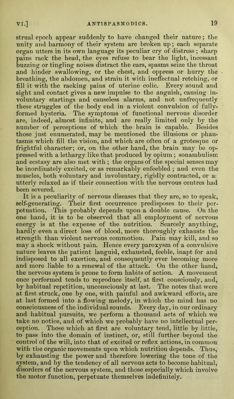 strual epoch appear suddenly to have changed their nature; the unity and harmony of their system are broken up; each separate organ utters in its own language its peculiar cry of distress; sharp pains rack the head, the eyes refuse to bear the light, incessant buzzing or tingling noises distract the ears, spasms seize the throat and hinder swallowing, or the chest, and oppress or hurry the breathing, the abdomen, and strain it with ineffectual retching, or fill it with the racking pains of uterine colic. Every sound and sight and contact gives a new impulse to the anguish, causing in- voluntary startings and causeless alarms, and not unfrequently these struggles of the body end in a violent convulsion of fully- formed hysteria. The symptoms of functional nervous disorder are, indeed, -almost infinite, and are really limited only by the number of perceptions of which the brain is capable. Besides those just enumerated, may be mentioned the illusions or phan- tasms which fill the vision, and which are often of a grotesque or frightful character; or, on the other hand, the brain may be op- pressed with a lethargy like that produced by opium ; sonambulism and ecstasy are also met with ; the organs of the special senses may be inordinately excited, or as remarkably enfeebled ; and even the muscles, both voluntary and involuntary, rigidly contracted, or a: utterly relaxed as if their connection with the nervous centres had been severed. It is a peculiarity of nervous diseases that they are, so to speak, self-generating. Their first occurrence predisposes to their per- petuation. This probably depends upon a double cause. On the one hand, it is to be observed that all employment of nervous energy is at the expense of the nutrition. Scarcely anything, hardly even a direct loss of blood, more thoroughly exhausts the strength than violent nervous commotion. Pain may kill, and so may a shock without pain. Hence every paroxysm of a convulsive nature leaves the patient languid, exhausted, feeble, inapt for and indisposed to all exertion, and consequently ever becoming more and more liable to a renewal of the attack. On the other hand, the nervous system is prone to form habits of action. A movement once performed tends to reproduce itself, at first consciously, and, by habitual repetition, unconsciously at last. The notes that were at first struck, one by one, with painful and awkward efforts, are at last formed into a flowing melody, in which the mind has no consciousness of the individual sounds. Every day, in our ordinary and habitual pursuits, we perform a thousand acts of which we take no notice, and of which we probably have no intellectual per- ception. Those which at first are voluntary tend, little by little, to pass into the domain of instinct, or, still further beyond the control of the will, into that of excited or reflex actions, in common with the organic movements upon which nutrition depends. Thus, by exhausting the power and therefore lowering the tone of the system, and by the tendency of all nervous acts to become habitual, disorders of the nervous system, and those especially which involve the motor function, perpetuate themselves indefinitely.