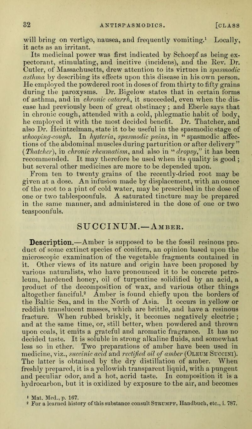 will bring on vertigo, nausea, and frequently vomiting.1 Locally, it acts as an irritant. Its medicinal power was first indicated by Schoepf as being ex- pectorant, stimulating, and incitive (incidens), and the Rev. Dr. Cutler, of Massachusetts, drew attention to its virtues in spasmodic asthma by describing its effects upon this disease in bis own person. He employed the powdered root in doses of from thirty to fifty grains during the paroxysms. Dr. Bigelow states that in certain forms of asthma, and in chronic catarrh, it succeeded, even when the dis- ease had previously been of great obstinacy ; and Eberle says that in chronic cough, attended with a cold, phlegmatic habit of body, he employed it with the most decided benefit. Dr. Thatcher, and also Dr. Heintzelman, state it to be useful in the spasmodic stage of whooping-cough. In hysteria, spasmodic pains, in “ spasmodic affec- tions of the abdominal muscles during parturition or after delivery ” {Thatcher), in chronic rheumatism, and also in “dropsy,” it has been recommended. It may therefore be used when its quality is good ; hut several other medicines are more to he depended upon. From ten to twenty grains of the recently-dried root may he given at a dose. An infusion made by displacement, with an ounce of the root to a pint of cold water, may be prescribed in the dose of one or two tablespoonfuls. A saturated tincture may he prepared in the same manner, and administered in the dose of one or two teaspoonfuls. SUCCIJSTUM.—Ambee. Description.—Amber is supposed to be the fossil resinous pro- duct of some extinct species of conifera, an opinion based upon the microscopic examination of the vegetable fragments contained in it. Other views of its nature and origin have been proposed by various naturalists, who have pronounced it to be concrete petro- leum, hardened honey, oil of turpentine solidified by an acid, a product of the decomposition of wax, and various other things altogether fanciful.2 Amber is found chiefly upon the borders of the Baltic Sea, and in the Forth of Asia. It occurs in yellow or reddish translucent masses, which are brittle, and have a resinous fracture. When rubbed briskly, it becomes negatively electric ; and at the same time, or, still better, when powdered and thrown upon coals, it emits a grateful and aromatic fragrance. It has no decided taste. It is soluble in strong alkaline fluids, and somewhat less so in ether. Two preparations of amber have been used in medicine, viz., succinic acid and rectified oil of amber (Oleum Succini). The latter is obtained by the dry distillation of amber. When freshly prepared, it is a yellowish transparent liquid, with a pungent and peculiar odor, and a hot, acrid taste. In composition it is a hydrocarbon, but it is oxidized by exposure to the air, and becomes ' Mat. Med., p. 167. 2 For a learned history of this substance consult Strumpf, HaDdbuch, etc., i. 787.