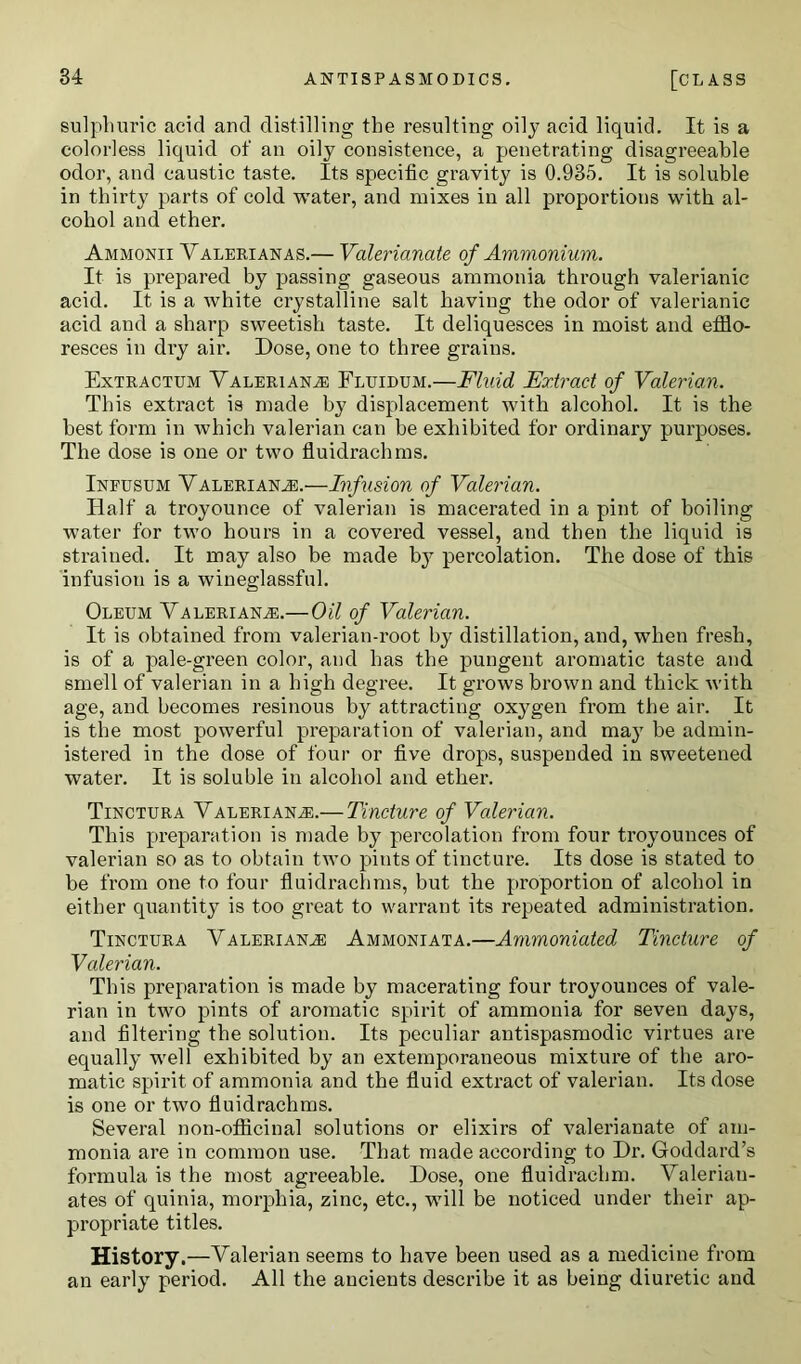 sulphuric acid and distilling the resulting oily acid liquid. It is a colorless liquid of an oily consistence, a penetrating disagreeable odor, and caustic taste. Its specific gravity is 0.935. It is soluble in thirty parts of cold water, and mixes in all proportions with al- cohol and ether. Ammonii Valerianas.— Valerianate of Ammonium. It is prepared by passing gaseous ammonia through valerianic acid. It is a white crystalline salt having the odor of valerianic acid and a sharp sweetish taste. It deliquesces in moist and efflo- resces in dry air. Dose, one to three grains. Extractum Valeriana: Fluidum.—Fluid Extract of Valerian. This extract is made by displacement with alcohol. It is the best form in which valerian can be exhibited for ordinary purposes. The dose is one or two fluidrachms. Infusum Valeriana:.—Infusion of Valerian. Half a troyounce of valerian is macerated in a pint of boiling water for two hours in a covered vessel, and then the liquid is strained. It may also be made bjr percolation. The dose of this infusion is a wineglassful. Oleum Valeriana.—Oil of Valerian. It is obtained from valerian-root by distillation, and, when fresh, is of a pale-green color, and has the pungent aromatic taste and smell of valerian in a high degree. It grows brown and thick with age, and becomes resinous by attracting oxygen from the air. It is the most powerful preparation of valerian, and may be admin- istered in the dose of four or five drops, suspended in sweetened water. It is soluble in alcohol and ether. Tinctura Valeriana.— Tincture of Valerian. This preparation is made by percolation from four troyounces of valerian so as to obtain two pints of tincture. Its dose is stated to be from one to four fluidrachms, but the proportion of alcohol in either quantity is too great to warrant its repeated administration. Tinctura Valeriana Ammoniata.—Ammoniated Tincture of Vcderian. This preparation is made by macerating four troyounces of vale- rian in two pints of aromatic spirit of ammonia for seven days, and filtering the solution. Its peculiar antispasmodic virtues are equally well exhibited by an extemporaneous mixture of the aro- matic spirit of ammonia and the fluid extract of valerian. Its dose is one or two fluidrachms. Several non-officinal solutions or elixirs of valerianate of am- monia are in common use. That made according to Dr. Goddard’s formula is the most agreeable. Dose, one fluidrachm. Valerian- ates of quinia, morphia, zinc, etc., will be noticed under their ap- propriate titles. History.—Valerian seems to have been used as a medicine from an early period. All the ancients describe it as being diuretic and