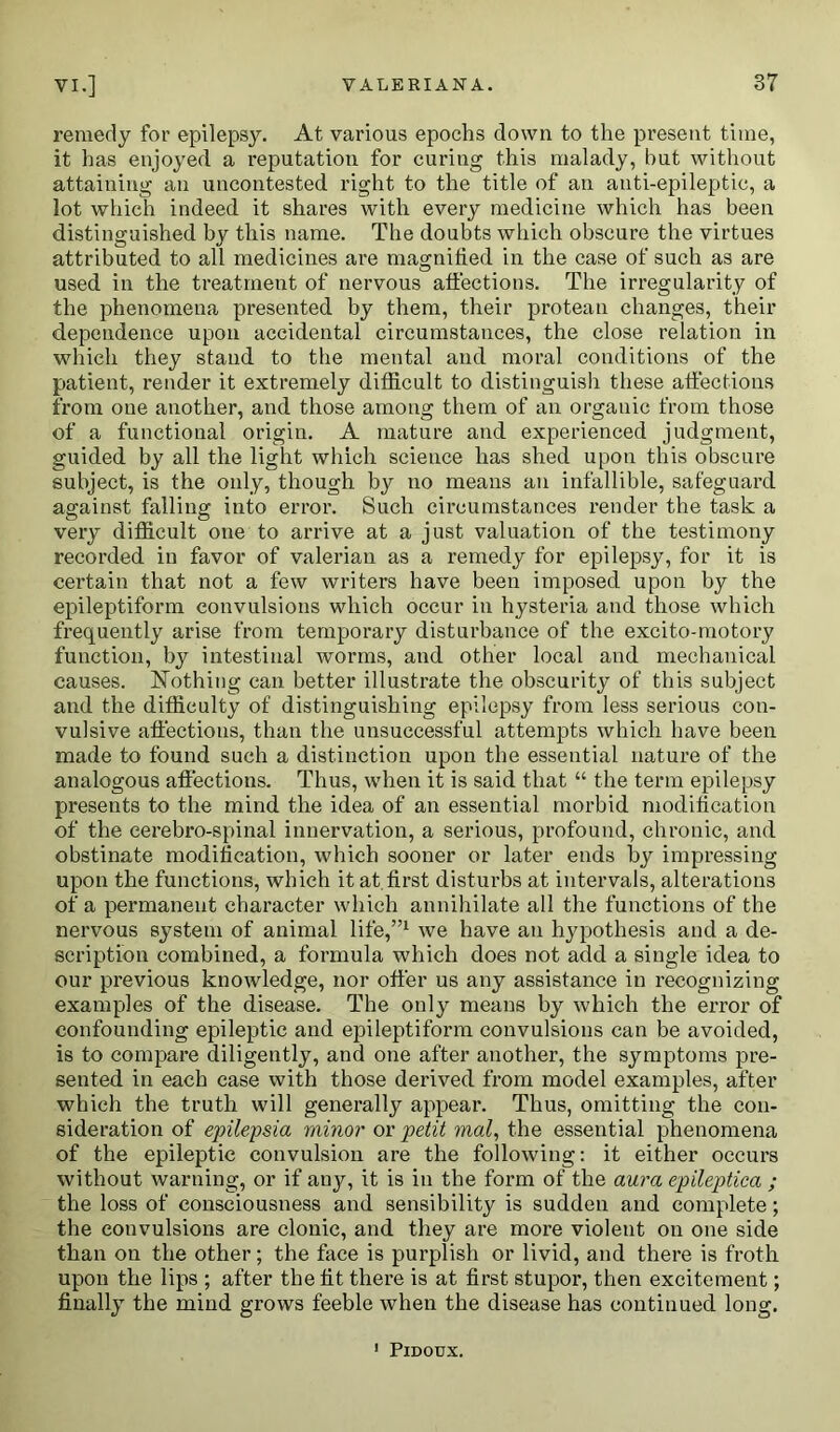 remedy for epilepsy. At various epochs down to the present time, it has enjoyed a reputation for curing this malady, but without attaining an uncontested right to the title of an anti-epileptic, a lot which indeed it shares with every medicine which has been distinguished by this name. The doubts which obscure the virtues attributed to all medicines are magnified in the case of such as are used in the treatment of nervous affections. The irregularity of the phenomena presented by them, their protean changes, their dependence upon accidental circumstances, the close relation in which they stand to the mental and moral conditions of the patient, render it extremely difficult to distinguish these affections from one another, and those among them of an organic from those of a functional origin. A mature and experienced judgment, guided by all the light which science has shed upon this obscure subject, is the only, though by no means an infallible, safeguard against falling into error. Such circumstances render the task a very difficult one to arrive at a just valuation of the testimony recorded in favor of valerian as a remedy for epilepsy, for it is certain that not a few writers have been imposed upon by the epileptiform convulsions which occur in hysteria and those which frequently arise from temporary disturbance of the excito-motory function, by intestinal worms, and other local and mechanical causes. Nothing can better illustrate the obscurity of this subject and the difficulty of distinguishing epilepsy from less serious con- vulsive affections, than the unsuccessful attempts which have been made to found such a distinction upon the essential nature of the analogous affections. Thus, when it is said that “ the term epilepsy presents to the mind the idea of an essential morbid modification of the eerebro-spinal innervation, a serious, profound, chronic, and obstinate modification, which sooner or later ends by impressing upon the functions, which it at.first disturbs at intervals, alterations of a permanent character which annihilate all the functions of the nervous system of animal life,”1 we have an hypothesis and a de- scription combined, a formula which does not add a single idea to our previous knowledge, nor offer us any assistance in recognizing examples of the disease. The only means by which the error of confounding epileptic and epileptiform convulsions can be avoided, is to compare diligently, and one after another, the symptoms pre- sented in each case with those derived from model examples, after which the truth will generally appear. Thus, omitting the con- sideration of epilepsia minor or petit mol, the essential phenomena of the epileptic convulsion are the following: it either occurs without warning, or if any, it is in the form of the aura epileptica ; the loss of consciousness and sensibility is sudden and complete; the convulsions are clonic, and they are more violent on one side than on the other; the face is purplish or livid, and there is froth upon the lips ; after the fit there is at first stupor, then excitement; finally the mind grows feeble when the disease has continued long. Pidoux.