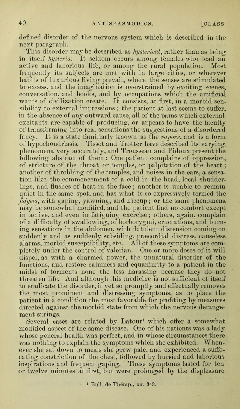 defined disorder of the nervous system which is described in the next paragraph. This disorder may be described as hysterical, rather than as being in itself hysteria. It seldom occurs among females who lead an active and laborious life, or among the rural population. Most frequently its subjects are met with in large cities, or wherever habits of luxurious living prevail, where the senses are stimulated to excess, and the imagination is overstrained by exciting scenes, conversation, and books, and by occupations which the artificial wants of civilization create. It consists, at first, in a morbid sen- sibility to external impressions; the patient at last seems to suffer, in the absence of any outward cause, all of the pains which external excitants are capable of producing, or appears to have the faculty of transforming into real sensations the suggestions of a disordered fancy. It is a state familiarly known as the vapors, and is a form of hypochondriasis. Tissot and Trotter have described its varying phenomena very accurately, and Trousseau and Pidoux present the following abstract of them : One patient complains of oppression, of stricture of the throat or temples, or palpitation of the heart ; another of throbbing of the temples, and noises in the ears, a sensa- tion like the commencement of a cold in the head, local sliudder- ings, and flushes of heat in the face ; another is unable to remain quiet in the same spot, and has what is so expressively termed the fidgets, with gaping, yawning, and hiccup; or the same phenomena may be somewhat modified, and the patient find no comfort except in active, and even in fatiguing exercise; others, again, complain of a difficulty of swallowing, of borborygmi, eructations, and burn- ing sensations in the abdomen, with flatulent distension coming on suddenly and as suddenly subsiding, prsecordial distress, causeless alarms, morbid susceptibility, etc. All of these symptoms are com- pletely under the control of valerian. One or more doses of it will dispel, as with a charmed power, the unnatural disorder of the functions, and restore calmness and equanimity to a patient in the midst of torments none the less harassing because they do not threaten life. And although this medicine is not sufficient of itself to eradicate the disorder, it 3'et so promptly and effectually removes the most prominent and distressing symptoms, as to place the patient in a condition the most favorable for profiting by measures dii'ected against the morbid state from which the nervous derange- ment springs. Several cases are related by Latour1 which offer a somewhat modified aspect of the same disease. One of his patients was a lady whose general health was perfect, and in whose circumstances there was nothing to explain the symptoms which she exhibited. When- ever she sat down to meals she grew pale, and experienced a suffo- cating constriction of the chest, followed by hurried and laborious inspirations and frequent gaping. These symptoms lasted for ten or twelve minutes at first, but were prolonged , by the displeasure Bull, de Tlierap., xx. 343.