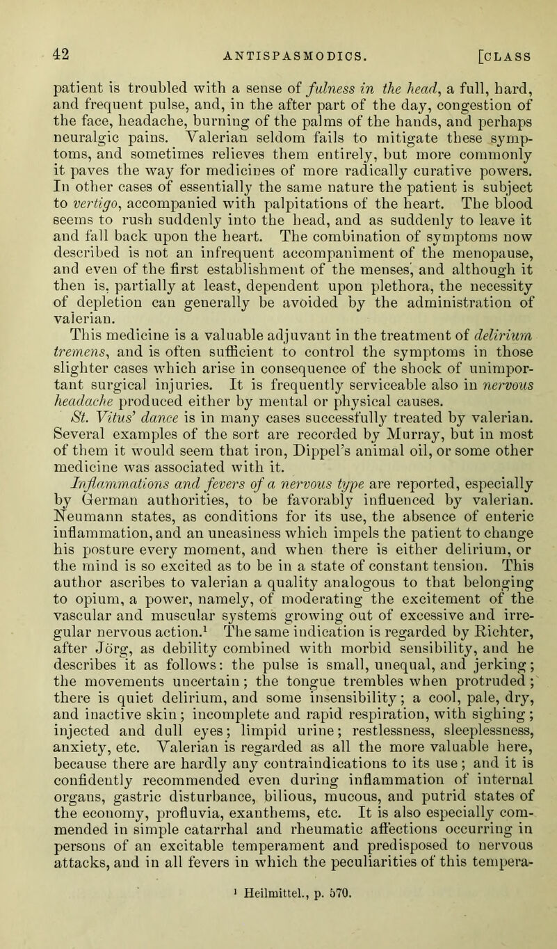 patient is troubled with a sense of fulness in the head, a full, hard, and frequent pulse, and, in the after part of the day, congestion of the face, headache, burning of the palms of the hands, and perhaps neuralgic pains. Valerian seldom fails to mitigate these symp- toms, and sometimes relieves them entirely, but more commonly it paves the way for medicines of more radically curative powers. In other cases of essentially the same nature the patient is subject to vertigo, accompanied with palpitations of the heart. The blood seems to rush suddenly into the head, and as suddenly to leave it and fall back upon the heart. The combination of symptoms now described is not an infrequent accompaniment of the menopause, and even of the first establishment of the menses, and although it then is, partially at least, dependent upon plethora, the necessity of depletion can generally he avoided by the administration of valerian. This medicine is a valuable adjuvant in the treatment of delirium tremens, and is often sufficient to control the symptoms in those slighter cases which arise in consequence of the shock of unimpor- tant surgical injuries. It is frequently serviceable also in nervous headache produced either by mental or physical causes. St. Vitus’ dance is in many cases successfully treated by valerian. Several examples of the sort are recorded by Murray, but in most of them it would seem that iron, Dippel’s animal oil, or some other medicine was associated with it. Inflammations and fevers of a nervous type are reported, especially by German authorities, to be favorably influenced by valerian. Neumann states, as conditions for its use, the absence of enteric inflammation, and an uneasiness which impels the patient to change his posture every moment, and when there is either delirium, or the mind is so excited as to be in a state of constant tension. This author ascribes to valerian a quality analogous to that belonging to opium, a power, namely, of moderating the excitement of the vascular and muscular systems growing out of excessive and irre- gular nervous action.1 The same indication is regarded by Richter, after Jorg, as debility combined with morbid sensibility, and he describes it as follows: the pulse is small, unequal, and jerking; the movements uncertain; the tongue trembles when protruded ; there is quiet delirium, and some insensibility; a cool, pale, dry, and inactive skin; incomplete and rapid respiration, with sighing ; injected and dull eyes; limpid urine; restlessness, sleeplessness, anxiety, etc. Valerian is regarded as all the more valuable here, because there are hardly any contraindications to its use; and it is confidently recommended even during inflammation of internal organs, gastric disturbance, bilious, mucous, and putrid states of the economy, profluvia, exanthems, etc. It is also especially com- mended in simple catarrhal and rheumatic affections occurring in persons of an excitable temperament and predisposed to nervous attacks, and in all fevers in which the peculiarities of this tempera- Heilmittel., p. 570.