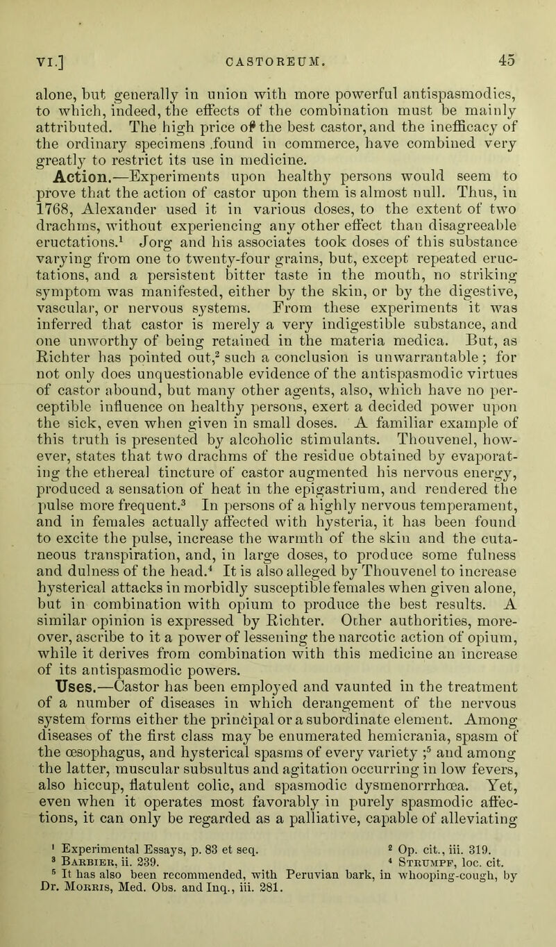 alone, but generally in union with more powerful antispasmoclies, to which, indeed, the effects of the combination must be mainly attributed. The high price of* the best castor, and the ineflicacy of the ordinary specimens .found in commerce, have combined very greatly to restrict its use in medicine. Action.—Experiments upon healthy persons would seem to prove that the action of castor upon them is almost null. Thus, in 1768, Alexander used it in various doses, to the extent of two drachms, without experiencing any other effect than disagreeable eructations.1 Jorg; and his associates took doses of this substance varying from one to twenty-four grains, but, except repeated eruc- tations, and a persistent bitter taste in the mouth, no striking symptom was manifested, either by the skin, or by the digestive, vascular, or nervous systems. From these experiments it was inferred that castor is merely a very indigestible substance, and one unworthy of being retained in the materia medica. But, as Richter has pointed out,2 such a conclusion is unwarrantable ; for not only does unquestionable evidence of the antispasmodic virtues of castor abound, but many other agents, also, which have no per- ceptible influence on healthy persons, exert a decided power upon the sick, even when given in small doses. A familiar example of this truth is presented by alcoholic stimulants. Thouvenel, how- ever, states that two drachms of the residue obtained by evaporat- ing the ethereal tincture of castor augmented his nervous energy, produced a sensation of heat in the epigastrium, and rendered the pulse more frequent.3 In persons of a highly nervous temperament, and in females actually affected with hysteria, it has been found to excite the pulse, increase the warmth of the skin and the cuta- neous transpiration, and, in large doses, to produce some fulness and dulness of the head.4 It is also alleged by Thouvenel to increase hysterical attacks in morbidly susceptible females when given alone, but in combination with opium to produce the best results. A similar opinion is expressed by Richter. Ocher authorities, more- over, ascribe to it a power of lessening the narcotic action of opium, while it derives from combination with this medicine an increase of its antispasmodic powers. Uses.—Castor has been employed and vaunted in the treatment of a number of diseases in which derangement of the nervous system forms either the principal or a subordinate element. Among diseases of the first class may be enumerated hemicrania, spasm of the oesophagus, and hysterical spasms of every variety ;5 and among the latter, muscular subsultus and agitation occurring in low fevers, also hiccup, flatulent colic, and spasmodic dysmenorrrhoea. Yet, even when it operates most favorably in purely spasmodic affec- tions, it can only be regarded as a palliative, capable of alleviating 1 Experimental Essays, p. 83 et seq. 2 Op. cit., iii. 319. 3 Barbier, ii. 239. 4 Strtjmpp, loc. cit. 5 It has also been recommended, with Peruvian bark, in whooping-cough, by Dr. Morris, Med. Obs. andlnq., iii. 281.