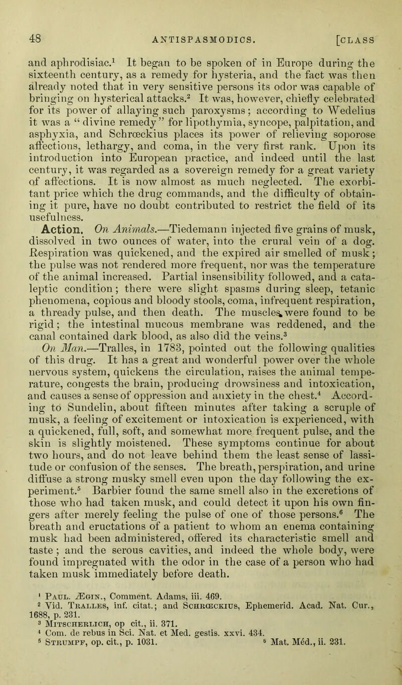 and aphrodisiac.1 It began to be spoken of in Europe during the sixteenth century, as a remedy for hysteria, and the fact was then already noted that in very sensitive persons its odor was capable of bringing on hysterical attacks.2 It was, however, chiefly celebrated for its power of allaying such paroxysms; according to Wedelius it was a “ divine remedy” for lipothymia, syncope, palpitation, and asphyxia, and Schrceckius places its power of relieving soporose affections, lethargy, and coma, in the very first rank. Upon its introduction into European practice, and indeed until the last century, it was regarded as a sovereign remedy for a great variety of affections. It is now almost as much neglected. The exorbi- tant price which the drug commands, and the difficulty of obtain- ing it pure, have no doubt contributed to restrict the field of its usefulness. Action. On Animals.—Tiedemann injected five grains of musk, dissolved in two ounces of water, into the crui’al vein of a dog. .Respiration was quickened, and the expired air smelled of musk; the pulse was not rendered more frequent, nor was the temperature of the animal increased. Partial insensibility followed, and a cata- leptic condition; there were slight spasms during sleep, tetanic phenomena, copious and bloody stools, coma, infrequent respiration, a thready pulse, and then death. The muscle^were found to be rigid; the intestinal mucous membrane was reddened, and the canal contained dark blood, as also did the veins.3 On Man.—Tralles, in 1783, pointed out the following qualities of this drug. It has a great and wonderful power over the whole nervous system, quickens the circulation, raises the animal tempe- rature, congests the brain, producing drowsiness and intoxication, and causes a sense of oppression and anxiety in the chest.4 Accord- ing to Sundelin, about fifteen minutes after taking a scruple of musk, a feeling of excitement or intoxication is experienced, with a quickened, full, soft, and somewhat more frequent pulse, and the skin is slightly moistened. These symptoms continue for about two hours, and do not leave behind them the least sense of lassi- tude or confusion of the senses. The breath, perspiration, and urine diffuse a strong musky smell even upon the day following the ex- periment.5 Barbier found the same smell also in the excretions of those who had taken musk, and could detect it upon his own fin- gers after merely feeling the pulse of one of those persons.6 The breath and eructations of a patient to whom an enema containing musk had been administered, offered its characteristic smell and taste ; and the serous cavities, and indeed the whole body, were found impregnated with the odor in the case of a person who had taken musk immediately before death. 1 Paul. .ZEgin., Comment.. Adams, iii. 469. 2 Yid. Tralles, inf. citat.; and Schrceckius, Epliemerid. Acad. Nat. Cur., 1688, p. 231. 3 Mitscherlich, op cit., ii. 371. 1 Com. de rebus in Sci. Nat. et Med. gestis. xxvi. 434. 5 Strumpf, op. cit., p. 1031. 6 Mat. Med., ii. 231.