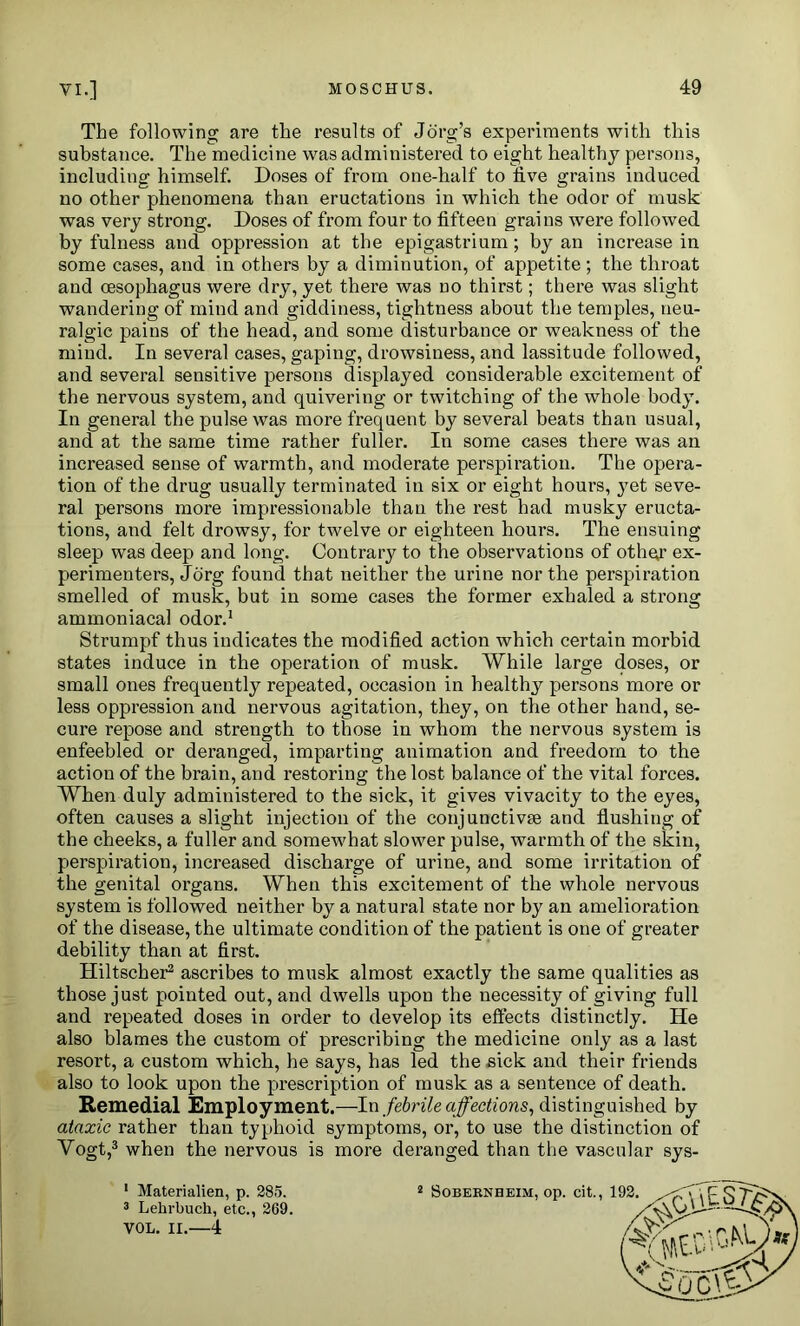 The following are the results of Jorg’s experiments with this substance. The medicine was administered to eight healthy persons, including himself. Doses of from one-half to five grains induced no other phenomena than eructations in which the odor of musk was very strong. Doses of from four to fifteen grains were followed by fulness and oppression at the epigastrium; by an increase in some cases, and in others by a diminution, of appetite; the throat and oesophagus were dry, yet there was no thirst; there was slight wandering of mind and giddiness, tightness about the temples, neu- ralgic pains of the head, and some disturbance or weakness of the mind. In several cases, gaping, drowsiness, and lassitude followed, and several sensitive persons displayed considerable excitement of the nervous system, and quivering or twitching of the whole body. In general the pulse was more frequent by several beats than usual, and at the same time rather fuller. In some cases there was an increased sense of warmth, and moderate perspiration. The opera- tion of the drug usually terminated in six or eight hours, yet seve- ral persons more impressionable than the rest had musky eructa- tions, and felt drowsy, for twelve or eighteen hours. The ensuing sleep was deep and long. Contrary to the observations of othqr ex- perimenters, Jorg found that neither the urine nor the perspiration smelled of musk, but in some cases the former exhaled a strong ammoniacal odor.1 Strumpf thus indicates the modified action which certain morbid states induce in the operation of musk. While large doses, or small ones frequently repeated, occasion in healthy persons more or less oppression and nervous agitation, they, on the other hand, se- cure repose and strength to those in whom the nervous system is enfeebled or deranged, imparting animation and freedom to the action of the brain, and restoring the lost balance of the vital forces. When duly administered to the sick, it gives vivacity to the eyes, often causes a slight injection of the conjunctive and flushing of the cheeks, a fuller and somewhat slower pulse, warmth of the skin, perspiration, increased discharge of urine, and some irritation of the genital organs. When this excitement of the whole nervous system is followed neither by a natural state nor by an amelioration of the disease, the ultimate condition of the patient is one of greater debility than at first. Hiltscher2 ascribes to musk almost exactly the same qualities as those just pointed out, and dwells upon the necessity of giving full and repeated doses in order to develop its effects distinctly. He also blames the custom of prescribing the medicine only as a last resort, a custom which, he says, has led the sick and their friends also to look upon the prescription of musk as a sentence of death. Remedial Employment.—-In febrile affections, distinguished by ataxic rather than typhoid symptoms, or, to use the distinction of Vogt,3 when the nervous is more deranged than the vascular sys- 1 Materialien, p. 285. 3 Lehrbuch, etc., 2G9. VOL. II.—4