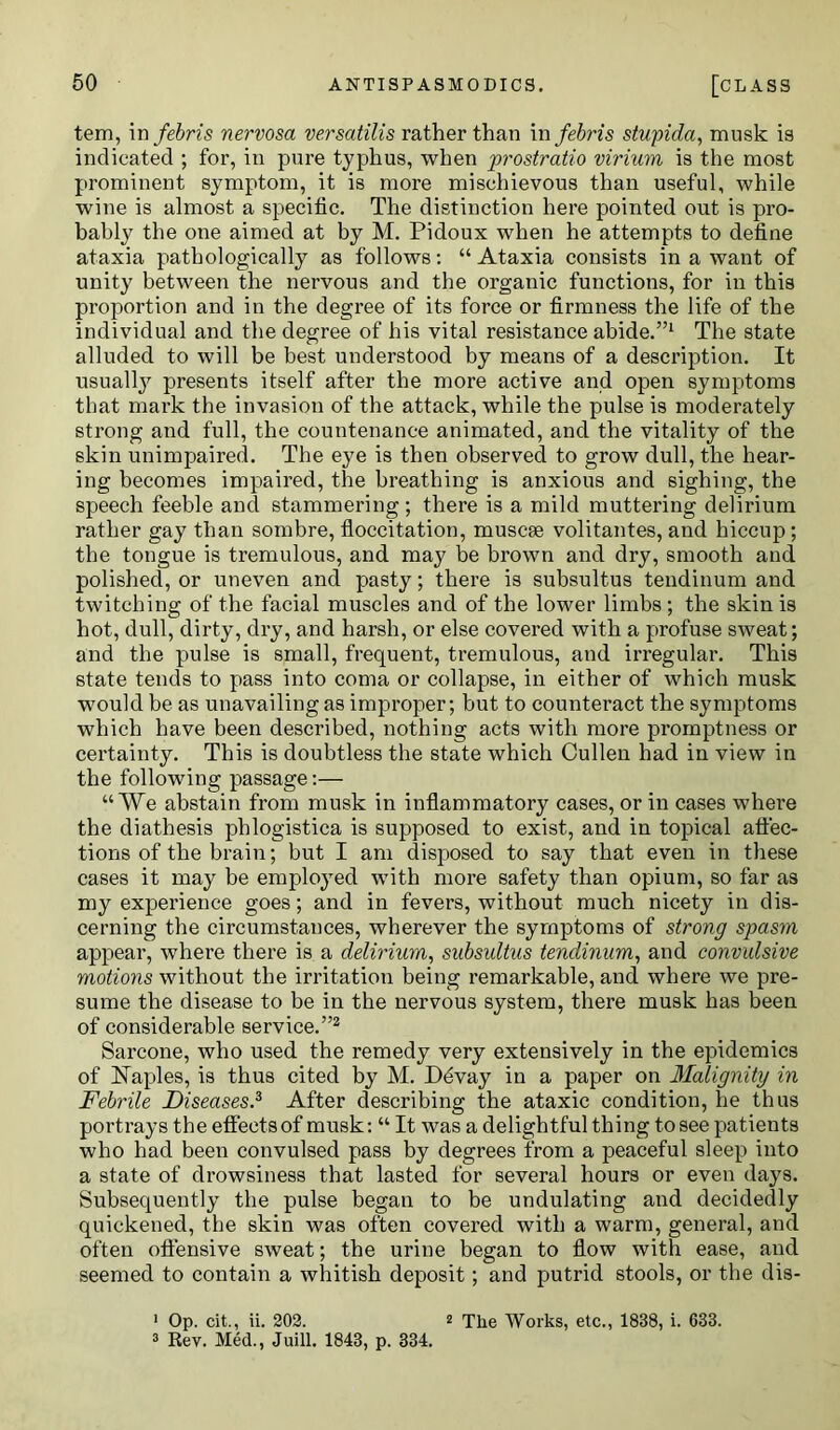 tem, in febris nervosa versatilis rather than in fehris stupida, musk is indicated ; for, in pure typhus, when prostratio virium is the most prominent symptom, it is more mischievous than useful, while wine is almost a specific. The distinction here pointed out is pro- bably the one aimed at by M. Pidoux when he attempts to define ataxia pathologically as follows: “ Ataxia consists in a want of unity between the nervous and the organic functions, for in this proportion and in the degree of its force or firmness the life of the individual and the degree of his vital resistance abide.”1 The state alluded to will be best understood by means of a description. It usually presents itself after the more active and open symptoms that mark the invasion of the attack, while the pulse is moderately strong and full, the countenance animated, and the vitality of the skin unimpaired. The eye is then observed to grow dull, the hear- ing becomes impaired, the breathing is anxious and sighing, the speech feeble and stammering; there is a mild muttering delirium rather gay than sombre, floccitation, muscse volitantes, and hiccup ; the tongue is tremulous, and may be brown and dry, smooth and polished, or uneven and pasty; there is subsultus tendinum and twitching of the facial muscles and of the lower limbs ; the skin is hot, dull, dirty, dry, and harsh, or else covered with a profuse sweat; and the pulse is small, frequent, tremulous, and irregular. This state tends to pass into coma or collapse, in either of which musk would be as unavailing as improper; but to counteract the symptoms which have been described, nothing acts with more promptness or certainty. This is doubtless the state which Cullen had in view in the following passage:— “We abstain from musk in inflammatory cases, or in cases where the diathesis phlogistica is supposed to exist, and in topical affec- tions of the brain; but I am disposed to say that even in these cases it may be employed with more safety than opium, so far as my experience goes; and in fevers, without much nicety in dis- cerning the circumstances, wherever the symptoms of strong spasm appear, where there is a delirium, subsultus tendinum, and convulsive motions without the irritation being remarkable, and where we pre- sume the disease to be in the nervous system, there musk has been of considerable service.”2 Sarcone, who used the remedy very extensively in the epidemics of Naples, is thus cited by M. Devay in a paper on Malignity in Febrile Diseases.3 After describing the ataxic condition, he thus portrays the effects of musk: “ It was a delightful thing to see patients who had been convulsed pass by degrees from a peaceful sleep into a state of drowsiness that lasted for several hours or even days. Subsequently the pulse began to be undulating and decidedly quickened, the skin was often covered with a warm, general, and often offensive sweat; the urine began to flow with ease, and seemed to contain a whitish deposit; and putrid stools, or the dis- ' Op. cit., ii. 202. 2 The Works, etc., 1838, i. 633. 3 Rev. Med., Juill. 1843, p. 334.