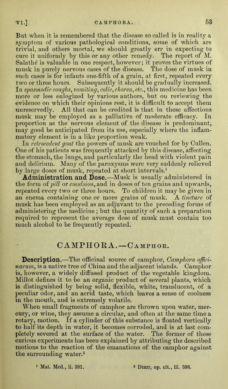 Bat when it is remembered that the disease so called is in reality a symptom of various pathological conditions, some of which are trivial, and others mortal, we should greatly err in expecting to cure it uniformly by this or any other remedy. The report of M. Salatlffi is valuable in one respect, however; it proves the virtues of musk in purely nervous cases of the disease. The dose of musk in such cases is for infants one-fifth of a grain, at first, repeated every two or three hours. Subsequently it should be gradually increased. In spasmodic coughs, vomiting, colic, chorea, etc., this medicine has been more or less eulogized by various authors, but on reviewing the evidence on which their opinions rest, it is difficult to accept them unreservedly. All that can be credited is that in these affections musk may be employed as a palliative of moderate efficacy. In proportion as the nervous element of the disease is predominant, may good be anticipated from its use, especially where the inflam- matory element is in a like proportion weak. In retrocedent gout the powers of musk are vouched for by Cullen. One of his patients was frequently attacked by this disease, affecting the stomach, the lungs, and particularly the head with violent pain and delirium. Many of the paroxysms were very suddenly relieved by large doses of musk, repeated at short intervals.1 Administration and Dose.—Musk is usually administered in the form of pill or emulsion, and in doses of ten grains and upwards, repeated every two or three hours. To children it may be given in an enema containing one or more grains of musk. A tincture of musk has been employed as an adjuvant to the preceding forms of administering the medicine ; but the quantity of such a preparation required to represent the average dose of musk must contain too much alcohol to be frequently repeated. CAMPHORA. —Camphor. Description.—The officinal source of camphor, Camphora offici- narurn, is a native tree of China and the adjacent islands. Camphor is, however, a widely diffused product of the vegetable kingdom. Millot defines it to be an organic product of several plants, which is distinguished by being solid, flexible, white, translucent, of a peculiar odor, and an acrid taste, which leaves a sense of coolness in the mouth, and is extremely volatile. When small fragments of camphor are thrown upon water, mer- cury, or wine, they assume a circular, and often at the same time a rotary, motion. If a cylinder of this substance is floated vertically to half its depth in water, it becomes corroded, and is at last com- pletely severed at the surface of the water. The former of these curious experiments has been explained by attributing the described motions to the reaction of the emanations of the camphor against the surrounding water.2