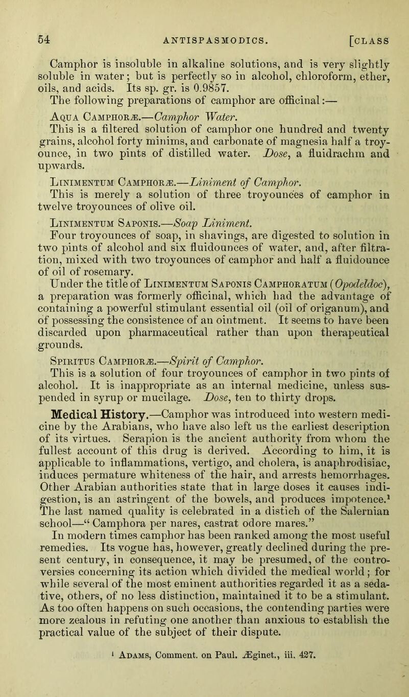 Camphor is insoluble in alkaline solutions, and is very slightly soluble in water; but is perfectly so in alcohol, chloroform, ether, oils, and acids. Its sp. gr. is 0.9857. The following preparations of camphor are officinal:— Aqua Camphors.—Camphor Water. This is a filtered solution of camphor one hundred and twenty grains, alcohol forty minims, and carbonate of magnesia half a troy- ounce, in two pints of distilled water. Dose, a fluidrachm and upwards. Linimentum Camphor a:.—Liniment of Camphor. This is merely a solution of three troyounces of camphor in twelve troyounces of olive oil. Linimentum Saponis.—Soap Liniment. Four troyounces of soap, in shavings, are digested to solution in two pints of alcohol and six fluidounces of water, and, after filtra- tion, mixed with two troyounces of camphor and half a fluidounee of oil of rosemary. Under the title of Linimentum Saponis Camphoratum (Opodeldoc), a preparation was formerly officinal, which had the advantage of containing a powerful stimulant essential oil (oil of origanum), and of possessing the consistence of an ointment. It seems to have been discarded upon pharmaceutical rather than upon therapeutical grounds. Spiritus Camphors.—Spirit of Camphor. This is a solution of four troyounces of camphor in two pints of alcohol. It is inappropriate as an internal medicine, unless sus- pended in syrup or mucilage. Dose, ten to thirty drops. Medical History.—Camphor was introduced into western medi- cine by the Arabians, who have also left us the earliest description of its virtues. Serapion is the ancient authority from whom the fullest account of this drug is derived. According to him, it is applicable to inflammations, vertigo, and cholera, is anaphrodisiac, induces permature whiteness of the hair, and arrests hemorrhages. Other Arabian authorities state that in large doses it causes indi- gestion, is an astringent of the bowels, and produces impotence.1 The last named quality is celebrated in a distich of the Salernian school—“ Camphora per nares, castrat odore mares.” In modern times camphor has been ranked among the most useful remedies. Its vogue has, however, greatly declined during the pre- sent century, in consequence, it may be presumed, of the contro- versies concerning its action which divided the medical world; for while several of the most eminent authorities regarded it as a seda- tive, others, of no less distinction, maintained it to be a stimulant. As too often happens on such occasions, the contending parties were more zealous in refuting one another than anxious to establish the practical value of the subject of their dispute. 1 Adams, Comment, on Paul. iEginet., iii. 427.