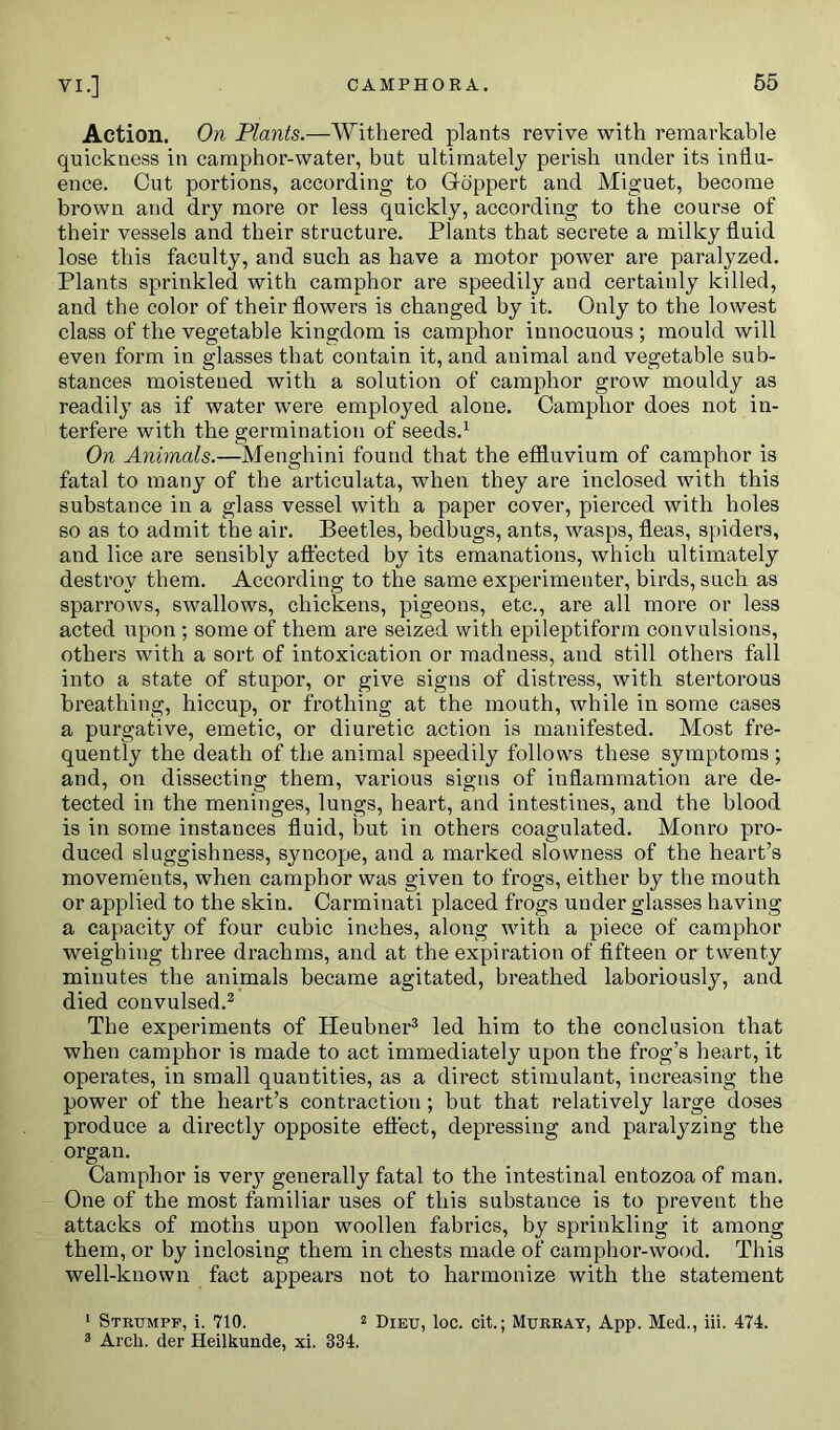 Action. On Plants.—Withered plants revive with remarkable quickness in camphor-water, but ultimately perish under its influ- ence. Cut portions, according to G-oppert and Miguet, become brown and dry more or less quickly, according to the course of their vessels and their structure. Plants that secrete a milky fluid lose this faculty, and such as have a motor power are paralyzed. Plants sprinkled with camphor are speedily and certainly killed, and the color of their flowers is changed by it. Only to the lowest class of the vegetable kingdom is camphor innocuous ; mould will even form in glasses that contain it, and animal and vegetable sub- stances moistened with a solution of camphor grow mouldy as readily as if water were employed alone. Camphor does not in- terfere with the germination of seeds.1 On Animals.—Menghini found that the effluvium of camphor is fatal to many of the articulata, when they are inclosed with this substance in a glass vessel with a paper cover, pierced with holes so as to admit the air. Beetles, bedbugs, ants, wasps, fleas, spiders, and lice are sensibly affected by its emanations, which ultimately destroy them. According to the same experimenter, birds, such as sparrows, swallows, chickens, pigeons, etc., are all more or less acted upon ; some of them are seized with epileptiform convulsions, others with a sort of intoxication or madness, and still others fall into a state of stupor, or give signs of distress, with stertorous breathing, hiccup, or frothing at the mouth, while in some cases a purgative, emetic, or diuretic action is manifested. Most fre- quently the death of the animal speedily follows these symptoms ; and, on dissecting them, various signs of inflammation are de- tected in the meninges, lungs, heart, and intestines, and the blood is in some instances fluid, but in others coagulated. Monro pro- duced sluggishness, syncope, and a marked slowness of the heart’s movements, when camphor was given to frogs, either by the mouth or applied to the skin. Carminati placed frogs under glasses having a capacity of four cubic inches, along with a piece of camphor weighing three drachms, and at the expiration of fifteen or twenty minutes the animals became agitated, breathed laboriously, and died convulsed.2 The experiments of Heubner3 led him to the conclusion that when camphor is made to act immediately upon the frog’s heart, it operates, in small quantities, as a direct stimulant, increasing the power of the heart’s contraction; but that relatively large doses produce a directly opposite effect, depressing and paralyzing the organ. Camphor is very generally fatal to the intestinal entozoa of man. One of the most familiar uses of this substance is to prevent the attacks of moths upon woollen fabrics, by sprinkling it among them, or by inclosing them in chests made of camphor-wood. This well-known fact appears not to harmonize with the statement 1 Strumpf, i. 710. 2 Dieu, loc. cit.; Murray, App. Med., iii. 474. 3 Arch, der Heilkunde, xi. 334.