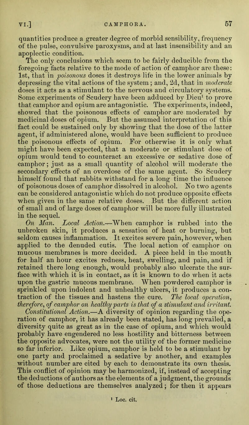 quantities produce a greater degree of morbid sensibility, frequency of the pulse, convulsive paroxysms, and at last insensibility and an apoplectic condition. The only conclusions which seem to be fairly deducible from the foregoing facts relative to the mode of action of camphor are these: 1st, that in poisonous doses it destroys life in the lower animals by depressing the vital actions of the system ; and, 2d, that in moderate doses it acts as a stimulant to the nervous and circulatory systems. Some experiments of Scudery have been adduced by Dieu1 to prove that camphor and opium are antagonistic. The experiments, indeed, showed that the poisonous effects of camphor are moderated by medicinal doses of opium. But the assumed interpretation of this fact could be sustained only by showing that the dose of the latter agent, if administered alone, would have been sufficient to produce the poisonous effects of opium. For otherwise it is only what might have been expected, that a moderate or stimulant dose of opium would tend to counteract an excessive or sedative dose of camphor; just as a small quantity of alcohol will moderate the secondary effects of an overdose of the same agent. So Scudery himself found that rabbits withstand for a long time the influence of poisonous doses of camphor dissolved in alcohol. No two agents can be considered antagonistic which do not produce opposite effects when given in the same relative doses. But the different action of small and of large doses of camphor will be more fully illustrated in the sequel. On Man. Local Action.-^-When camphor is rubbed into the unbroken skin, it produces a sensation of heat or burning, but seldom causes inflammation. It excites severe pain, however, when applied to the denuded cutis. The local action of camphor on mucous membranes is more decided. A piece held in the mouth for half an hour excites redness, heat, swelling, and pain, and if retained there long enough, would probably also ulcerate the sur- face with which it is in contact, as it is known to do when it acts upon the gastric mucous membrane. When powdered camphor is sprinkled upon indolent and unhealthy ulcers, it produces a con- traction of the tissues and hastens the cure. The local operation, therefore, of camphor on healthy parts is that of a stimulant and irritant. Constitutional Action.—A diversity of opinion regarding the ope- ration of camphor, it has already been stated, has long prevailed, a diversity quite as great as in the case of opium, and which would probably have engendered no less hostility and bitterness between the opposite advocates, wrere not the utility of the former medicine so far inferior. Like opium, camphor is held to be a stimulant by one party and proclaimed a sedative by another, and examples without number are cited by each to demonstrate its own thesis. This conflict of opinion may be harmonized, if, instead of accepting the deductions of authors as the elements of a judgment, the grounds of those deductions are themselves analyzed; for then it appears 1 Loc. cit.