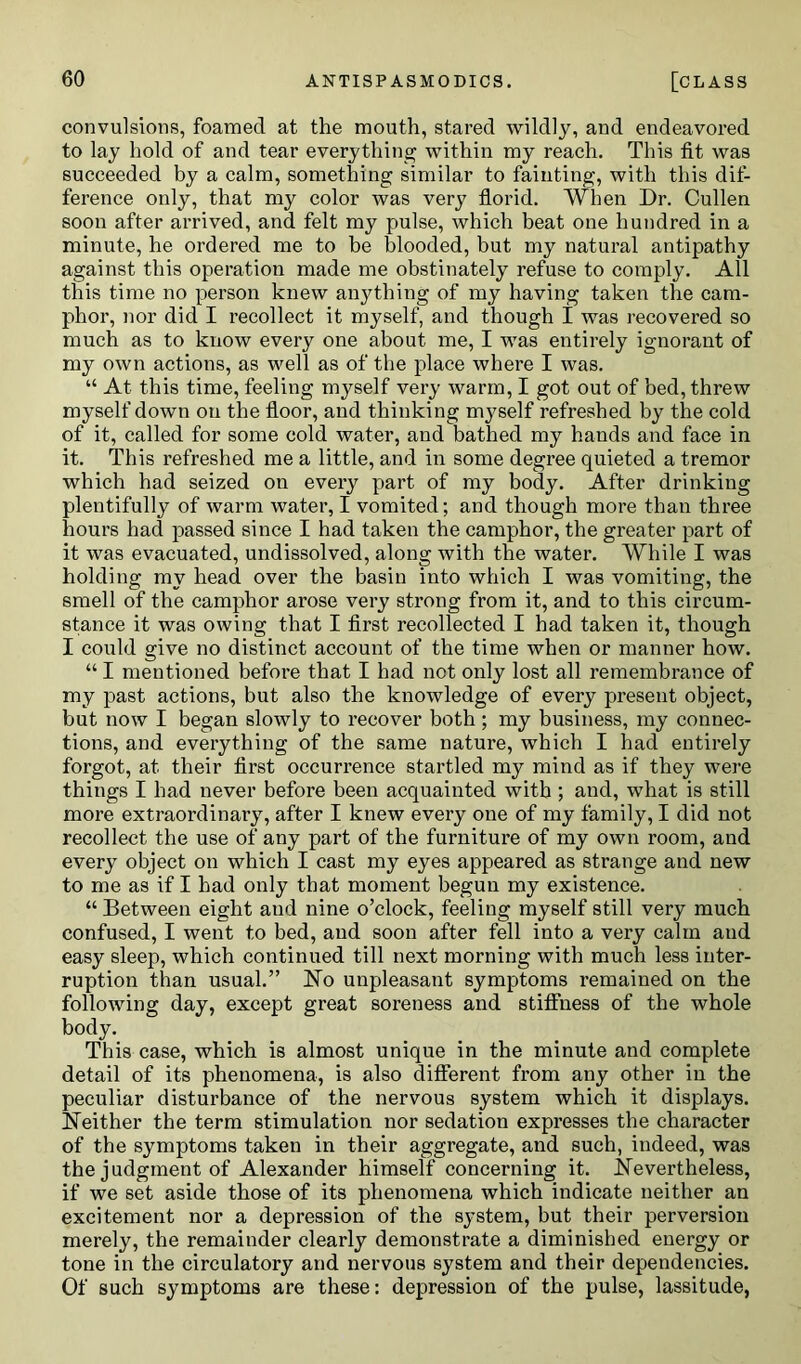 convulsions, foamed at the mouth, stared wildly, and endeavored to lay hold of and tear everything within my reach. This fit was succeeded by a calm, something similar to fainting, with this dif- ference only, that my color was very florid. When Dr. Cullen soon after arrived, and felt my pulse, which beat one hundred in a minute, he ordered me to be blooded, but my natural antipathy against this operation made me obstinately refuse to comply. All this time no person knew anything of my having taken the cam- phor, nor did I recollect it myself, and though I was recovered so much as to know every one about me, I was entirely ignorant of my own actions, as well as of the place where I was. “ At this time, feeling myself very warm, I got out of bed, threw myself down on the floor, and thinking mj^self refreshed by the cold of it, called for some cold water, and bathed my hands and face in it. This refreshed me a little, and in some degree quieted a tremor which had seized on every part of my body. After drinking plentifully of warm water, I vomited; and though more than three hours had passed since I had taken the camphor, the greater part of it was evacuated, undissolved, along with the water. While I was holding my head over the basin into which I was vomiting, the smell of the camphor arose very strong from it, and to this circum- stance it was owing that I first recollected I had taken it, though I could give no distinct account of the time when or manner how. “ I mentioned before that I had not only lost all remembrance of my past actions, but also the knowledge of every present object, but now I began slowly to recover both; my business, my connec- tions, and everything of the same nature, which I had entirely forgot, at their first occurrence startled my mind as if they were things I had never before been acquainted with ; and, what is still more extraordinary, after I knew every one of my family, I did not recollect the use of any part of the furniture of my own room, and every object on which I cast my eyes appeared as strange and new to me as if I had only that moment begun my existence. “ Between eight and nine o’clock, feeling myself still very much confused, I went to bed, and soon after fell into a very calm and easy sleep, which continued till next morning with much less inter- ruption than usual.” Ho unpleasant symptoms remained on the following day, except great soreness and stiffness of the whole body. This case, which is almost unique in the minute and complete detail of its phenomena, is also different from any other in the peculiar disturbance of the nervous system which it displays. Neither the term stimulation nor sedation expresses the character of the symptoms taken in their aggregate, and such, indeed, was the judgment of Alexander himself concerning it. Nevertheless, if we set aside those of its phenomena which indicate neither an excitement nor a depression of the system, but their perversion merely, the remainder clearly demonstrate a diminished energy or tone in the circulatory and nervous system and their dependencies. Of such symptoms are these: depression of the pulse, lassitude,