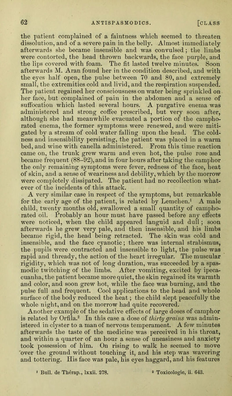 the patient complained of a faintness which seemed to threaten dissolution, and of a severe pain in the belly. Almost immediately afterwards she became insensible and was convulsed; the limbs were contorted, the head thrown backwards, the face purple, and the lips covered with foam. The fit lasted twelve minutes. Soon afterwards M. Aran found her in the condition described, and with the eyes half open, the pulse between 70 and 80, and extremely small, the extremities cold and livid, and the respiration suspended. The patient regained her consciousness on water being sprinkled on her face, but complained of pain in the abdomen and a sense of suffocation which lasted several hours. A purgative enema was administered and strong coffee prescribed, but very soon after, although she had meanwhile evacuated a portion of the campho- rated enema, the former symptoms were renewed, and were miti- gated by a stream of cold water falling upon the head. The cold- ness and insensibility persisting, the patient was placed in a warm bed, and wine with canella administered. From this time reaction came on, the trunk grew warm and even hot, the pulse rose and became frequent (88-92), and in four hours after taking the camphor the only remaining symptoms were fever, redness of the face, heat of skin, and a sense of weariness and debility, which by the morrow were completely dissipated. The patient had no recollection what- ever of the incidents of this attack. A very similar case in respect of the symptoms, but remarkable for the early age of the patient, is related by Lemchen.1 A male child, twenty months old, swallowed a small quantity of campho- rated oil. Probably an hour must have passed before any effects were noticed, when the child appeared languid and dull; soon afterwards he grew very pale, and then insensible, and his limbs became rigid, the head being retracted. The skin was cold and insensible, and the face cyanotic; there was internal strabismus, the pupils were contracted and insensible to light, the pulse was rapid and thready, the action of the heart irregular. The muscular rigidity, which was not of long duration, was succeeded by a spas- modic twitching of the limbs. After vomiting, excited by ipeca- cuanha, the patient became more quiet, the skin regained its warmth and color, and soon grew hot, while the face was burning, and the pulse full and frequent. Cool applications to the head and whole surface of the body reduced the heat; the child slept peacefully the whole night, and on the morrow had quite recovered. Another example of the sedative effects of large doses of camphor is related by Orfila.2 In this case a dose of thirty grains was admin- istered in clyster to a man of nervous temperament. A few minutes afterwards the taste of the medicine was perceived in his throat, and within a quarter of an hour a sense of uneasiness and anxiety took possession of him. On rising to walk he seemed to move over the ground without touching it, and his step was wavering and tottering. His face was pale, his eyes haggard, and his features Bull, de Therap., lxxii. 278. 2 Toxicologie, ii. 643.