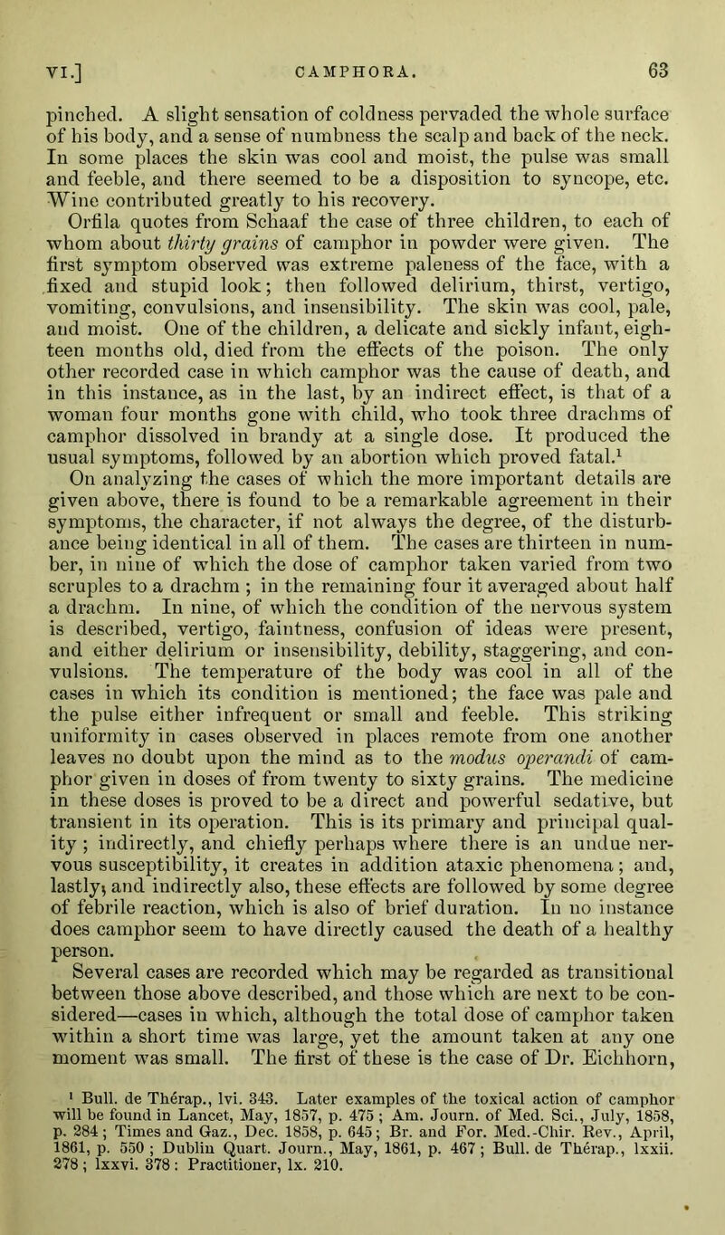 pinched. A slight sensation of coldness pervaded the whole surface of his body, and a sense of numbness the scalp and back of the neck. In some places the skin was cool and moist, the pulse was small and feeble, and there seemed to be a disposition to syncope, etc. Wine contributed greatly to his recovery. Orfila quotes from Schaaf the case of three children, to each of whom about thirty grains of camphor in powder were given. The first symptom observed was extreme paleness of the face, with a fixed and stupid look; then followed delirium, thirst, vertigo, vomiting, convulsions, and insensibility. The skin was cool, pale, and moist. One of the children, a delicate and sickly infant, eigh- teen months old, died from the effects of the poison. The only other recorded case in which camphor was the cause of death, and in this instance, as in the last, by an indirect effect, is that of a woman four months gone with child, who took three drachms of camphor dissolved in brandy at a single dose. It produced the usual symptoms, followed by an abortion which proved fatal.1 On analyzing the cases of which the more important details are given above, there is found to he a remarkable agreement in their symptoms, the character, if not always the degree, of the disturb- ance being identical in all of them. The cases are thirteen in num- ber, in nine of which the dose of camphor taken varied from two scruples to a drachm ; in the remaining four it averaged about half a drachm. In nine, of which the condition of the nervous system is described, vertigo, faintness, confusion of ideas were present, and either delirium or insensibility, debility, staggering, and con- vulsions. The temperature of the body was cool in all of the cases in which its condition is mentioned; the face was pale and the pulse either infrequent or small and feeble. This striking uniformity in cases observed in places remote from one another leaves no doubt upon the mind as to the modus operandi of cam- phor given in doses of from twenty to sixty grains. The medicine in these doses is proved to be a direct and powerful sedative, but transient in its operation. This is its primary and principal qual- ity ; indirectly, and chiefly perhaps where there is an undue ner- vous susceptibility, it creates in addition ataxic phenomena; and, lastly* and indirectly also, these effects are followed by some degree of febrile reaction, which is also of brief duration. In no instance does camphor seem to have directly caused the death of a healthy person. Several cases are recorded which may be regarded as transitional between those above described, and those which are next to be con- sidered—cases in which, although the total dose of camphor taken within a short time was large, yet the amount taken at any one moment was small. The flrst of these is the case of Dr. Eichliorn, 1 Bull, de Tlierap., lvi. 343. Later examples of the toxical action of camphor will be found in Lancet, May, 1857, p. 475 ; Am. Journ. of Med. Sci., July, 1858, p. 284; Times and Gaz., Dec. 1858, p. 645; Br. and For. Med.-Cliir. Rev., April, 1861, p. 550 ; Dublin Quart. Journ., May, 1861, p. 467 ; Bull, de Tlierap., lxxii. 278 ; lxxvi. 378 : Practitioner, lx. 210.