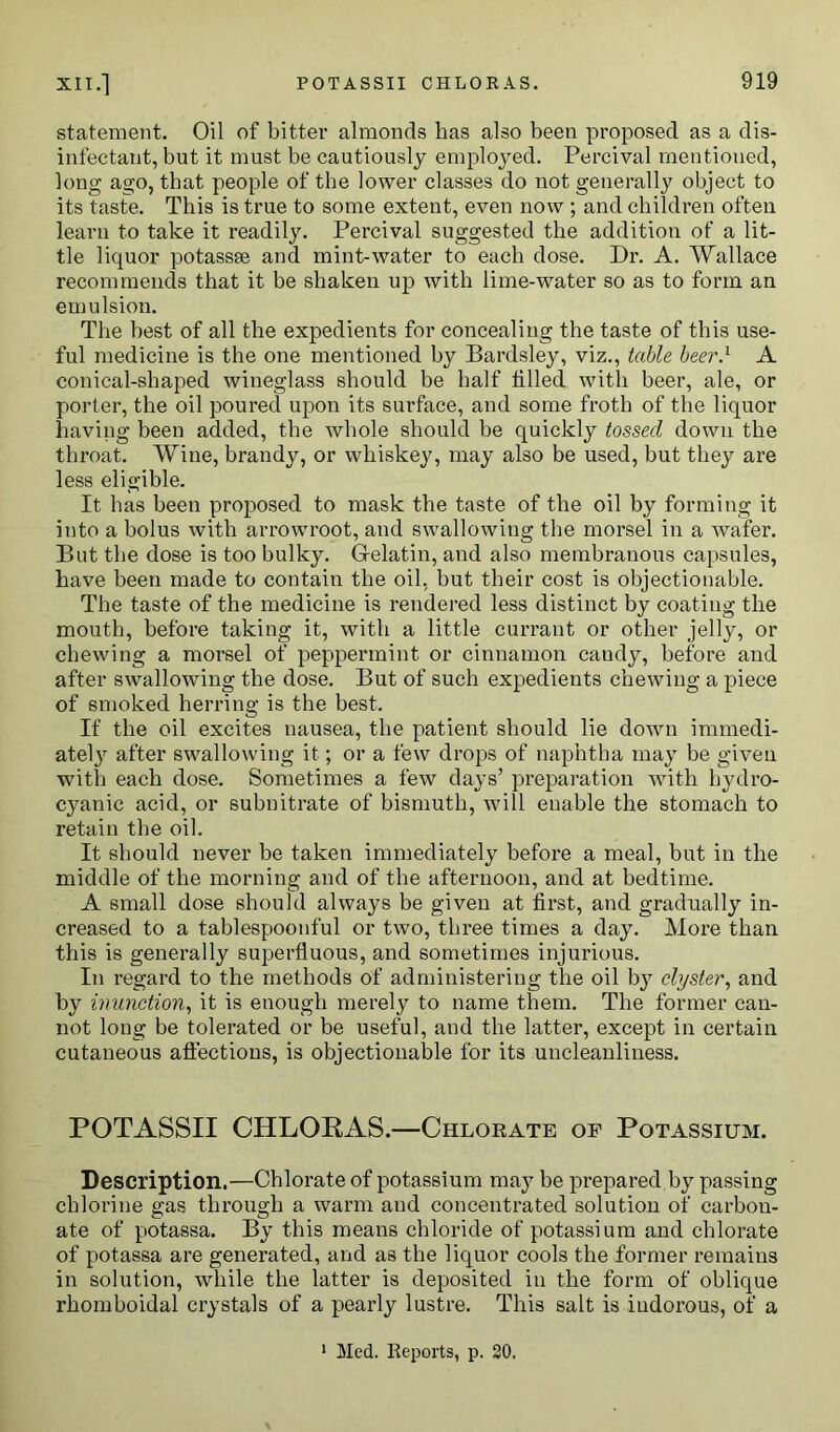 statement. Oil of bitter almonds has also been proposed as a dis- infectant, but it must be cautiously employed. Percival mentioned, long ago, that people of the lower classes do not generally object to its taste. This is true to some extent, even now ; and children often learn to take it readily. Percival suggested the addition of a lit- tle liquor potassse and mint-water to each dose. Dr. A. Wallace recommends that it be shaken up with lime-water so as to form an emulsion. The best of all the expedients for concealing the taste of this use- ful medicine is the one mentioned by Bardsley, viz., table beer.1 A conical-shaped wineglass should be half tilled with beer, ale, or porter, the oil poured upon its surface, and some froth of the liquor having been added, the whole should be quickly tossed down the throat. Wine, brandy, or whiskey, may also be used, but they are less eligible. It has been proposed to mask the taste of the oil by forming it into a bolus with arrowroot, and swallowing the morsel in a wafer. But the dose is too bulky. Gelatin, and also membranous capsules, have been made to contain the oil, but their cost is objectionable. The taste of the medicine is rendered less distinct by coating the mouth, before taking it, with a little currant or other jelly, or chewing a morsel of peppermint or cinnamon candy, before and after swallowing the dose. But of such expedients chewing a piece of smoked herring is the best. If the oil excites nausea, the patient should lie down immedi- ately after swallowing it; or a few drops of naphtha may be given with each dose. Sometimes a few days’ preparation with hydro- cyanic acid, or subnitrate of bismuth, will enable the stomach to retain the oil. It should never be taken immediately before a meal, but in the middle of the morning and of the afternoon, and at bedtime. A small dose should always be given at first, and gradually in- creased to a tablespoonful or two, three times a day. More than this is generally superfluous, and sometimes injurious. In regard to the methods of administering the oil by clyster, and by inunction, it is enough merely to name them. The former can- not long be tolerated or be useful, and the latter, except in certain cutaneous affections, is objectionable for its uncleanliness. POTASSII CHLORAS.—Chlorate of Potassium. Description.—Chlorate of potassium may be prepared by passing chlorine gas through a warm and concentrated solution of carbon- ate of potassa. By this means chloride of potassium and chlorate of potassa are generated, and as the liquor cools the former remains in solution, while the latter is deposited in the form of oblique rhomboidal crystals of a pearly lustre. This salt is indorous, of a 1 Med. Reports, p. 20.