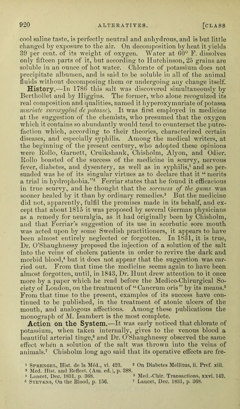 cool saline taste, is perfectly neutral and anhydrous, and is but little changed by exposure to the air. On decomposition by heat it yields 39 per cent, of its weight of oxygen. Water at 60° F. dissolves only fifteen parts of it, but according to Hutchinson, 25 grains are soluble in an ounce of hot water. Chlorate of potassium does not precipitate albumen, and is said to be soluble in all of the animal fluids without decomposing them or undergoing any change itself. History.—In 1786 this salt was discovered simultaneously by Berthollet and by Higgins. The former, who alone recognized its real composition and qualities, named it hyperox'ymuriate of potassa muriate suroxygene de potasse). It was first employed in medicine at the suggestion of the chemists, who presumed that the oxygen which it contains so abundantly would tend to counteract the putre- faction which, according to their theories, characterized certain diseases, and especially syphilis. Among the medical writers, at the beginning of the present century, who adopted these opinions were Hollo, Garnett, Cruikshank, Chisholm, Alyon, and Odier. Hollo boasted of the success of the medicine in scurvy, nervous fever, diabetes, and dysentery, as well as in syphilis,1 and so per- suaded was he of its singular virtues as to declare that it “ merits a trial in hydrophobia.”2 Ferriar states that he found it efficacious in true scurvy, and he thought that the soreness of the gums was sooner healed by it than by ordinary remedies.3 But the medicine did not, apparently, fulfil the promises made in its behalf, and ex- cept that about 1815 it was proposed by several German physicians as a remedy for neuralgia, as it had originally been by Chisholm, and that Ferriar’s suggestion of its use in scorbutic sore mouth was acted upon by some Swedish practitioners, it appears to have been almost entirely neglected or forgotten. In 1831, it is true, Dr. O’Slmughnessy proposed the injection of a solution of the salt into the veins of cholera patients in order to revive the dark and morbid blood,4 but it does not appear that the suggestion was car- ried out. From that time the medicine seems again to have been almost forgotten, until, in 1843, Dr. Hunt drew attention to it once more by a paper which he read before the Medico-Chirurgical So- ciety of London, on the treatment of “Cancrum oris” by its means.5 From that time to the present, examples of its success have con- tinued to be published, in the treatment of atonic ulcers of the mouth, and analogous affections. Among these publications the monograph of M. Isambert is the most complete. Action on the System.—It was early noticed that chlorate of potassium, when taken internally, gives to the venous blood a beautiful arterial tinge,6 and Dr. O’Shaughnessy observed the same effect when a solution of the salt was thrown into the veins of animals.7 Chisholm long ago said that its operative effects are fre- 1 Sprengel, Hist, de la Med., vi. 423. 2 On Diabetes Mellitus, ii. Pref. xiii. 3 Med. Hist, and Reflect. (Am. ed.), p. 388. 4 Lancet, Dec. 1831. p. 368. 5 Med.-Cliir. Transactions, xxvi. 142. 6 Stevens, On the Blood, p. 156. 7 Lancet, Dec. 1831, p. 368.