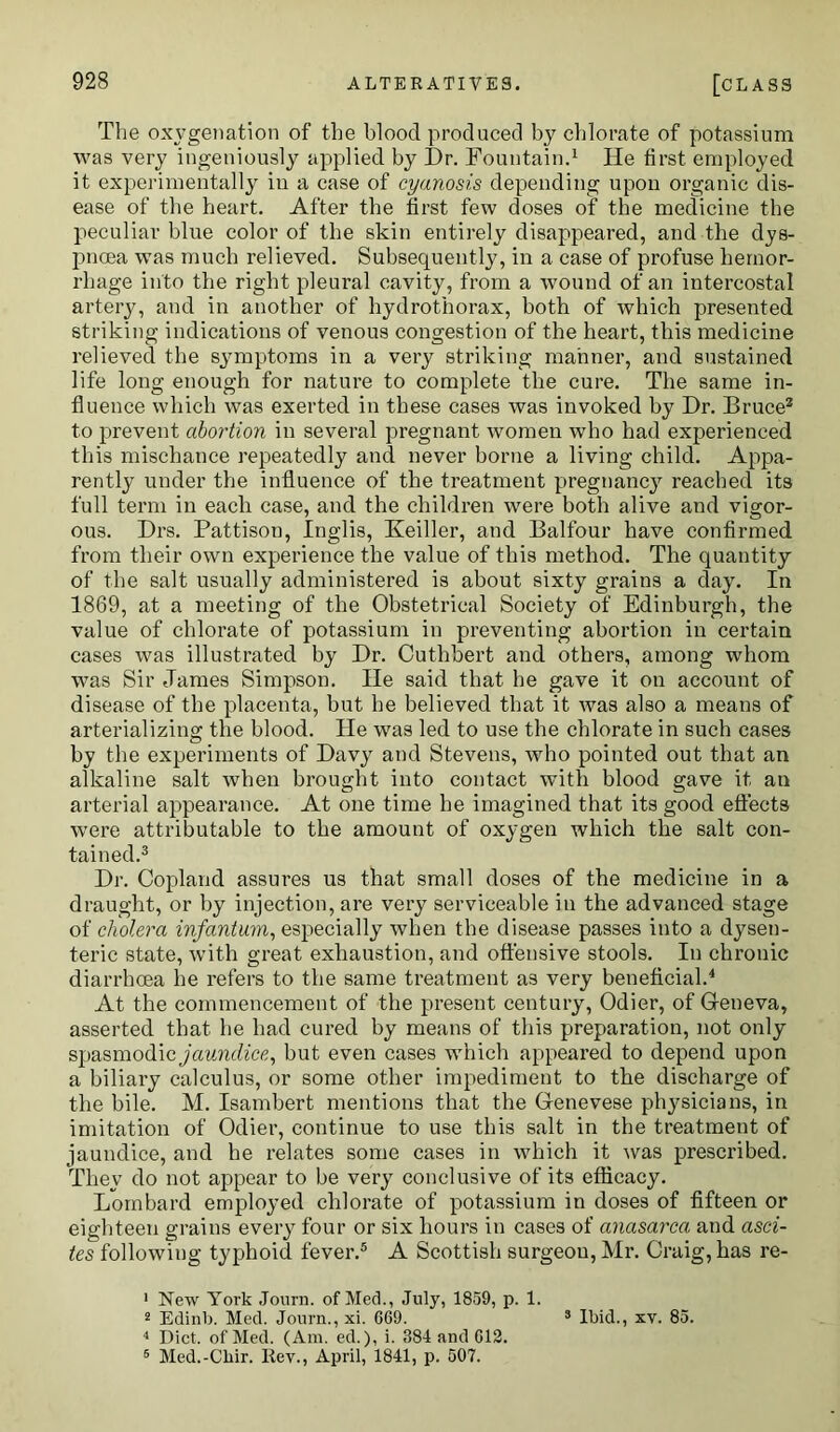 The oxygenation of the blood produced by chlorate of potassium was very ingeniously applied by Dr. Fountain.1 He first employed it experimentally in a case of cyanosis depending upon organic dis- ease of the heart. After the first few doses of the medicine the peculiar blue color of the skin entirely disappeared, and the dys- pnoea was much relieved. Subsequently, in a case of profuse hemor- rhage into the right pleural cavity, from a wound of an intercostal artery, and in another of hydrothorax, both of which presented striking indications of venous congestion of the heart, this medicine relieved the symptoms in a very striking manner, and sustained life long enough for nature to complete the cure. The same in- fluence which was exerted in these cases was invoked by Dr. Bruce2 to prevent abortion in several pregnant women who had experienced this mischance repeatedly and never borne a living child. Appa- rently under the influence of the treatment pregnancy reached its full term in each case, and the children were both alive and vigor- ous. Drs. Pattison, Inglis, Keiller, and Balfour have confirmed from their own experience the value of this method. The quantity of the salt usually administered is about sixty grains a day. In 1869, at a meeting of the Obstetrical Society of Edinburgh, the value of chlorate of potassium in preventing abortion in certain cases was illustrated by Dr. Cuthbert and others, among whom was Sir James Simpson. He said that he gave it on account of disease of the placenta, but he believed that it was also a means of arterializing the blood. He was led to use the chlorate in such cases by the experiments of Davy and Stevens, who pointed out that an alkaline salt when brought into contact with blood gave it an arterial appearance. At one time he imagined that its good effects were attributable to the amount of oxygen which the salt con- tained.3 Dr. Copland assures us that small doses of the medicine in a draught, or by injection, are very serviceable in the advanced stage of cholera infantum, especially when the disease passes into a dysen- teric state, with great exhaustion, and offensive stools. In chronic diarrhoea he refers to the same treatment as very beneficial.4 At the commencement of the present century, Odier, of Geneva, asserted that he had cured by means of this preparation, not only spasmodic jaundice, but even cases which appeared to depend upon a biliary calculus, or some other impediment to the discharge of the bile. M. Isambert mentions that the Genevese physicians, in imitation of Odier, continue to use this salt in the treatment of jaundice, and he relates some cases in which it was prescribed. They do not appear to be very conclusive of its efficacy. Lombard employed chlorate of potassium in doses of fifteen or eighteen grains every four or six hours in cases of anasarca and asci- tes following typhoid fever.5 A Scottish surgeon, Mr. Craig, has re- 1 New York Journ. of Med., July, 1859, p. 1. 2 Edinb. Med. Journ., xi. 669. 3 Ibid., xv. 85. 4 Diet, of Med. (Am. ed.), i. 384 and 612. 5 Med.-Cliir. Rev., April, 1841, p. 507.