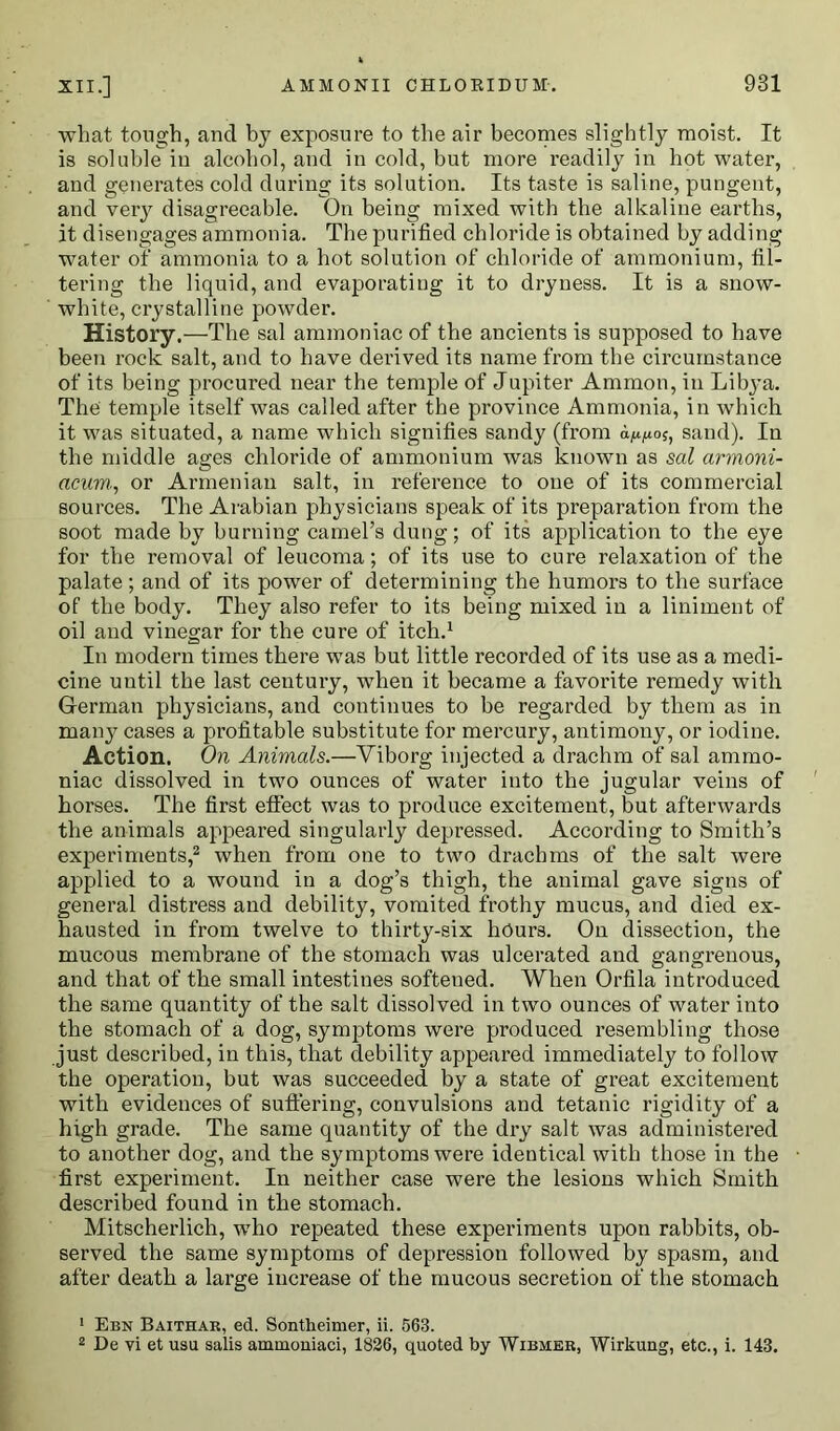 what tough, and by exposure to the air becomes slightly moist. It is soluble in alcohol, and in cold, but more readily in hot water, and generates cold during its solution. Its taste is saline, pungent, and very disagreeable. On being mixed with the alkaline earths, it disengages ammonia. The purified chloride is obtained by adding water of ammonia to a hot solution of chloride of ammonium, fil- tering the liquid, and evaporating it to dryness. It is a snow- white, crystalline powder. History.—The sal ammoniac of the ancients is supposed to have been rock salt, and to have derived its name from the circumstance of its being procured near the temple of Jupiter Ammon, in Lilya. The temple itself was called after the province Ammonia, in which it was situated, a name which signifies sandy (from sand). In the middle ages chloride of ammonium was known as sal armoni- acum, or Armenian salt, in reference to one of its commercial sources. The Arabian physicians speak of its preparation from the soot made by burning camel’s dung; of its application to the eye for the removal of leucoma; of its use to cure relaxation of the palate; and of its power of determining the humors to the surface of the body. They also refer to its being mixed in a liniment of oil and vinegar for the cure of itch.1 In modern times there was but little recorded of its use as a medi- cine until the last century, when it became a favorite remedy with German physicians, and continues to be regarded by them as in many cases a profitable substitute for mercury, antimony, or iodine. Action. On Animals.—Viborg injected a drachm of sal ammo- niac dissolved in two ounces of water into the jugular veins of horses. The first effect was to produce excitement, but afterwards the animals appeared singularly depressed. According to Smith’s experiments,2 when from one to two drachms of the salt were applied to a wound in a dog’s thigh, the animal gave signs of general distress and debility, vomited frothy mucus, and died ex- hausted in from twelve to thirty-six hours. On dissection, the mucous membrane of the stomach was ulcerated and gangrenous, and that of the small intestines softened. When Orfila introduced the same quantity of the salt dissolved in two ounces of water into the stomach of a dog, symptoms were produced resembling those just described, in this, that debility appeared immediately to follow the operation, but was succeeded by a state of great excitement with evidences of suffering, convulsions and tetanic rigidity of a high grade. The same quantity of the dry salt was administered to another dog, and the symptoms were identical with those in the first experiment. In neither case were the lesions which Smith described found in the stomach. Mitscherlich, who repeated these experiments upon rabbits, ob- served the same symptoms of depression followed by spasm, and after death a large increase of the mucous secretion of the stomach 1 Ebn Baithar, ed. Sontlieimer, ii. 563. 2 De vi et usu salis ammoniaci, 1826, quoted by Wibmer, Wirkung, etc., i. 143.