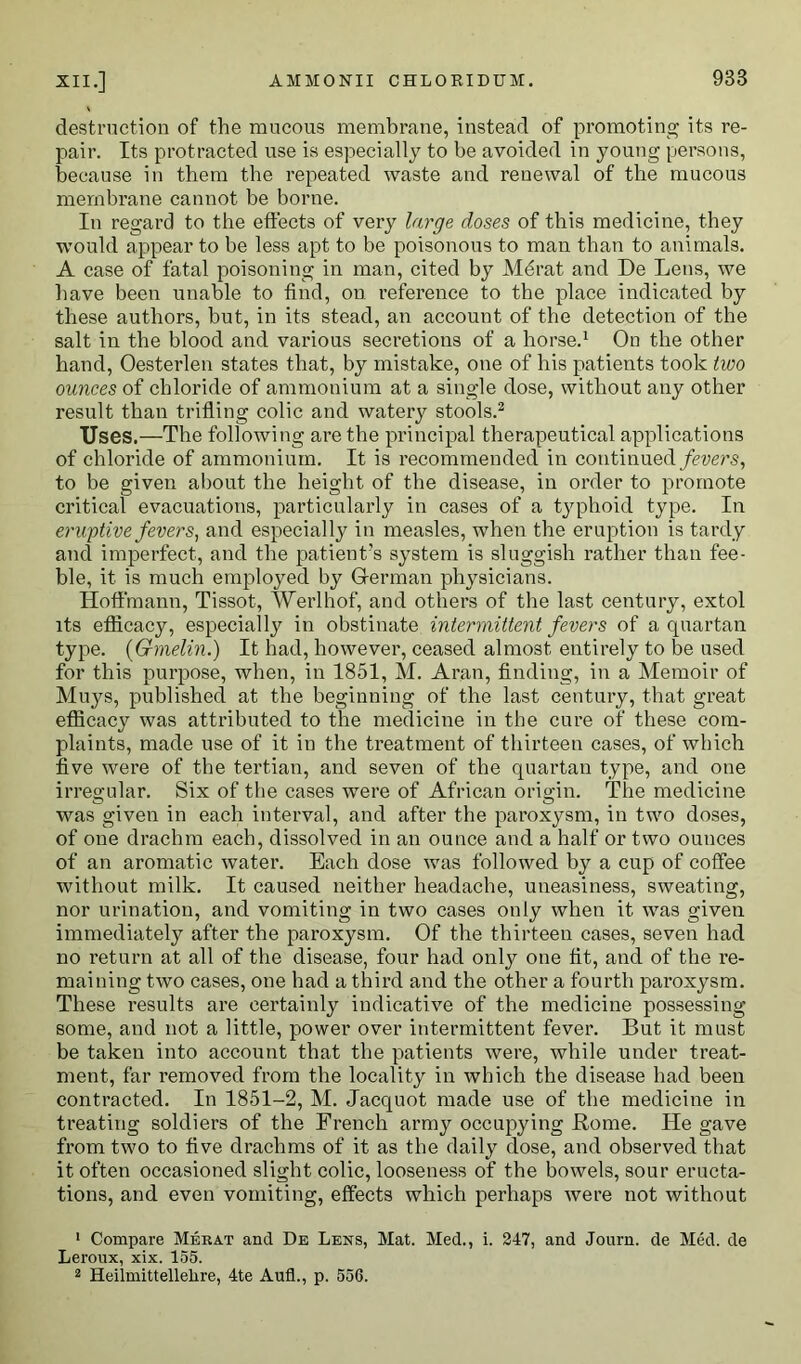 destruction of the raucous membrane, instead of promoting its re- pair. Its protracted use is especially to be avoided in young persons, because in them the repeated waste and renewal of the mucous membrane cannot be borne. In regard to the effects of very large doses of this medicine, they would appear to be less apt to be poisonous to man than to animals. A case of fatal poisoning in man, cited by Merat and De Lens, we have been unable to find, on reference to the place indicated by these authors, but, in its stead, an account of the detection of the salt in the blood and various secretions of a horse.1 On the other hand, Oesterlen states that, by mistake, one of his patients took two ounces of chloride of ammonium at a single dose, without any other result than trifling colic and watery stools.2 Uses.—The following are the principal therapeutical applications of chloride of ammonium. It is recommended in continued fevers, to be given about the height of the disease, in order to promote critical evacuations, particularly in cases of a typhoid type. In eruptive fevers, and especially in measles, when the eruption is tardy and imperfect, and the patient's system is sluggish rather than fee- ble, it is much employed by German physicians. Hoffmann, Tissot, Werlhof, and others of the last century, extol its efficacy, especially in obstinate intermittent fevers of a quartan type. (Gmelin.) It had, however, ceased almost entirely to be used for this purpose, when, in 1851, M. Aran, finding, in a Memoir of Muys, published at the beginning of the last century, that great efficacy was attributed to the medicine in the cure of these com- plaints, made use of it in the treatment of thirteen cases, of which five were of the tertian, and seven of the quartan type, and one irregular. Six of the cases were of African origin. The medicine was given in each interval, and after the paroxysm, in two doses, of one drachm each, dissolved in an ounce and a half or two ounces of an aromatic water. Each dose was followed by a cup of coffee without milk. It caused neither headache, uneasiness, sweating, nor urination, and vomiting in two cases only when it was given immediately after the paroxysm. Of the thirteen cases, seven had no return at all of the disease, four had only one fit, and of the re- maining two cases, one had a third and the other a fourth paroxysm. These results are certainly indicative of the medicine possessing some, and not a little, power over intermittent fever. But it must be taken into account that the patients were, while under treat- ment, far removed from the locality in which the disease had been contracted. In 1851-2, M. Jacquot made use of the medicine in treating soldiers of the French army occupying Home. He gave from two to five drachms of it as the daily dose, and observed that it often occasioned slight colic, looseness of the bowels, sour eructa- tions, and even vomiting, effects which perhaps were not without 1 Compare Merat and De Lens, Mat. Med., i. 247, and Journ. de Med. de Leroux, xix. 155.