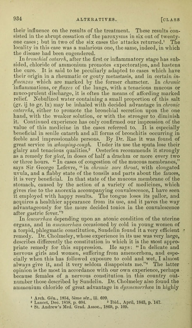 their influence on the results of tlie treatment. These results con- sisted in the abrupt cessation of the paroxysms in six out of twenty- one cases; but in two of the six cases the attacks returned.1 The locality in this case was a malarious one, the same, indeed, in which the disease had been engendered. In bronchial catarrh, after the first or inflammatory stage has sub- sided, chloride of ammonium promotes expectoration, and hastens the cure. It is said to be peculiarly adapted to cases which have their origin in a rheumatic or gouty metastasis, and in certain in- fluenzas which are marked by the former character. In chronic inflammations, or fluxes of the lungs, with atenacious mucous or muco-prulent discharge, it is often the means of affording marked relief. Nebulized water containing a small proportion of this salt (gr. ij to gr. lx) may be inhaled with decided advantage in chronic catarrhs, either to promote the bronchial secretion upon the one hand, with the weaker solution, or with the stronger to diminish it. Continued experience has only confirmed our impression of the value of this medicine in the cases referred to. It is especially beneficial in senile catarrh and all forms of bronchitis occurring in feeble and impressionable persons. By Dr. Rae it was found of great service in whooping-cough. Under its use the sputa lose their glairy and tenacious qualities.2 Oesterlen recommends it strongly as a remedy for gleet, in doses of half a drachm or more every two or three hours. “ In cases of congestion of the mucous membranes,” says Sir George Lefevre, “ in chronic sore throat, with elongated uvula, and a flabby state of the tonsils and parts about the fauces, it is very beneficial. In that state of the mucous membrane of the stomach, caused by the action of a variety of medicines, which gives rise to the anorexia accompanying convalescence, I have seen it employed with happy results. The tongue loses its pallor, and acquires a healthier appearance from its use, and it paves the way advantageously for the more decided tonics in the convalescence after gastric fever.”3 In leucorrhoea depending upon an atonic condition of the uterine organs, and in amenorrhcea occasioned by cold in young women of a torpid, phlegmatic constitution, Sundelin found it a very efficient remedy. Dr. Cholmeley, whose experience in its use was very large, describes differently the constitution in which it is the most appro- priate remedy for this suppression. He says: “In delicate and nervous girls and women, suffering from amenorrhcea, and espe- cially when this has followed exposure to cold and wet, I almost always give it, and it very seldom disappoints me.”4 The latter opinion is the most in accordance with our own experience, perhaps because females of a nervous constitution in this country out- number those described by Sundelin. Dr. Cholmeley also found the ammonium chloride of great advantage in dysmenorrhoea in highly 1 Arch. Gen., 1854, 5eme s6r., iii. 699. 2 Lancet, Dec. 1858, p. 604. 3 Ibid., April, 1843, p. 147. 1 St. Andrew’s Med. Grad. Assoc., 1869, p. 109.