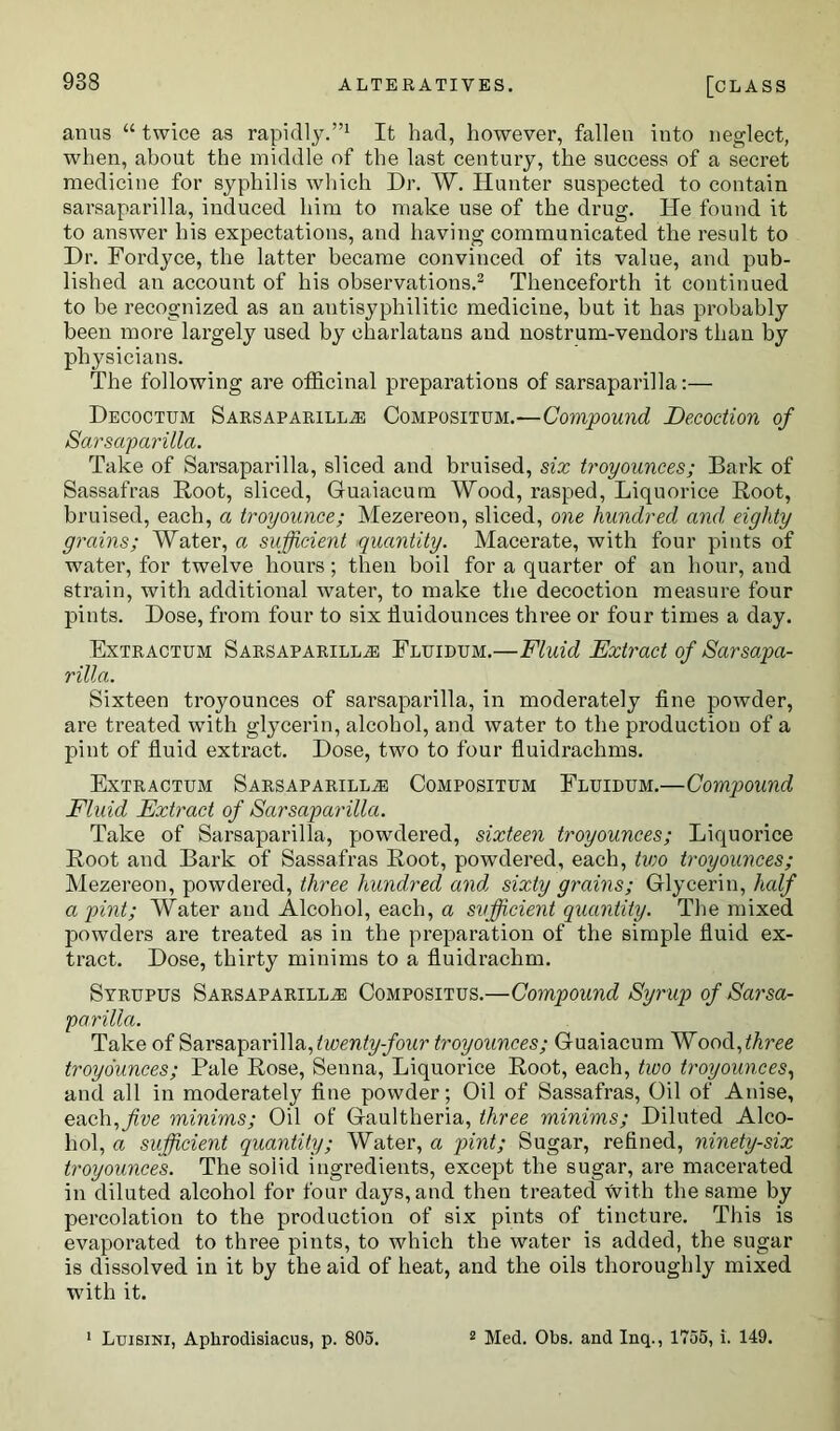 anus “ twice as rapidly.”1 It had, however, fallen into neglect, when, about the middle of the last century, the success of a secret medicine for syphilis which Dr. W. Hunter suspected to contain sarsaparilla, induced him to make use of the drug. He found it to answer his expectations, and having communicated the result to Dr. Fordyce, the latter became convinced of its value, and pub- lished an account of his observations.2 Thenceforth it continued to be recognized as an antisyphilitic medicine, but it has probably been more largely used by charlatans and nostrum-vendors than by physicians. The following are officinal preparations of sarsaparilla:— Decoctum Sarsaparilla Compositum.—Compound Decoction of Sarsaparilla. Take of Sarsaparilla, sliced and bruised, six troyounces; Bark of Sassafras Root, sliced, Guaiacum Wood, rasped, Liquorice Root, bruised, each, a troyounce; Mezereon, sliced, one hundred and, eighty grains; Water, a sufficient quantity. Macerate, with four pints of water, for twelve hours; then boil for a quarter of an hour, and strain, with additional water, to make the decoction measure four pints. Dose, from four to six iluidounces three or four times a day. Extractum Sarsaparilla Fluidum.—Fluid Extract of Sarsapa- rilla. Sixteen troyounces of sarsaparilla, in moderately fine powder, are treated with glycerin, alcohol, and water to the production of a pint of fluid extract. Dose, two to four fluidrachms. Extractum Sarsaparilla Compositum Fluidum.—Compound Fluid Extract of Sarsaparilla. Take of Sarsaparilla, powdered, sixteen troyounces; Liquorice Root and Bark of Sassafras Root, powdered, each, two troyounces; Mezereon, powdered, three hundred and sixty grains; Glycerin, half a pint; Water and Alcohol, each, a sufficient quantity. The mixed powders are treated as in the preparation of the simple fluid ex- tract. Dose, thirty minims to a fluidrachm. Syrupus Sarsaparilla Compositus.—Compound Syrup of Sarsa- parilla. Take of Sarsaparilla, twenty-four troyounces; Guaiacum Wood,three troyounces; Pale Rose, Senna, Liquorice Root, each, two troyounces, and all in moderately fine powder; Oil of Sassafras, Oil of Anise, each,five minims; Oil of Gaultheria, three minims; Diluted Alco- hol, a sufficient quantity; Water, a pint; Sugar, refined, ninety-six troyounces. The solid ingredients, except the sugar, are macerated in diluted alcohol for four days, and then treated with the same by percolation to the production of six pints of tincture. This is evaporated to three pints, to which the water is added, the sugar is dissolved in it by the aid of heat, and the oils thoroughly mixed with it. Luisini, Aphrodisiacus, p. 805. 2 Med. Obs. and Inq., 1755, i. 149.