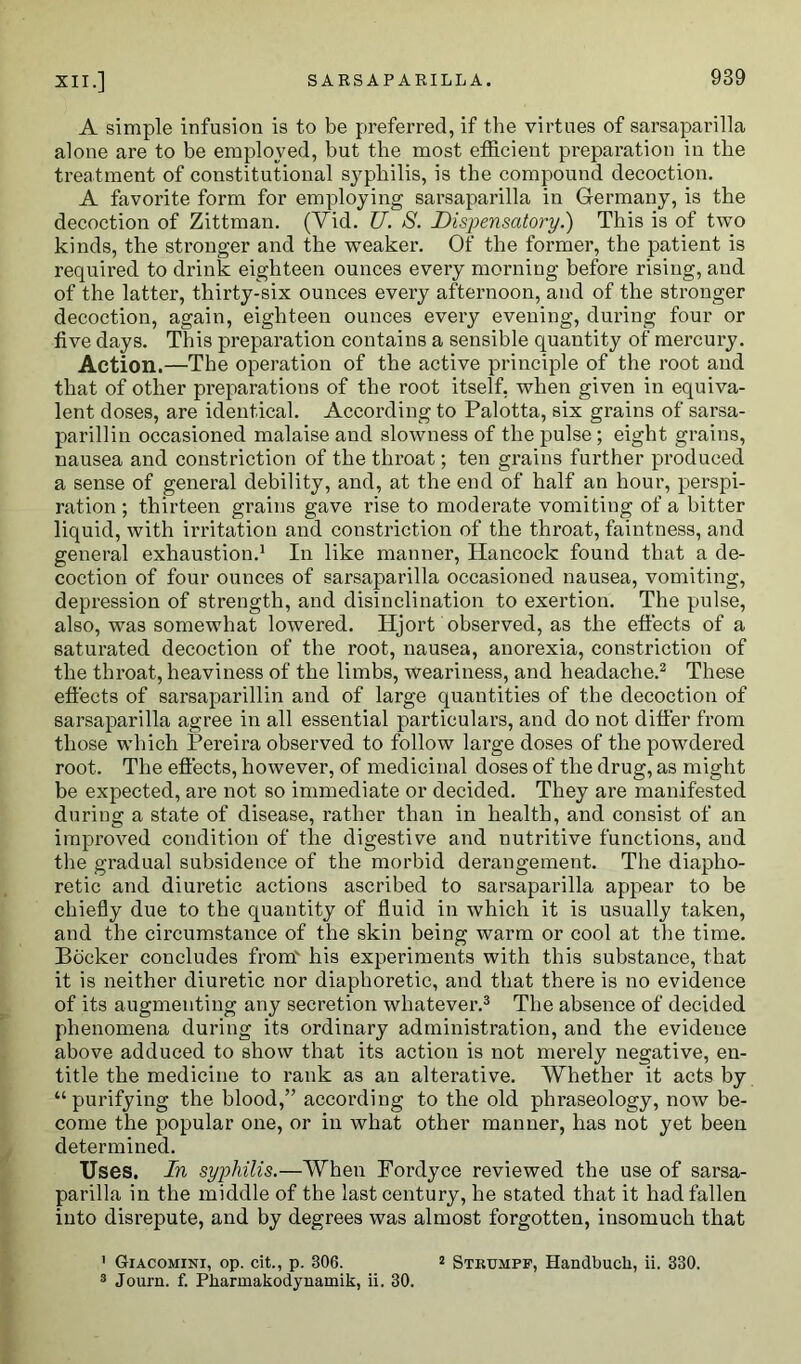 A simple infusion is to be preferred, if the virtues of sarsaparilla alone are to be employed, but the most efficient preparation in the treatment of constitutional syphilis, is the compound decoction. A favorite form for employing sarsaparilla in Germany, is the decoction of Zittman. (Vid. U. S. Dispensatory.) This is of two kinds, the stronger and the weaker. Of the former, the patient is required to drink eighteen ounces every morning before rising, and of the latter, thirty-six ounces every afternoon, and of the stronger decoction, again, eighteen ounces every evening, during four or five days. This preparation contains a sensible quantity of mercury. Action.—The operation of the active principle of the root and that of other preparations of the root itself, when given in equiva- lent doses, are identical. According to Palotta, six grains of sarsa- parillin occasioned malaise and slowness of the pulse ; eight grains, nausea and constriction of the throat; ten grains further produced a sense of general debility, and, at the end of half an hour, perspi- ration ; thirteen grains gave rise to moderate vomiting of a bitter liquid, with irritation and constriction of the throat, faintness, and general exhaustion.1 In like manner, Hancock found that a de- coction of four ounces of sarsaparilla occasioned nausea, vomiting, depression of strength, and disinclination to exertion. The pulse, also, was somewhat lowered. Hjort observed, as the effects of a saturated decoction of the root, nausea, anorexia, constriction of the throat, heaviness of the limbs, weariness, and headache.2 These effects of sarsaparillin and of large quantities of the decoction of sarsaparilla agree in all essential particulars, and do not differ from those which Pereira observed to follow large doses of the powdered root. The effects, however, of medicinal doses of the drug, as might be expected, are not so immediate or decided. They are manifested during a state of disease, rather than in health, and consist of an improved condition of the digestive and nutritive functions, and the gradual subsidence of the morbid derangement. The diapho- retic and diuretic actions ascribed to sarsaparilla appear to be chiefly due to the quantity of fluid in which it is usually taken, and the circumstance of the skin being warm or cool at the time. Bocker concludes from' his experiments with this substance, that it is neither diuretic nor diaphoretic, and that there is no evidence of its augmenting any secretion whatever.3 The absence of decided phenomena during its ordinary administration, and the evidence above adduced to show that its action is not merely negative, en- title the medicine to rank as an alterative. Whether it acts by “purifying the blood,” according to the old phraseology, now be- come the popular one, or in what other manner, has not yet been determined. Uses. In syphilis.—When Fordyce reviewed the use of sarsa- parilla in the middle of the last century, he stated that it had fallen into disrepute, and by degrees was almost forgotten, insomuch that 1 Giacomini, op. cit., p. 306. 2 Strumpf, Handbucli, ii. 330. 3 Journ. f. Pbarinakodynamik, ii. 30.