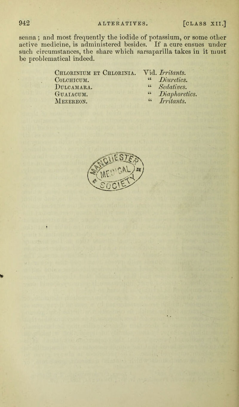 senna ; and most frequently the iodide of potassium, or some other active medicine, is administered besides. If a cure ensues under such circumstances, the share which sarsaparilla takes in it must be problematical indeed. Chlorinium et Chlorinia. CoLCHICUM. Dulcamara. Guaiacum. Mezereon. Vid. Irritants. “ Diuretics. “ Sedatives. “ Diaphoretics. “ Irritants.