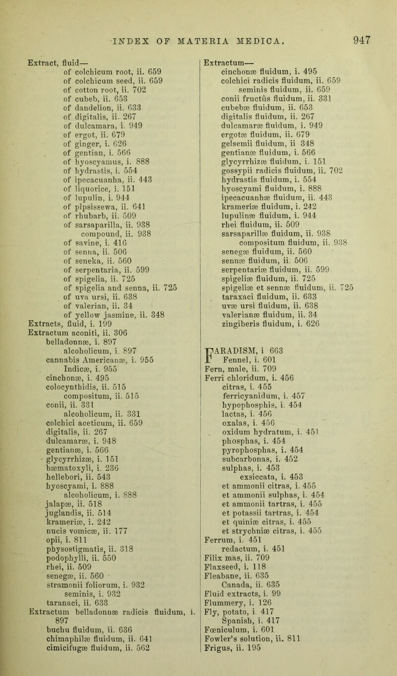 Extract, fluid— of colchicum root, ii. 659 of colchicum seed, ii. 659 of cotton root, ii. 702 of cubeb, ii. 653 of dandelion, ii. 633 of digitalis, ii. 267 of dulcamara, i. 949 of ergot, ii. 679 of ginger, i. 626 of gentian, i. 566 of hyoscyamus, i. 888 of hydrastis, i. 554 of ipecacuanha, ii. 443 of liquorice, i. 151 of lupulin, i. 944 of pipsissewa, ii. 641 of rhubarb, ii. 509 of sarsaparilla, ii. 938 compound, ii. 938 of savine, i. 416 of senna, ii. 506 of seneka, ii. 560 of serpentaria, ii. 599 of spigelia, ii. 725 of spigelia and senna, ii. 725 of uva ursi, ii. 638 of valerian, ii. 34 of yellow jasmine, ii. 348 Extracts, fluid, i. 199 Extractum aconiti, ii. 306 belladonna, i. 897 alcoholicum, i 897 cannabis Americans, i. 955 Indicse, i. 955 cinchonse, i. 495 colocynthidis, ii. 515 compositum, ii. 515 conii, ii. 331 alcoholicum, ii. 331 colchici aceticum, ii. 659 digitalis, ii. 267 dulcamaras, i. 948 gentian*, i. 566 glycyrrhiz®, i. 151 haematoxyli, i. 236 hellebori, ii. 543 hyoscyami, i. 888 alcoholicum, i. 888 jalap®, ii. 518 juglandis, ii. 514 krameri®, i. 242 nucis vomicae, ii. 177 opii, i. 811 physostigmatis, ii. 318 podophylli, ii. 550 rhei, ii. 509 senegae, ii. 560 stramonii foliorum, i. 932 seminis, i. 932 taranaci, ii. 633 Extractum belladonnae radicis fluidum, i. 897 buchu fluidum, ii. 636 chimaphilae fluidum, ii. 641 cimicifug® fluidum, ii. 562 Extractum— cinchonoe fluidum, i. 495 colchici radicis fluidum, ii. 659 seminis fluidum, ii. 659 conii fructus fluidum, ii. 331 cubebae fluidum, ii. 653 digitalis fluidum, ii. 267 dulcamaras fluidum, i. 949 ergotce fluidum, ii. 679 gelsemii fluidum, ii 348 gentianae fluidum, i. 566 glycyrrhiz® fluidum, i. 151 gossypii radicis fluidum, ii. 702 hydrastis fluidum, i. 554 hyoscyami fluidum, i. 888 ipecacuanhae fluidum, ii. 443 krameriae fluidum, i. 242 lupulinae fluidum, i. 944 rhei fluidum, ii. 509 sarsaparillae fluidum, ii. 938 compositum fluidum, ii. 938 senegas fluidum, ii. 560 sennae fluidum, ii. 506 serpentari® fluidum, ii. 599 spigeliae fluidum, ii. 725 spigeliae et sennae fluidum, ii. 725 taraxaci fluidum, ii. 633 uvae ursi fluidum, ii. 638 Valerianae fluidum, ii. 34 zingiberis fluidum, i. 626 FARADISM, i 663 Fennel, i. 601 Fern, male, ii. 709 Ferri chloridum, i. 456 citras, i. 455 ferricyanidum, i. 457 hypophosphis, i. 454 lactas, i. 456 oxalas, i. 456 oxidum hydratum, i. 451 phosphas, i. 454 pyrophosphas, i. 454 subcarbonas, i. 452 sulphas, i. 453 exsiccata, i. 453 et ammonii citras, i. 455 et ammonii sulphas, i. 454 et ammonii tartras, i. 455 et potassii tartras, i. 454 et quinioe citras, i. 455 et strychniae citras, i. 455 Ferrum, i. 451 redactum, i. 451 Filix mas, ii. 709 Flaxseed, i. 118 Fleabane, ii. 635 Canada, ii. 635 Fluid extracts, i. 99 Flummery, i. 126 Fly, potato, i 417 Spanish, i. 417 Foeniculum, i. 601 Fowler’s solution, ii. 811 Frigus, ii. 195