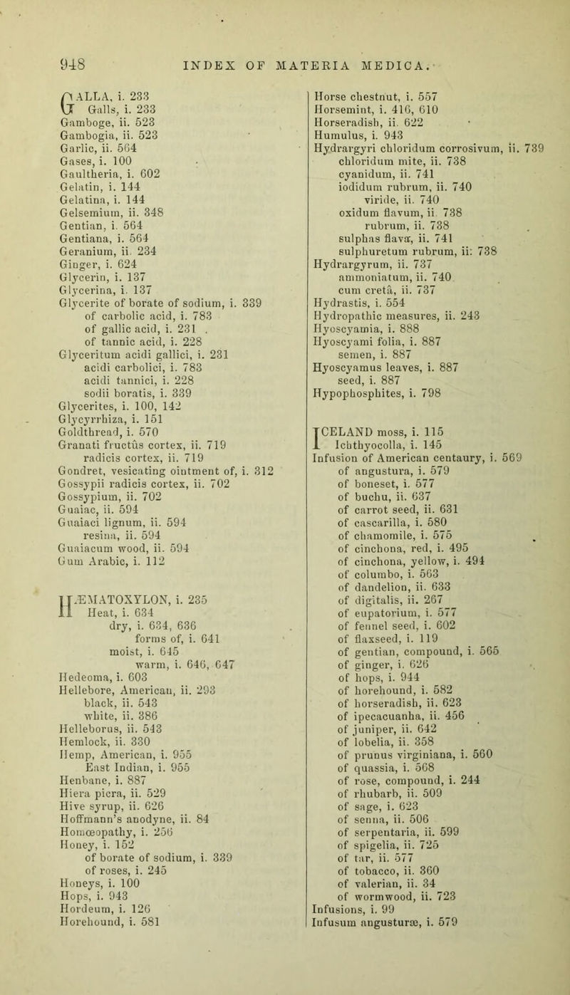 GALLA, i. 233 Galls, i. 233 Gamboge, ii. 523 Gambogia, ii. 523 Garlic, ii. 564 Gases, i. 100 Gaultheria, i. 602 Gelatin, i. 144 Gelatina, i. 144 Gelsemium, ii. 348 Gentian, i. 564 Gentiana, i. 564 Geranium, ii. 234 Ginger, i. 624 Glycerin, i. 137 Glycerina, i. 137 Glycerite of borate of sodium, i. 339 of carbolic acid, i. 783 of gallic acid, i. 231 . of tannic acid, i. 228 Glyceritum acidi gallici, i. 231 acidi carbolici, i. 783 acidi tannici, i. 228 sodii boratis, i. 339 Glycerites, i. 100, 142 Glycyrrhiza, i. 151 Goldthread, i. 570 Granati fructus cortex, ii. 719 radicis cortex, ii. 719 Gondret, vesicating ointment of, i. 312 Gossypii radicis cortex, ii. 702 Gossypium, ii. 702 Guaiac, ii. 594 Guaiaci lignum, ii. 594 resina, ii. 594 Guaiacum wood, ii. 594 Gum Arabic, i. 112 H/EAIATOXYLON, i. 235 Heat, i. 634 dry, i. 634, 636 forms of, i. 641 moist, i. 645 warm, i. 646, 647 Iledeoma, i. 603 Hellebore, American, ii. 293 black, ii. 543 white, ii. 386 Helleborus, ii. 543 Hemlock, ii. 330 Hemp, American, i. 955 East Indian, i. 955 Henbane, i. 887 Iliera picra, ii. 529 Hive syrup, ii. 626 Hoffmann’s anodyne, ii. 84 Homoeopathy, i. 256 Honey, i. 152 of borate of sodium, i. 339 of roses, i. 245 Honeys, i. 100 Hops, i. 943 Hordeum, i. 120 Horehound, i. 581 Horse chestnut, i. 557 Horsemint, i. 416, 610 Horseradish, ii. 622 Humulus, i. 943 Hydrargyri chloridum corrosivum, ii. 739 chloridum mite, ii. 738 cyanidum, ii. 741 iodidum rubrum, ii. 740 viride, ii. 740 oxidum flavum, ii 738 rubrum, ii. 738 sulphas flava', ii. 741 sulphuretum rubrum, ii: 738 Hydrargyrum, ii. 737 nmmoniatum, ii. 740 cum creta, ii. 737 Hydrastis, i. 554 Hydropathic measures, ii. 243 Hyoscyamia, i. 888 Hyoscyami folia, i. 887 semen, i. 887 Hyoscyamus leaves, i. 887 seed, i. 887 ITypophosphites, i. 798 TCELAND moss, i. 115 JL Icbthyocolla, i. 145 Infusion of American centaury, i. 569 of angustura, i. 579 of boneset, i. 577 of buchu, ii. 637 of carrot seed, ii. 631 of cascarilla, i. 580 of chamomile, i. 575 of cinchona, red, i. 495 of cinchona, yellow, i. 494 of columbo, i. 663 of dandelion, ii. 633 of digitalis, ii. 267 of eupatorium, i. 577 of fennel seed, i. 602 of flaxseed, i. 119 of gentian, compound, i. 565 of ginger, i. 626 of hops, i. 944 of horehouud, i. 582 of horseradish, ii. 623 of ipecacuanha, ii. 456 of juniper, ii. 642 of lobelia, ii. 358 of prunus virginiana, i. 560 of quassia, i. 568 of rose, compound, i. 244 of rhubarb, ii. 509 of sage, i. 623 of senna, ii. 506 of serpentaria, ii. 599 of spigelia, ii. 725 of tar, ii. 577 of tobacco, ii. 360 of valerian, ii. 34 of wormwood, ii. 723 Infusions, i. 99 Infusum angusturse, i. 579