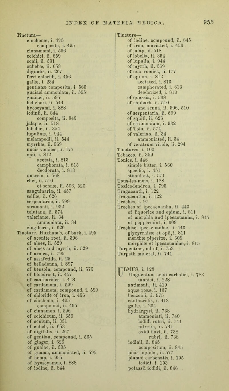 Tinctura— cinchon*, i. 495 composita, i. 495 cinnamomi, i. 596 colchici, ii. 659 conii, ii. 331 cubebse, ii. 653 digitalis, ii. 267 ferri chloridi, i. 456 gall*, i. 234 gentian* composita, i. 565 guaiaci ammoniata, ii. 595 guaiaci, ii. 595 hellebori, ii. 544 hyoscyami, i. 888 iodinii, ii. 844 composita, ii. 845 jalap*, ii. 518 lobeli*, ii. 354 lupulin*, i. 944 melampodii, ii. 544 myrrh*, ii. 569 nucis vomic*, ii. 177 opii, i. 812 acetata, i. 813 camphorata, i. 813 deodorata, i. 813 quassin, i. 568 rhei, ii. 510 et senn*, ii. 506, 520 sanguinari*, ii. 457 scill*, ii. 626 serpentari*, ii. 599 stramonii, i. 932 tolutana, ii. 574 valerian*, ii. 34 ammoniata, ii. 34 zingiberis, i. 626 Tincture, Huxham’s, of bark, i. 495 of aconite root, ii. 306 of aloes, ii. 529 of aloes and myrrh, ii. 529 of arnica, i. 795 of assafetida, ii. 25 of belladonna, i. 897 of benzoin, compound, ii. 575 of bloodroot, ii. 457 of cantharides, i. 418 of cardamom, i. 599 of cardamom, compound, i. 599 of chloride of iron, i. 456 of cinchona, i. 495 compound, ii. 495 of cinnamon, i. 596 of colchicum, ii. 659 of conium, ii. 331 of cubeb, ii. 653 of digitalis, ii. 267 of gentian, compound, i. 565 of ginger, i. 626 of guaiac, ii. 595 of guaiac, ammoniated, ii. 595 of hemp, i. 955 of hyoscyamus, i. 888 of iodine, ii. 844 Tincture— of iodine, compound, ii. 845 of iron, muriated, i. 456 of jalap, ii. 518 of lobelia, ii. 354 of lupulin, i. 944 of myrrh, ii. 569 of mix vomica, ii. 177 of opium, i. 812 acetated, i. 813 camphorated, i. 813 deodorized, i. 813 of quassia, i. 568 of rhubarb, ii. 510 and senna, ii. 506, 510 of serpentaria, ii. 599 of squill, ii. 626 of stramonium, i. 932 of Tolu, ii. 574 of valerian, ii. 34 ammoniated, ii. 34 of veratrum viride, ii. 294 Tinctures, i. 100 Tobacco, ii. 359 Tonics, i. 446 simple bitter, i. 560 specific, i. 451 stimulant, i. 571 Tous-les-mois, i. 128 Toxicodendron, i. 795 Tragacanth, i. 122 Tragacantha, i. 122 Troches, i. 97 Troches of ipecacuanha, ii. 443 of liquorice and opium, i. 811 of morphia and ipecacuanha, i. 815 of peppermint, i. 609 Trochisci ipecacuanh*, ii. 443 glycyrrhiz* et opii, i. 811 menth* piperit*, i. 609 morphi* et ipecacuanh*, i. 815 Turpentine, oil of, i. 753 Turpeth mineral, ii. 741 ULMUS, i. 123 Unguentum acidi carbolici, i. 783 tannici, i. 228 antimonii, ii. 419 aqu* rosse, i. 137 benzoini, ii. 575 cantharidis, i. 418 gall*, i. 234 hydrargyri, ii. 738 ammoniati, ii. 740 iodidi rubri, ii. 741 nitratis, ii. 741 oxidi flavi, ii. 738 rubri, ii. 738 iodinii, ii. 845 compositum, ii. 845 picis liquid*, ii. 577 plumbi carbonatis, i. 195 iodidi, i. 193 potassii iodidi, ii. 846