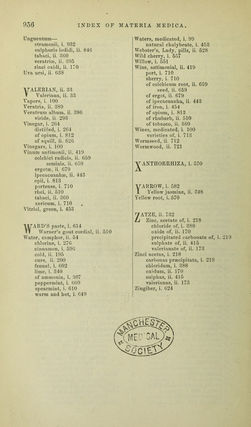 Unguentum— stramonii, i. 932 sulphuris iodidi, ii. 846 tabaci, ii. 3G0 veratriae, ii. 395 zinci oxidi, ii. 170 Uva ursi, ii. 638 yALERIAN, ii. 33 T Valeriana, ii. 33 Vapors, i. 100 Veratria, ii. 389 Veratrum album, ii. 386 viride, ii. 293 Vinegar, i. 264 distilled, i. 264 of opium, i. 812 of squill, ii. 626 Vinegars, i. 100 Vinum antimonii, ii. 419 colchici radicis, ii. 659 seminis, ii. 659 ergotse, ii 679 ipecacuanhas, ii. 443 opii, i. 813 portense, i. 710 rhei, ii. 510 tabaci, ii. 360 xericum, i. 710 . Vitriol, green, i. 453 WARD’S paste, i. 614 Warner’s gout cordial, ii. 510 Water, camphor, ii. 54 chlorine, i. 276 cinnamon, i. 596 cold, ii. 195 cure, ii. 200 fennel, i. 602 lime, i. 340 of ammonia, i. 307 peppermint, i. 609 spearmint, i. 610 warm and hot, i. 649 Waters, medicated, i. 99 natural chalybeate, i. 453 Webster’s, Lady, pills, ii. 528 Wild cherry, i. 557 Willow, i. 551 Wine, ailtimonial, ii. 419 port, i. 710 sherry, i. 710 of colchicum root, ii. 659 seed, ii. 659 of ergot, ii. 679 of ipecacuanha, ii. 443 of iron, i. 454 of opium, i. 813 of rhubarb, ii. 510 of tobacco, ii. 360 Wines, medicated, i. 100 varieties of, i. 713 Wormseed, ii. 712 Wormwood, ii. 721 ^ANTHORRHIZA, i. 570 Yarrow, i. 582 Yellow jasmine, ii. 348 Yellow root, i. 570 ZATZE, ii. 732 Zinc, acetate of, i. 218 chloride of, i. 388 oxide of, ii. 170 precipitated carbonate of, i. 219 sulphate of, ii. 415 valerianate of, ii. 173 Zinci acetas, i. 218 carbonas proecipitata, i. 219 chloridum, i. 388 oxidum, ii. 170 sulphas, ii. 415 valerianas, ii. 173 Zingiber, i. 624