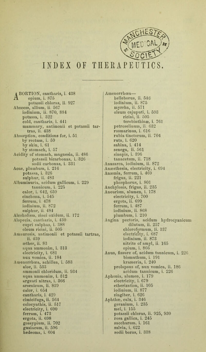 h\i..y*e) INDEX OF 4oc(0' THEEAPEUTICS. ABORTION, cautharis, i. 438 opium, i. 875 potassii cliloras, ii. 927 Abscess, allium, ii. 567 iodinium, ii. 870, 884 potassa, i. 322 cold, cantliaris, i. 441 mammary, antimonii et potassii tar- tras, ii. 438 Absorption, conditions for, i. 51 by rectum, i. 59 by skin, i. 61 by stomach, i. 57 Acidity of stomach, magnesia, ii. 486 potassii bicarbonas, i. 326 sodii carbonas, i. 331 Acne, plumbum, i. 216 potassa, i. 326 sulphur, ii. 483 Albuminuria, acidum gallicum, i. 229 tannicura, i. 225 calor, i. 642, 659 cinchona, i. 545 ferrum, i 478 iodinium, ii. 872 sulphur, ii. 484 Alcoholism, zinci oxidum, ii. 172 Alopecia, cantliaris, i. 430 cupri sulphas, i. 388 oleum ricini, ii. 505 Amaurosis, antimonii et potassii tartras, ii. 439 tether, ii. 83 aqua ammonite, i. 313 electricity, i. 681 nux vomica, ii. 184 Amenorrhoea, achillea, i. 583 aloe, ii. 533 nmmonii chloridum, ii. 934 aqua ammonite, i. 812 urgenti nitras, i. 366 arsenicum, ii. 839 calor, i. 654 cantharis, i. 429 cimicifuga, ii. 564 colocynthis, ii. 517 electricity, i. 690 ferrum, i. 473 ergota, ii. 698 gossypium, ii. 702 guaiacum, ii. 596 hedeoma, i. 604 Amenorrhoea— helleborus, ii. 546 iodinium, ii. 875 myrrha, ii. 571 oleum cajuputi, i. 593 ricini, ii. 505 terebinthinse, i. 761 petroseliuum, ii. 632 rosmarinus, i. 616 rubia tinctorum, ii. 704 ruta, i. 620 sabina, i. 414 senega, ii. 561 sinapis, i. 396 tanacetum, ii. 718 Anasarca, iodinium, ii. 872 Anaesthesia, electricity, i. 694 Antemia, ferrum, i. 469 frigus, ii. 221 phosphorus, i. 801 Anchylosis, frigus, ii. 235 Aneurism, alumen, i. 178 electricity, i. 700 ergota, ii. 699 ferrum, i. 487 iodinium, ii. 868 plumbum, i. 210 Angina pectoris, acidum hydrocyanieum dilutum, ii. 257 chloroformum, ii. 137 electricity, i. 687 iodinium, ii. 873 nitrite of amyl, ii. 165 opium, i. 866 Anus, fissure of, acidum tannicum, i. 226 bismuthum, i. 191 krameria, i. 240 prolapsus of, nux vomica, ii. 186 acidum tannicum, i. 226 Aphonia, alumen, i. 179 electricity, i. 679 etherization, ii. 105 iodinium, ii. 877 zingiber, i. 626 Aphthte, calx, i. 346 geranium, i. 235 mel, i. 155 potassii chloras, ii. 925, 930 rosa gallica, i. 245 saccharum, i. 161 salvia, i. 622 sodii boras, i. 338